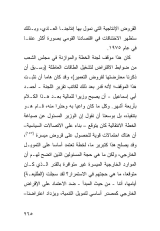 ‫ﺍﻟﻘﺭﻭﺽ ﺍﻹﻨﺘﺎﺠﻴﺔ ﺍﻟﺘﻲ ﻨﻤ ‪‬ل ﺒﻬﺎ ﺇﻨﺘﺎﺠﻨـﺎ ﺍﻟﻌـﺎﺩﻱ، ﻭﺒـﺫﻟﻙ‬
                              ‫ﻭ‬
‫ﺴﺘﻅﻬﺭ ﺍﻻﺨﺘﻨﺎﻗﺎﺕ ﻓﻲ ﺍﻗﺘﺼﺎﺩﻨﺎ ﺍﻟﻘﻭﻤﻲ ﺒﺼﻭﺭﺓ ﺃﻜﺜﺭ ﻋﻨ ﹰـﺎ‬
  ‫ﻔ‬
                                        ‫ﻓﻲ ﻋﺎﻡ ٥٧٩١.‬
‫ﻜﺎﻥ ﻫﺫﺍ ﻤﻭﻗﻑ ﻟﺠﻨﺔ ﺍﻟﺨﻁﺔ ﻭﺍﻟﻤﻭﺍﺯﻨﺔ ﻓﻲ ﻤﺠﻠﺱ ﺍﻟﺸﻌﺏ‬
‫ﻤﻥ ﻀﻭﺍﺒﻁ ﺍﻻﻗﺘﺭﺍﺽ ﻟﺘﺸﻐﻴل ﺍﻟﻁﺎﻗﺎﺕ ﺍﻟﻌﺎﻁﻠﺔ )ﻭﺴـﺒﻕ ﺃﻥ‬
‫ﺫﻜﺭﻨﺎ ﻤﻌﺎﺭﻀﺘﻬﺎ ﻟﻘﺭﻭﺽ ﺍﻟﺘﻌﻤﻴﺭ(، ﻭﻗﺩ ﻜﺎﻥ ﻫﺎ ‪‬ﺎ ﺃﻥ ﻨﺜﺒـﺕ‬
          ‫ﻤ‬
‫ﻫﺫﺍ ﺍﻟﻤﻭﻗﻑ؛ ﻷﻨﻪ ﻗ ‪‬ﺭ ﺒﻌﺩ ﺫﻟﻙ ﻟﻜﺎﺘﺏ ﺘﻘﺭﻴﺭ ﺍﻟﻠﺠﻨﺔ - ﺃﺤﻤـﺩ‬
                                    ‫ﹸﺩ‬
‫ﺃﺒﻲ ﺇﺴﻤﺎﻋﻴل - ﺃﻥ ﻴﺼﺒﺢ ﻭﺯﻴ ‪‬ﺍ ﻟﻠﻤﺎﻟﻴﺔ ﺒﻌـﺩ ﻫـﺫﺍ ﺍﻟﻜـﻼﻡ‬
                          ‫ﺭ‬
‫ﺒﺄﺭﺒﻌﺔ ﺃﺸﻬﺭ. ﻭﻜل ﻤﺎ ﻜﺎﻥ ﻭﺍﻋ ‪‬ﺎ ﺒﻪ ﻭﺤﺫ ‪‬ﺍ ﻤﻨﻪ، ﻗـﺎﻡ ﻫـﻭ‬
               ‫ِﺭ‬        ‫ﻴ‬
‫ﺒﺘﻨﻔﻴﺫﻩ، ﺒل ﺒﻭﺴﻌﻨﺎ ﺃﻥ ﻨﻘﻭل ﺇﻥ ﺍﻟﻭﺯﻴﺭ ﺍﻟﻤﺴﺌﻭل ﻋﻥ ﺼﻴﺎﻏﺔ‬
‫ﺍﻟﺨﻁﺔ ﺍﻻﻨﺘﻘﺎﻟﻴﺔ ﻜﺎﻥ ﻴﺘﻭﻗﻊ – ﺒﻨﺎﺀ ﻋﻠﻰ ﺍﻻﺘﺼﺎﻻﺕ ﺍﻟﺴﻴﺎﺴﻴﺔ–‬
‫ﺃﻥ ﻫﻨﺎﻙ ﺍﺤﺘﻤﺎﻻﺕ ﻗﻭﻴﺔ ﻟﻠﺤﺼﻭل ﻋﻠﻰ ﻗﺭﻭﺽ ﻤﻴﺴﺭﺓ )٧٥١(،‬
‫ﻭﻗﺩ ﻴﺼﻠﺢ ﻫﺫﺍ ﻜﺘﺒﺭﻴﺭ ﻤﺎ، ﻟﺨﻁﺔ ﺘﻌﺘﻤﺩ ﺃﺴﺎ ‪‬ﺎ ﻋﻠﻰ ﺍﻟﺘﻤﻭﻴـل‬
              ‫ﺴ‬
‫ﺍﻟﺨﺎﺭﺠﻲ، ﻭﻟﻜﻥ ﻤﺎ ﻫﻲ ﺤﺠﺔ ﺍﻟﻤﺴﺌﻭﻟﻴﻥ ﺍﻟﺫﻴﻥ ﺍﺘﻀﺢ ﻟﻬـﻡ ﺃﻥ‬
‫ﺍﻟﻤﻭﺍﺭﺩ ﺍﻟﺨﺎﺭﺠﻴﺔ ﺍﻟﻤﻴﺴﺭﺓ ﻏﻴﺭ ﻤﺘﻭﺍﻓﺭﺓ ﺒﺎﻟﻘﺩﺭ ﺍﻟـﺫﻱ ﻜـﺎﻥ‬
‫ﻤﺘﻭﻗ ‪‬ﺎ، ﻤﺎ ﻫﻲ ﺤﺠﺘﻬﻡ ﻓﻲ ﺍﻻﺴﺘﻤﺭﺍﺭ؟ ﻟﻘﺩ ﺴﺠﻠﺕ )ﺍﻟﻁﻠﻴﻌـﺔ(‬
                                               ‫ﻌ‬
‫ﺃﻴﺎﻤﻬﺎ، ﺃﻨﻨﺎ - ﻤﻥ ﺤﻴﺙ ﺍﻟﻤﺒﺩﺃ - ﻀﺩ ﺍﻻﻋﺘﻤﺎﺩ ﻋﻠﻰ ﺍﻹﻗﺭﺍﺽ‬
‫ﺍﻟﺨﺎﺭﺠﻲ ﻜﻤﺼﺩﺭ ﺃﺴﺎﺴﻲ ﻟﺘﻤﻭﻴل ﺍﻟﺘﻨﻤﻴﺔ، ﻭﻴﺯﺩﺍﺩ ﺍﻋﺘﺭﺍﻀﻨﺎ–‬


‫٥٦٢‬
 