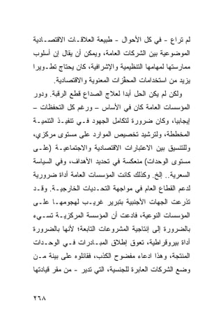 ‫ﻟﻡ ﺘﺭﺍﻉ - ﻓﻲ ﻜل ﺍﻷﺤﻭﺍل - ﻁﺒﻴﻌﺔ ﺍﻟﻌﻼﻗـﺎﺕ ﺍﻻﻗﺘﺼـﺎﺩﻴﺔ‬
                                           ‫ِ‬
‫ﺍﻟﻤﻭﻀﻭﻋﻴﺔ ﺒﻴﻥ ﺍﻟﺸﺭﻜﺎﺕ ﺍﻟﻌﺎﻤﺔ، ﻭﻴﻤﻜﻥ ﺃﻥ ﻴﻘﺎل ﺇﻥ ﺃﺴﻠﻭﺏ‬
‫ﻤﻤﺎﺭﺴﺘﻬﺎ ﻟﻤﻬﺎﻤﻬﺎ ﺍﻟﺘﻨﻅﻴﻤﻴﺔ ﻭﺍﻹﺸﺭﺍﻓﻴﺔ، ﻜﺎﻥ ﻴﺤﺘﺎﺝ ﺘﻁـﻭﻴ ‪‬ﺍ‬
 ‫ﺭ‬
       ‫ﻴﺯﻴﺩ ﻤﻥ ﺍﺴﺘﺨﺩﺍﻤﺎﺕ ﺍﻟ ‪‬ﺤ ﱢﺯﺍﺕ ﺍﻟﻤﻌﻨﻭﻴﺔ ﻭﺍﻻﻗﺘﺼﺎﺩﻴﺔ.‬
                               ‫ﻤ ﻔ‬
‫ﻭﻟﻜﻥ ﻟﻡ ﻴﻜﻥ ﺍﻟﺤل ﺃﺒ ‪‬ﺍ ﻟﻌﻼﺝ ﺍﻟﺼﺩﺍﻉ ﻗﻁﻊ ﺍﻟﺭﻗﺒﺔ. ﻭﺩﻭﺭ‬
             ‫‪‬‬                ‫ﺩ‬
‫ﺍﻟﻤﺅﺴﺴﺎﺕ ﺍﻟﻌﺎﻤﺔ ﻜﺎﻥ ﻓﻲ ﺍﻷﺴﺎﺱ – ﻭﺭﻏﻡ ﻜل ﺍﻟﺘﺤﻔﻅﺎﺕ –‬
‫ﺇﻴﺠﺎﺒ ‪‬ﺎ، ﻭﻜﺎﻥ ﻀﺭﻭﺭﺓ ﻟﺘﻜﺎﻤل ﺍﻟﺠﻬﻭﺩ ﻓـﻲ ﺘﻨﻔﻴـﺫ ﺍﻟﺘﻨﻤﻴـﺔ‬
                                               ‫ﻴ‬
‫ﺍﻟﻤﺨﻁﻁﺔ، ﻭﻟﺘﺭﺸﻴﺩ ﺘﺨﺼﻴﺹ ﺍﻟﻤﻭﺍﺭﺩ ﻋﻠﻰ ﻤﺴﺘﻭﻯ ﻤﺭﻜﺯﻱ،‬
‫ﻭﻟﻠﺘﻨﺴﻴﻕ ﺒﻴﻥ ﺍﻻﻋﺘﺒﺎﺭﺍﺕ ﺍﻻﻗﺘﺼﺎﺩﻴﺔ ﻭﺍﻻﺠﺘﻤﺎﻋﻴـﺔ )ﻋﻠـﻰ‬
‫ﻤﺴﺘﻭﻯ ﺍﻟﻭﺤﺩﺍﺕ( ﻤﻨﻌﻜﺴﺔ ﻓﻲ ﺘﺤﺩﻴﺩ ﺍﻷﻫﺩﺍﻑ، ﻭﻓﻲ ﺍﻟﺴﻴﺎﺴﺔ‬
‫ﺍﻟﺴﻌﺭﻴﺔ.. ﺇﻟﺦ. ﻭﻜﺫﻟﻙ ﻜﺎﻨﺕ ﺍﻟﻤﺅﺴﺴﺎﺕ ﺍﻟﻌﺎﻤﺔ ﺃﺩﺍﺓ ﻀﺭﻭﺭﻴﺔ‬
‫ﻟﺩﻋﻡ ﺍﻟﻘﻁﺎﻉ ﺍﻟﻌﺎﻡ ﻓﻲ ﻤﻭﺍﺠﻬﺔ ﺍﻟﺘﺤـﺩﻴﺎﺕ ﺍﻟﺨﺎﺭﺠﻴـﺔ. ﻭﻗـﺩ‬
‫ﺘﺫﺭﻋﺕ ﺍﻟﺠﻬﺎﺕ ﺍﻷﺠﻨﺒﻴﺔ ﺒﺘﺒﺭﻴﺭ ﻏﺭﻴـﺏ ﻟﻬﺠﻭﻤﻬـﺎ ﻋﻠـﻰ‬
‫ﺍﻟﻤﺅﺴﺴﺎﺕ ﺍﻟﻨﻭﻋﻴﺔ، ﻓﺎ ‪‬ﻋﺕ ﺃﻥ ﺍﻟﻤﺅﺴﺴﺔ ﺍﻟﻤﺭﻜﺯﻴـﺔ ﺘﺴـﻲﺀ‬
                             ‫ﺩ‬
‫ﺒﺎﻟﻀﺭﻭﺭﺓ ﺇﻟﻰ ﺇﻨﺘﺎﺠﻴﺔ ﺍﻟﻤﺸﺭﻭﻋﺎﺕ ﺍﻟﺘﺎﺒﻌﺔ؛ ﻷﻨﻬﺎ ﺒﺎﻟﻀﺭﻭﺭﺓ‬
‫ﺃﺩﺍﺓ ﺒﻴﺭﻭﻗﺭﺍﻁﻴﺔ، ﺘﻌﻭﻕ ﺇﻁﻼﻕ ﺍﻟﻤﺒـﺎﺩﺭﺍﺕ ﻓـﻲ ﺍﻟﻭﺤـﺩﺍﺕ‬
‫ﺍﻟﻤﻨﺘﺠﺔ، ﻭﻫﺫﺍ ﺍﺩﻋﺎﺀ ﻤﻔﻀﻭﺡ ﺍﻟﻜﺫﺏ، ﻓﻘﺎﺌﻠﻭﻩ ﻋﻠﻰ ﺒ ‪‬ﻨﺔ ﻤـﻥ‬
      ‫ﻴ‬
‫ﻭﻀﻊ ﺍﻟﺸﺭﻜﺎﺕ ﺍﻟﻌﺎﺒﺭﺓ ﻟﻠﺠﻨﺴﻴﺔ، ﺍﻟﺘﻲ ﺘﺩﻴﺭ - ﻤﻥ ﻤﻘﺭ ﻗﻴﺎﺩﺘﻬﺎ‬


‫٨٦٢‬
 