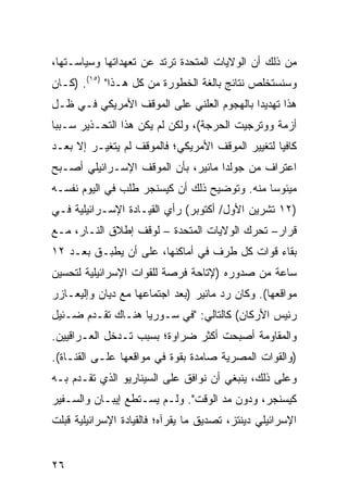 ‫ﻤﻥ ﺫﻟﻙ ﺃﻥ ﺍﻟﻭﻻﻴﺎﺕ ﺍﻟﻤﺘﺤﺩﺓ ﺘﺭﺘﺩ ﻋﻥ ﺘﻌﻬﺩﺍﺘﻬﺎ ﻭﺴﻴﺎﺴـﺘﻬﺎ،‬
‫ﻭﺴﻨﺴﺘﺨﻠﺹ ﻨﺘﺎﺌﺞ ﺒﺎﻟﻐﺔ ﺍﻟﺨﻁﻭﺭﺓ ﻤﻥ ﻜل ﻫـﺫﺍ" )٥١(. )ﻜـﺎﻥ‬
                                      ‫‪‬‬
‫ﻫﺫﺍ ﺘﻬﺩﻴ ‪‬ﺍ ﺒﺎﻟﻬﺠﻭﻡ ﺍﻟﻌﻠﻨﻲ ﻋﻠﻰ ﺍﻟﻤﻭﻗﻑ ﺍﻷﻤﺭﻴﻜﻲ ﻓـﻲ ﻅـل‬
                                           ‫ﺩ‬
‫ﺃﺯﻤﺔ ﻭﻭﺘﺭﺠﻴﺕ ﺍﻟﺤﺭﺠﺔ(، ﻭﻟﻜﻥ ﻟﻡ ﻴﻜﻥ ﻫﺫﺍ ﺍﻟﺘﺤـﺫﻴﺭ ﺴـﺒ ‪‬ﺎ‬
 ‫ﺒ‬
‫ﻜﺎﻓ ‪‬ﺎ ﻟﺘﻐﻴﻴﺭ ﺍﻟﻤﻭﻗﻑ ﺍﻷﻤﺭﻴﻜﻲ؛ ﻓﺎﻟﻤﻭﻗﻑ ﻟﻡ ﻴﺘﻐﻴـﺭ ﺇﻻ ﺒﻌـﺩ‬
                                                  ‫ﻴ‬
‫ﺍﻋﺘﺭﺍﻑ ﻤﻥ ﺠﻭﻟﺩﺍ ﻤﺎﺌﻴﺭ، ﺒﺄﻥ ﺍﻟﻤﻭﻗﻑ ﺍﻹﺴـﺭﺍﺌﻴﻠﻲ ﺃﺼـﺒﺢ‬
‫ﻤﻴﺌﻭ ‪‬ﺎ ﻤﻨﻪ. ﻭﺘﻭﻀﻴﺢ ﺫﻟﻙ ﺃﻥ ﻜﻴﺴﻨﺠﺭ ﻁﻠﺏ ﻓﻲ ﺍﻟﻴﻭﻡ ﻨﻔﺴـﻪ‬
                                              ‫ﺴ‬
‫)٢١ ﺘﺸﺭﻴﻥ ﺍﻷﻭل/ ﺃﻜﺘﻭﺒﺭ( ﺭﺃﻱ ﺍﻟﻘﻴـﺎﺩﺓ ﺍﻹﺴـﺭﺍﺌﻴﻠﻴﺔ ﻓـﻲ‬
‫ﻗﺭﺍﺭ– ﺘﺤﺭﻙ ﺍﻟﻭﻻﻴﺎﺕ ﺍﻟﻤﺘﺤﺩﺓ – ﻟﻭﻗﻑ ﺇﻁﻼﻕ ﺍﻟﻨـﺎﺭ، ﻤـﻊ‬
‫ﺒﻘﺎﺀ ﻗﻭﺍﺕ ﻜل ﻁﺭﻑ ﻓﻲ ﺃﻤﺎﻜﻨﻬﺎ، ﻋﻠﻰ ﺃﻥ ﻴﻁﺒـﻕ ﺒﻌـﺩ ٢١‬
‫ﺴﺎﻋﺔ ﻤﻥ ﺼﺩﻭﺭﻩ )ﻹﺘﺎﺤﺔ ﻓﺭﺼﺔ ﻟﻠﻘﻭﺍﺕ ﺍﻹﺴﺭﺍﺌﻴﻠﻴﺔ ﻟﺘﺤﺴﻴﻥ‬
‫ﻤﻭﺍﻗﻌﻬﺎ(. ﻭﻜﺎﻥ ﺭﺩ ﻤﺎﺌﻴﺭ )ﺒﻌﺩ ﺍﺠﺘﻤﺎﻋﻬﺎ ﻤﻊ ﺩﻴﺎﻥ ﻭﺇﻟﻴﻌـﺎﺯﺭ‬
‫ﺭﺌﻴﺱ ﺍﻷﺭﻜﺎﻥ( ﻜﺎﻟﺘﺎﻟﻲ: "ﻓﻲ ﺴـﻭﺭﻴﺎ ﻫﻨـﺎﻙ ﺘﻘـﺩﻡ ﻀـﺌﻴل‬
‫ﻭﺍﻟﻤﻘﺎﻭﻤﺔ ﺃﺼﺒﺤﺕ ﺃﻜﺜﺭ ﻀﺭﺍﻭﺓ؛ ﺒﺴﺒﺏ ﺘـﺩﺨل ﺍﻟﻌـﺭﺍﻗﻴﻴﻥ.‬
‫)ﻭﺍﻟﻘﻭﺍﺕ ﺍﻟﻤﺼﺭﻴﺔ ﺼﺎﻤﺩﺓ ﺒﻘﻭﺓ ﻓﻲ ﻤﻭﺍﻗﻌﻬﺎ ﻋﻠـﻰ ﺍﻟﻘﻨـﺎﺓ(.‬
‫ﻭﻋﻠﻰ ﺫﻟﻙ، ﻴﻨﺒﻐﻲ ﺃﻥ ﻨﻭﺍﻓﻕ ﻋﻠﻰ ﺍﻟﺴﻴﻨﺎﺭﻴﻭ ﺍﻟﺫﻱ ﺘﻘـﺩﻡ ﺒـﻪ‬
‫ﻜﻴﺴﻨﺠﺭ، ﻭﺩﻭﻥ ﻤﺩ ﺍﻟﻭﻗﺕ". ﻭﻟـﻡ ﻴﺴـﺘﻁﻊ ﺇﻴﺒـﺎﻥ ﻭﺍﻟﺴـﻔﻴﺭ‬
‫ﺍﻹﺴﺭﺍﺌﻴﻠﻲ ﺩﻴﻨﺘﺯ، ﺘﺼﺩﻴﻕ ﻤﺎ ﻴﻘﺭﺁﻩ؛ ﻓﺎﻟﻘﻴﺎﺩﺓ ﺍﻹﺴﺭﺍﺌﻴﻠﻴﺔ ﻗﺒﻠﺕ‬


‫٦٢‬
 