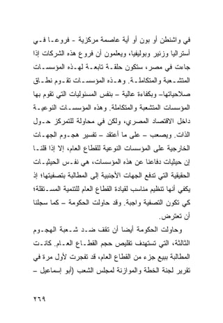 ‫ﻓﻲ ﻭﺍﺸﻨﻁﻥ ﺃﻭ ﺒﻭﻥ ﺃﻭ ﺃ ‪‬ﺔ ﻋﺎﺼﻤﺔ ﻤﺭﻜﺯ ‪‬ﺔ - ﻓﺭﻭ ‪‬ـﺎ ﻓـﻲ‬
      ‫ﻋ‬        ‫ﻴ‬             ‫ﻴ‬
‫ﺃﺴﺘﺭﺍﻟﻴﺎ ﻭﺯﺌﻴﺭ ﻭﺒﻭﻟﻴﻔﻴﺎ، ﻭﻴﻌﻠﻤﻭﻥ ﺃﻥ ﻓﺭﻭﻉ ﻫﺫﻩ ﺍﻟﺸﺭﻜﺎﺕ ﺇﺫﺍ‬
‫ﺠﺎﺀﺕ ﻓﻲ ﻤﺼﺭ، ﺴﺘﻜﻭﻥ ﺤﻠﻘـﺔ ﺘﺎﺒﻌـﺔ ﻟﻬـﺫﻩ ﺍﻟﻤﺅﺴﺴـﺎﺕ‬
‫ﺍﻟﻤﺘﺸـﻌﺒﺔ ﻭﺍﻟﻤﺘﻜﺎﻤﻠـﺔ. ﻭﻫ ـﺫﻩ ﺍﻟﻤﺅﺴﺴ ـﺎﺕ ﺘﻘ ـﻭﻡ ﻨﻁ ـﺎﻕ‬
  ‫ـ‬      ‫ـ‬      ‫ـ‬          ‫ـ‬      ‫ـ‬             ‫ـ‬
‫ﺼﻼﺤﻴﺎﺘﻬﺎ– ﻭﺒﻜﻔﺎﺀﺓ ﻋﺎﻟﻴﺔ – ﺒﻨﻔﺱ ﺍﻟﻤﺴﺌﻭﻟﻴﺎﺕ ﺍﻟﺘﻲ ﺘﻘﻭﻡ ﺒﻬﺎ‬
‫ﺍﻟﻤﺅﺴﺴﺎﺕ ﺍﻟﻤﺘﺸﻌﺒﺔ ﻭﺍﻟﻤﺘﻜﺎﻤﻠﺔ. ﻭﻫﺫﻩ ﺍﻟﻤﺅﺴﺴـﺎﺕ ﺍﻟﻨﻭﻋﻴـﺔ‬
‫ﺩﺍﺨل ﺍﻻﻗﺘﺼﺎﺩ ﺍﻟﻤﺼﺭﻱ، ﻭﻟﻜﻥ ﻓﻲ ﻤﺤﺎﻭﻟﺔ ﻟﻠﺘﻤﺭﻜﺯ ﺤـﻭل‬
‫ﺍﻟﺫﺍﺕ. ﻭﻴﺼﻌﺏ – ﻋﻠﻰ ﻤﺎ ﺃﻋﺘﻘﺩ – ﺘﻔﺴﻴﺭ ﻫﺠـﻭﻡ ﺍﻟﺠﻬـﺎﺕ‬
‫ﺍﻟﺨﺎﺭﺠﻴﺔ ﻋﻠﻰ ﺍﻟﻤﺅﺴﺴﺎﺕ ﺍﻟﻨﻭﻋﻴﺔ ﻟﻠﻘﻁﺎﻉ ﺍﻟﻌﺎﻡ، ﺇﻻ ﺇﺫﺍ ﻗﻠﻨـﺎ‬
‫ﺇﻥ ﺤﻴﺜﻴﺎﺕ ﺩﻓﺎﻋﻨﺎ ﻋﻥ ﻫﺫﻩ ﺍﻟﻤﺅﺴﺴﺎﺕ، ﻫﻲ ﻨﻔـﺱ ﺍﻟﺤﻴﺜﻴـﺎﺕ‬
‫ﺍﻟﺤﻘﻴﻘﻴﺔ ﺍﻟﺘﻲ ﺘﺩﻓﻊ ﺍﻟﺠﻬﺎﺕ ﺍﻷﺠﻨﺒﻴﺔ ﺇﻟﻰ ﺍﻟﻤﻁﺎﻟﺒﺔ ﺒﺘﺼﻔﻴﺘﻬﺎ؛ ﺇﺫ‬
‫ﻴﻜﻔﻲ ﺃﻨﻬﺎ ﺘﻨﻅﻴﻡ ﻤﻨﺎﺴﺏ ﻟﻘﻴﺎﺩﺓ ﺍﻟﻘﻁﺎﻉ ﺍﻟﻌﺎﻡ ﻟﻠﺘﻨﻤﻴﺔ ﺍﻟﻤﺴـﺘﻘﻠﺔ؛‬
‫ﻜﻲ ﺘﻜﻭﻥ ﺍﻟﺘﺼﻔﻴﺔ ﻭﺍﺠﺒﺔ. ﻭﻗﺩ ﺤﺎﻭﻟﺕ ﺍﻟﺤﻜﻭﻤﺔ – ﻜﻤﺎ ﺴﺠﻠﻨﺎ‬
                                                ‫ﺃﻥ ﺘﻌﺘﺭﺽ.‬
‫ﻭﺤﺎﻭﻟﺕ ﺍﻟﺤﻜﻭﻤﺔ ﺃﻴ ‪‬ﺎ ﺃﻥ ﺘﻘﻑ ﻀـﺩ ﺸـﻌﺒﺔ ﺍﻟﻬﺠـﻭﻡ‬
                          ‫ﻀ‬
‫ﺍﻟﺜﺎﻟﺜﺔ، ﺍﻟﺘﻲ ﺘﺴﺘﻬﺩﻑ ﺘﻘﻠﻴﺹ ﺤﺠﻡ ﺍﻟﻘﻁـﺎﻉ ﺍﻟﻌـﺎﻡ. ﻜﺎﻨـﺕ‬
‫ﺍﻟﻤﻁﺎﻟﺒﺔ ﺒﺒﻴﻊ ﺠﺯﺀ ﻤﻥ ﺍﻟﻘﻁﺎﻉ ﺍﻟﻌﺎﻡ، ﻗﺩ ﺘﻔﺠﺭﺕ ﻷﻭل ﻤﺭﺓ ﻓﻲ‬
‫ﺘﻘﺭﻴﺭ ﻟﺠﻨﺔ ﺍﻟﺨﻁﺔ ﻭﺍﻟﻤﻭﺍﺯﻨﺔ ﻟﻤﺠﻠﺱ ﺍﻟﺸﻌﺏ )ﺃﺒﻭ ﺇﺴﻤﺎﻋﻴل –‬


‫٩٦٢‬
 