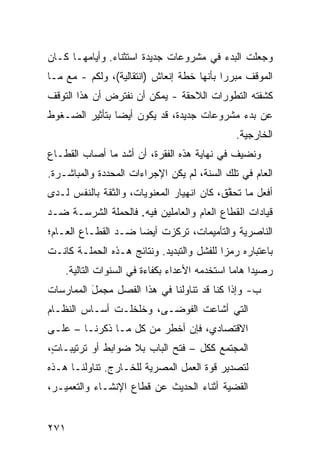 ‫ﻭﺠﻌﻠﺕ ﺍﻟﺒﺩﺀ ﻓﻲ ﻤﺸﺭﻭﻋﺎﺕ ﺠﺩﻴﺩﺓ ﺍﺴﺘﺜﻨﺎﺀ. ﻭﺃﻴﺎﻤﻬـﺎ ﻜـﺎﻥ‬
‫ﺍﻟﻤﻭﻗﻑ ﻤﺒﺭ ‪‬ﺍ ﺒﺄﻨﻬﺎ ﺨﻁﺔ ﺇﻨﻌﺎﺵ )ﺍﻨﺘﻘﺎﻟﻴﺔ(، ﻭﻟ ﹶﻡ - ﻤﻊ ﻤـﺎ‬
          ‫ﹶﻜ‬                                ‫ﺭ‬
‫ﻜﺸﻔﺘﻪ ﺍﻟﺘﻁﻭﺭﺍﺕ ﺍﻟﻼﺤﻘﺔ - ﻴﻤﻜﻥ ﺃﻥ ﻨﻔﺘﺭﺽ ﺃﻥ ﻫﺫﺍ ﺍﻟﺘﻭﻗﻑ‬
‫ﻋﻥ ﺒﺩﺀ ﻤﺸﺭﻭﻋﺎﺕ ﺠﺩﻴﺩﺓ، ﻗﺩ ﻴﻜﻭﻥ ﺃﻴ ‪‬ﺎ ﺒﺘﺄﺜﻴﺭ ﺍﻟﻀـﻐﻭﻁ‬
                ‫ﻀ‬
                                                ‫ﺍﻟﺨﺎﺭﺠﻴﺔ.‬
‫ﻭﻨﻀﻴﻑ ﻓﻲ ﻨﻬﺎﻴﺔ ﻫﺫﻩ ﺍﻟﻔﻘﺭﺓ، ﺃﻥ ﺃﺸﺩ ﻤﺎ ﺃﺼﺎﺏ ﺍﻟﻘﻁـﺎﻉ‬
‫ﺍﻟﻌﺎﻡ ﻓﻲ ﺘﻠﻙ ﺍﻟﺴﻨﺔ، ﻟﻡ ﻴﻜﻥ ﺍﻹﺠﺭﺍﺀﺍﺕ ﺍﻟﻤﺤﺩﺩﺓ ﻭﺍﻟﻤﺒﺎﺸـﺭﺓ.‬
‫ﺃﻓﻌل ﻤﺎ ﺘﺤ ﱠﻕ، ﻜﺎﻥ ﺍﻨﻬﻴﺎﺭ ﺍﻟﻤﻌﻨﻭﻴﺎﺕ، ﻭﺍﻟﺜﻘﺔ ﺒﺎﻟﻨﻔﺱ ﻟـﺩﻯ‬
                                           ‫ﻘ‬
‫ﻗﻴﺎﺩﺍﺕ ﺍﻟﻘﻁﺎﻉ ﺍﻟﻌﺎﻡ ﻭﺍﻟﻌﺎﻤﻠﻴﻥ ﻓﻴﻪ. ﻓﺎﻟﺤﻤﻠﺔ ﺍﻟﺸﺭﺴـﺔ ﻀـﺩ‬
‫ﺍﻟﻨﺎﺼﺭﻴﺔ ﻭﺍﻟﺘﺄﻤﻴﻤﺎﺕ، ﺘﺭﻜﺯﺕ ﺃﻴ ‪‬ﺎ ﻀـﺩ ﺍﻟﻘﻁـﺎﻉ ﺍﻟﻌـﺎﻡ؛‬
                     ‫ﻀ‬
‫ﺒﺎﻋﺘﺒﺎﺭﻩ ﺭﻤ ‪‬ﺍ ﻟﻠﻔﺸل ﻭﺍﻟﺘﺒﺩﻴﺩ. ﻭﻨﺘﺎﺌﺞ ﻫـﺫﻩ ﺍﻟﺤﻤﻠـﺔ ﻜﺎﻨـﺕ‬
                                           ‫ﺯ‬
    ‫ﺭﺼﻴ ‪‬ﺍ ﻫﺎ ‪‬ﺎ ﺍﺴﺘﺨﺩﻤﻪ ﺍﻷﻋﺩﺍﺀ ﺒﻜﻔﺎﺀﺓ ﻓﻲ ﺍﻟﺴﻨﻭﺍﺕ ﺍﻟﺘﺎﻟﻴﺔ.‬
                                               ‫ﺩ ﻤ‬
‫ﺏ- ﻭﺇﺫﺍ ﻜﻨﺎ ﻗﺩ ﺘﻨﺎﻭﻟﻨﺎ ﻓﻲ ﻫﺫﺍ ﺍﻟﻔﺼل ﻤﺠﻤل ﺍﻟﻤﻤﺎﺭﺴﺎﺕ‬
          ‫َ‬
‫ﺍﻟﺘﻲ ﺃﺸﺎﻋﺕ ﺍﻟﻔﻭﻀـﻰ، ﻭﺨﻠﺨﻠـﺕ ﺃﺴـﺎﺱ ﺍﻟﻨﻅـﺎﻡ‬
‫ﺍﻻﻗﺘﺼﺎﺩﻱ، ﻓﺈﻥ ﺃﺨﻁﺭ ﻤﻥ ﻜل ﻤـﺎ ﺫﻜﺭﻨـﺎ – ﻋﻠـﻰ‬
‫ﺍﻟﻤﺠﺘﻤﻊ ﻜﻜل – ﻓﺘﺢ ﺍﻟﺒﺎﺏ ﺒﻼ ﻀﻭﺍﺒﻁ ﺃﻭ ﺘﺭﺘﻴﺒـﺎ ٍ،‬
 ‫ﺕ‬            ‫ﹶ‬
‫ﻟﺘﺼﺩﻴﺭ ﻗﻭﺓ ﺍﻟﻌﻤل ﺍﻟﻤﺼﺭﻴﺔ ﻟﻠﺨـﺎﺭﺝ. ﺘﻨﺎﻭﻟﻨـﺎ ﻫـﺫﻩ‬
‫ﺍﻟﻘﻀﻴﺔ ﺃﺜﻨﺎﺀ ﺍﻟﺤﺩﻴﺙ ﻋﻥ ﻗﻁﺎﻉ ﺍﻹﻨﺸـﺎﺀ ﻭﺍﻟﺘﻌﻤﻴـﺭ،‬


‫١٧٢‬
 