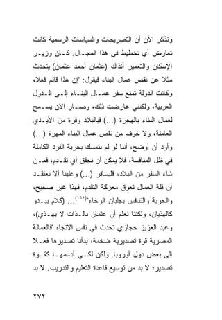 ‫ﻭﻨﺫﻜﺭ ﺍﻵﻥ ﺃﻥ ﺍﻟﺘﺼﺭﻴﺤﺎﺕ ﻭﺍﻟﺴﻴﺎﺴﺎﺕ ﺍﻟﺭﺴﻤﻴﺔ ﻜﺎﻨﺕ‬
‫ﺘﻌﺎﺭﺽ ﺃﻱ ﺘﺨﻁﻴﻁ ﻓﻲ ﻫﺫﺍ ﺍﻟﻤﺠـﺎل. ﻜـﺎﻥ ﻭﺯﻴـﺭ‬
‫ﺍﻹﺴﻜﺎﻥ ﻭﺍﻟﺘﻌﻤﻴﺭ ﺁﻨﺫﺍﻙ )ﻋﺜﻤﺎﻥ ﺃﺤﻤﺩ ﻋﺜﻤﺎﻥ( ﻴﺘﺤﺩﺙ‬
‫ﻤﺜﻼ ﻋﻥ ﻨﻘﺹ ﻋﻤﺎل ﺍﻟﺒﻨﺎﺀ ﻓﻴﻘﻭل: "ﺇﻥ ﻫﺫﺍ ﻗﺎﺌﻡ ﻓﻌ ﹰ،‬
 ‫ﻼ‬                                           ‫ﹰ‬
‫ﻭﻜﺎﻨﺕ ﺍﻟﺩﻭﻟﺔ ﺘﻤﻨﻊ ﺴﻔﺭ ﻋﻤـﺎل ﺍﻟﺒﻨـﺎﺀ ﺇﻟـﻰ ﺍﻟـﺩﻭل‬
‫ﺍﻟﻌﺭﺒﻴﺔ، ﻭﻟﻜﻨﻨﻲ ﻋﺎﺭﻀﺕ ﺫﻟﻙ، ﻭﺼـﺎﺭ ﺍﻵﻥ ‪‬ﺴـﻤﺢ‬
    ‫ﻴ‬
‫ﻟﻌﻤﺎل ﺍﻟﺒﻨﺎﺀ ﺒﺎﻟﻬﺠﺭﺓ )...( ﻓ ِﺎﻟﺒﻼﺩ ﻭﻓﺭﺓ ﻤﻥ ﺍﻷﻴـﺩﻱ‬
          ‫ﹲ‬         ‫ﺒ‬
‫ﺍﻟﻌﺎﻤﻠﺔ، ﻭﻻ ﺨﻭﻑ ﻤﻥ ﻨﻘﺹ ﻋﻤﺎل ﺍﻟﺒﻨﺎﺀ ﺍﻟﻤﻬﺭﺓ )...(‬
‫ﻭﺃﻭﺩ ﺃﻥ ﺃﻭﻀﺢ، ﺃﻨﻨﺎ ﻟﻭ ﻟﻡ ﻨﺘﻤﺴﻙ ﺒﺤﺭﻴﺔ ﺍﻟﻔﺭﺩ ﺍﻟﻜﺎﻤﻠﺔ‬
                                              ‫‪‬‬
‫ﻓﻲ ﻅل ﺍﻟﻤﻨﺎﻓﺴﺔ، ﻓﻼ ﻴﻤﻜﻥ ﺃﻥ ﻨﺤﻘﻕ ﺃﻱ ﺘﻘـﺩﻡ، ﻓﻤـﻥ‬
‫ﺸﺎﺀ ﺍﻟﺴﻔﺭ ﻤﻥ ﺍﻟﺒﻼﺩ، ﻓﻠﻴﺴﺎﻓﺭ )...( ﻭﻋﻠﻴﻨﺎ ﺃﻻ ﻨﻌﺘﻘـﺩ‬
‫ﺃﻥ ﻗﻠﺔ ﺍﻟﻌﻤﺎل ﺘﻌﻭﻕ ﻤﻌﺭﻜﺔ ﺍﻟﺘﻘﺩﻡ، ﻓﻬﺫﺍ ﻏﻴﺭ ﺼﺤﻴﺢ،‬
‫ﻭﺍﻟﺤﺭﻴﺔ ﻭﺍﻟﺘﻨﺎﻓﺱ ﻴﺠﻠﺒﺎﻥ ﺍﻟﺭﺨﺎﺀ")١٦١(... )ﻜﻼﻡ ﻴﺒـﺩﻭ‬
‫ﻜﺎﻟﻬﺫﻴﺎﻥ، ﻭﻟﻜﻨﻨﺎ ﻨﻌﻠﻡ ﺃﻥ ﻋﺜﻤﺎﻥ ﺒﺎﻟـﺫﺍﺕ ﻻ ﻴﻬـﺫﻱ(،‬
‫ﻭﻋﺒﺩ ﺍﻟﻌﺯﻴﺯ ﺤﺠﺎﺯﻱ ﺘﺤﺩﺙ ﻓﻲ ﻨﻔﺱ ﺍﻻﺘﺠﺎﻩ "ﻓﺎﻟﻌﻤﺎﻟﺔ‬
‫ﺍﻟﻤﺼﺭﻴﺔ ﻗﻭﺓ ﺘﺼﺩﻴﺭﻴﺔ ﻀﺨﻤﺔ، ﺒﺩﺃﻨﺎ ﺘﺼﺩﻴﺭﻫﺎ ﻓﻌـﻼ‬
‫ﹰ‬
‫ﺇﻟﻰ ﺒﻌﺽ ﺩﻭل ﺃﻭﺭﻭﺒﺎ. ﻭﻟﻜﻥ ﻟﻜـﻲ ﺃﺩﻋﻤﻬـﺎ ﻜﻘـﻭﺓ‬
‫ﺘﺼﺩﻴﺭ؛ ﻻ ﺒﺩ ﻤﻥ ﺘﻭﺴﻴﻊ ﻗﺎﻋﺩﺓ ﺍﻟﺘﻌﻠﻴﻡ ﻭﺍﻟﺘﺩﺭﻴﺏ. ﻻ ﺒﺩ‬


‫٢٧٢‬
 