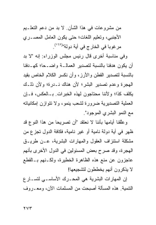 ‫ﻤﻥ ﻤﺸﺭﻭﻋﺎﺕ ﻓﻲ ﻫﺫﺍ ﺍﻟﺸﺄﻥ. ﻻ ﺒﺩ ﻤﻥ ﺩﻋﻡ ﺍﻟﺘﻌﻠـﻴﻡ‬
‫ﺍﻷﺠﻨﺒﻲ، ﻭﺘﻌﻠﻴﻡ ﺍﻟﻠﻐﺎﺕ؛ ﺤﺘﻰ ﻴﻜﻭﻥ ﺍﻟﻌﺎﻤل ﺍﻟﻤﺼـﺭﻱ‬
               ‫ﻤﺭﻏﻭ ‪‬ﺎ ﻓﻲ ﺍﻟﺨﺎﺭﺝ ﻓﻲ ﺃ ‪‬ﺔ ﺩﻭﻟﺔ")٢٦١(.‬
                            ‫ﻴ‬                 ‫ﺒ‬
‫ﻭﻓﻲ ﻤﻨﺎﺴﺒﺔ ﺃﺨﺭﻯ ﻗﺎل ﺭﺌﻴﺱ ﻤﺠﻠﺱ ﺍﻟﻭﺯﺭﺍﺀ: ﺇﻨﻪ "ﻻ ﺒﺩ‬
‫ﺃﻥ ﻴﻜﻭﻥ ﻫﺩﻓﻨﺎ ﺒﺎﻟﻨﺴﺒﺔ ﻟﺘﺼﺩﻴﺭ ﺍﻟﻌﻤﺎﻟـﺔ ﻭﺍﻀـ ‪‬ﺎ؛ ﻜﻬـﺩﻓﻨﺎ‬
          ‫ﺤ‬
‫ﺒﺎﻟﻨﺴﺒﺔ ﻟﺘﺼﺩﻴﺭ ﺍﻟﻘﻁﻥ ﻭﺍﻷﺭﺯ، ﻭﺃﻥ ﻨﻜﺴﺭ ﺍﻟﻜﻼﻡ ﺍﻟﺨﺎﺹ ﺒﻘﻴﺩ‬
‫ﺍﻟﻬﺠﺭﺓ ﻭﻋﺩﻡ ﺘﺼﺩﻴﺭ ﺍﻟﺒﺸﺭ؛ ﻷﻥ ﻫﻨﺎﻙ ﻨـﺩﺭﺓ؛ ﻭﻷﻥ ﺫﻟـﻙ‬
‫ﻴﻜﻠﻑ ﻜﺫﺍ؛ ﻭﻷﻨﻨﺎ ﻤﺤﺘﺎﺠﻭﻥ ﻟﻬﺫﻩ ﺍﻟﺨﺒﺭﺍﺕ. ﺒـﺎﻟﻌﻜﺱ، ﻓـﺈﻥ‬
‫ﺍﻟﻌﻤﻠﻴﺔ ﺍﻟﺘﺼﺩﻴﺭﻴﺔ ﻀﺭﻭﺭﺓ ﻟﺸﻌﺏ ﻴﻨﻤﻭ، ﻭﻻ ﺘﺘﻭﺍﺯﻥ ﺇﻤﻜﺎﻨﻴﺎﺘﻪ‬
                               ‫ﻤﻊ ﺍﻟﻨﻤﻭ ﺍﻟﺒﺸﺭﻱ ﺍﻟﻤﻭﺠﻭﺩ".‬
‫ﻭﻋﱠﻘﻨﺎ ﺃﻴﺎﻤﻬﺎ ﺒﺄﻨﻨﺎ ﻻ ﻨﻌﺘﻘﺩ "ﺃﻥ ﺘﺼﺭﻴ ‪‬ﺎ ﻤﻥ ﻫﺫﺍ ﺍﻟﻨﻭﻉ ﻗﺩ‬
                 ‫ﺤ‬                                  ‫ﻠ‬
‫ﻅﻬﺭ ﻓﻲ ﺃ ‪‬ﺔ ﺩﻭﻟﺔ ﻨﺎﻤﻴﺔ ﺃﻭ ﻏﻴﺭ ﻨﺎﻤﻴﺔ، ﻓﻜﺎﻓﺔ ﺍﻟﺩﻭل ﺘﺠﺯﻉ ﻤﻥ‬
                                              ‫ﻴ‬
‫ﻤﺸﻜﻠﺔ ﺍﺴﺘﻨﺯﺍﻑ ﺍﻟﻌﻘﻭل ﻭﺍﻟﻤﻬﺎﺭﺍﺕ ﺍﻟﺒﺸﺭﻴﺔ، ﻋـﻥ ﻁﺭﻴـﻕ‬
‫ﺍﻟﻬﺠﺭﺓ، ﻭﻗﺩ ﺼﺭﺡ ﺒﻌﺽ ﺍﻟﻤﺴﺌﻭﻟﻴﻥ ﻓﻲ ﺍﻟﺩﻭل ﺍﻷﺨﺭﻯ ﺒﺄﻨﻬﻡ‬
‫ﻋﺎﺠﺯﻭﻥ ﻋﻥ ﻤﻨﻊ ﻫﺫﻩ ﺍﻟﻅﺎﻫﺭﺓ ﺍﻟﺨﻁﻴﺭﺓ، ﻭﻟﻜـﻨﻬﻡ ﺒـﺎﻟﻘﻁﻊ‬
                       ‫ﻻ ﻴﺫﻜﺭﻭﻥ ﺃﻨﻬﻡ ﻴﺨﻁﻁﻭﻥ ﻟﺘﺸﺠﻴﻌﻬﺎ!‬
‫ﺇﻥ ﺍﻟﻤﻬﺎﺭﺍﺕ ﺍﻟﺒﺸﺭﻴﺔ ﻫﻲ ﺍﻟﻤﺤـﺭﻙ ﺍﻷﺴﺎﺴـﻲ ﻟﺘﺴـﺎﺭﻉ‬
‫ﺍﻟﺘﻨﻤﻴﺔ. ﻫﺫﻩ ﺍﻟﻤﺴﺄﻟﺔ ﺃﺼﺒﺤﺕ ﻤﻥ ﺍﻟﻤﺴﻠﻤﺎﺕ ﺍﻵﻥ، ﻭﻤﻌـﺭﻭﻑ‬


‫٣٧٢‬
 