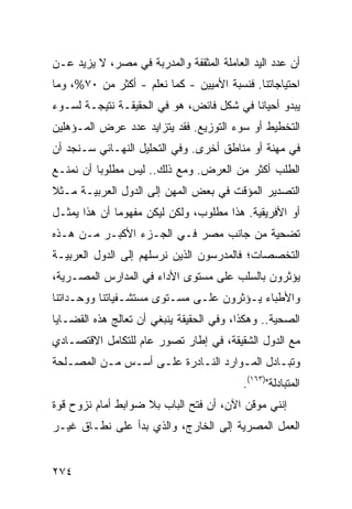 ‫ﺃﻥ ﻋﺩﺩ ﺍﻟﻴﺩ ﺍﻟﻌﺎﻤﻠﺔ ﺍﻟﻤﺜﻘﻔﺔ ﻭﺍﻟﻤﺩﺭﺒﺔ ﻓﻲ ﻤﺼﺭ، ﻻ ﻴﺯﻴﺩ ﻋـﻥ‬
‫ﺍﺤﺘﻴﺎﺠﺎﺘﻨﺎ. ﻓﻨﺴﺒﺔ ﺍﻷﻤﻴﻴﻥ - ﻜﻤﺎ ﻨﻌﻠﻡ - ﺃﻜﺜﺭ ﻤﻥ ٠٧%، ﻭﻤﺎ‬
‫ﻴﺒﺩﻭ ﺃﺤﻴﺎ ﹰﺎ ﻓﻲ ﺸﻜل ﻓﺎﺌﺽ، ﻫﻭ ﻓﻲ ﺍﻟﺤﻘﻴﻘـﺔ ﻨﺘﻴﺠـﺔ ﻟﺴـﻭﺀ‬
                                          ‫ﻨ‬
‫ﺍﻟﺘﺨﻁﻴﻁ ﺃﻭ ﺴﻭﺀ ﺍﻟﺘﻭﺯﻴﻊ. ﻓﻘﺩ ﻴﺘﺯﺍﻴﺩ ﻋﺩﺩ ﻋﺭﺽ ﺍﻟﻤـﺅﻫﻠﻴﻥ‬
‫ﻓﻲ ﻤﻬﻨﺔ ﺃﻭ ﻤﻨﺎﻁﻕ ﺃﺨﺭﻯ. ﻭﻓﻲ ﺍﻟﺘﺤﻠﻴل ﺍﻟﻨﻬـﺎﺌﻲ ﺴـﻨﺠﺩ ﺃﻥ‬
‫ﺍﻟﻁﻠﺏ ﺃﻜﺜﺭ ﻤﻥ ﺍﻟﻌﺭﺽ. ﻭﻤﻊ ﺫﻟﻙ.. ﻟﻴﺱ ﻤﻁﻠﻭ ‪‬ﺎ ﺃﻥ ﻨﻤﻨـﻊ‬
          ‫ﺒ‬
‫ﺍﻟﺘﺼﺩﻴﺭ ﺍﻟﻤﺅﻗﺕ ﻓﻲ ﺒﻌﺽ ﺍﻟﻤﻬﻥ ﺇﻟﻰ ﺍﻟﺩﻭل ﺍﻟﻌﺭﺒﻴـﺔ ﻤـﺜﻼ‬
‫ﹰ‬
‫ﺃﻭ ﺍﻷﻓﺭﻴﻘﻴﺔ. ﻫﺫﺍ ﻤﻁﻠﻭﺏ، ﻭﻟﻜﻥ ﻟﻴﻜﻥ ﻤﻔﻬﻭ ‪‬ﺎ ﺃﻥ ﻫﺫﺍ ﻴﻤﺜـل‬
              ‫ﻤ‬
‫ﺘﻀﺤﻴﺔ ﻤﻥ ﺠﺎﻨﺏ ﻤﺼﺭ ﻓـﻲ ﺍﻟﺠـﺯﺀ ﺍﻷﻜﺒـﺭ ﻤـﻥ ﻫـﺫﻩ‬
‫ﺍﻟﺘﺨﺼﺼﺎﺕ؛ ﻓﺎﻟﻤﺩﺭﺴﻭﻥ ﺍﻟﺫﻴﻥ ﻨﺭﺴﻠﻬﻡ ﺇﻟﻰ ﺍﻟﺩﻭل ﺍﻟﻌﺭﺒﻴـﺔ‬
‫ﻴﺅﺜﺭﻭﻥ ﺒﺎﻟﺴﻠﺏ ﻋﻠﻰ ﻤﺴﺘﻭﻯ ﺍﻷﺩﺍﺀ ﻓﻲ ﺍﻟﻤﺩﺍﺭﺱ ﺍﻟﻤﺼـﺭﻴﺔ،‬
‫ﻭﺍﻷﻁﺒﺎﺀ ﻴـﺅﺜﺭﻭﻥ ﻋﻠـﻰ ﻤﺴـﺘﻭﻯ ﻤﺴﺘﺸـﻔﻴﺎﺘﻨﺎ ﻭﻭ ‪‬ـﺩﺍﺘﻨﺎ‬
      ‫‪‬ﺤ‬
‫ﺍﻟﺼﺤ ‪‬ﺔ.. ﻭﻫﻜﺫﺍ، ﻭﻓﻲ ﺍﻟﺤﻘﻴﻘﺔ ﻴﻨﺒﻐﻲ ﺃﻥ ﺘﻌﺎﹶﺞ ﻫﺫﻩ ﺍﻟﻘﻀـﺎﻴﺎ‬
              ‫ﻟ‬                                   ‫ﻴ‬
‫ﻤﻊ ﺍﻟﺩﻭل ﺍﻟﺸﻘﻴﻘﺔ، ﻓﻲ ﺇﻁﺎﺭ ﺘﺼﻭﺭ ﻋﺎﻡ ﻟﻠﺘﻜﺎﻤل ﺍﻻﻗﺘﺼـﺎﺩﻱ‬
‫ﻭﺘﺒـﺎﺩل ﺍﻟﻤـﻭﺍﺭﺩ ﺍﻟﻨـﺎﺩﺭﺓ ﻋﻠـﻰ ﺃﺴـﺱ ﻤـﻥ ﺍﻟﻤﺼـﻠﺤﺔ‬
   ‫ـ‬      ‫ـ‬   ‫ـ‬    ‫ـ‬       ‫ـ‬        ‫ـ‬       ‫ـ‬
                                           ‫ﺍﻟﻤﺘﺒﺎﺩﻟﺔ")٣٦١(.‬
‫ﺇﻨﻨﻲ ﻤﻭﻗﻥ ﺍﻵﻥ، ﺃﻥ ﻓﺘﺢ ﺍﻟﺒﺎﺏ ﺒﻼ ﻀﻭﺍﺒﻁ ﺃﻤﺎﻡ ﻨﺯﻭﺡ ﻗﻭﺓ‬
              ‫ﹶ‬                          ‫‪‬‬
‫ﺍﻟﻌﻤل ﺍﻟﻤﺼﺭﻴﺔ ﺇﻟﻰ ﺍﻟﺨﺎﺭﺝ، ﻭﺍﻟﺫﻱ ﺒﺩﺃ ﻋﻠﻰ ﻨﻁـﺎﻕ ﻏﻴـﺭ‬


‫٤٧٢‬
 