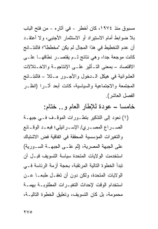 ‫ﻤﺴﺒﻭﻕ ﻤﻨﺫ ٤٧٩١، ﻜﺎﻥ ﺃﺨﻁﺭ - ﻓﻲ ﺁﺜﺎﺭﻩ - ﻤﻥ ﻓﺘﺢ ﺍﻟﺒﺎﺏ‬
‫ﺒﻼ ﻀﻭﺍﺒﻁ ﺃﻤﺎﻡ ﺍﻻﺴﺘﻴﺭﺍﺩ ﺃﻭ ﺍﻻﺴﺘﺜﻤﺎﺭ ﺍﻷﺠﻨﺒﻲ، ﻭﻻ ﺃﻋﺘﻘـﺩ‬
‫ﺃﻥ ﻋﺩﻡ ﺍﻟﺘﺨﻁﻴﻁ ﻓﻲ ﻫﺫﺍ ﺍﻟﻤﺠﺎل ﻟﻡ ﻴﻜﻥ "ﻤﺨﻁ ﹰﺎ"؛ ﻓﺎﻟﻨﺘـﺎﺌﺞ‬
             ‫ﻁ‬
‫ﻜﺎﻨﺕ ﻤﻭﺠﻌﺔ ﺠ ‪‬ﺍ، ﻭﻫﻲ ﻨﺘﺎﺌﺞ ﻟـﻡ ﻴﻘﺘﺼـﺭ ﻨﻁﺎﻗﻬـﺎ ﻋﻠـﻰ‬
                                    ‫ﺩ‬
‫ﺍﻻﻗﺘﺼﺎﺩ – ﺒﻤﻌﻨﻰ ﺍﻟﺘـﺄﺜﻴﺭ ﻋﻠـﻰ ﺍﻹﻨﺘﺎﺠﻴـﺔ ﻭﺍﻻﺨـﺘﻼﻻﺕ‬
‫ﺍﻟﻌﺸﻭﺍﺌﻴﺔ ﻓﻲ ﻫﻴﻜل ﺍﻟـﺩﺨﻭل ﻭﺍﻷﺠـﻭﺭ ﻤـﺜﻼ – ﻓﺎﻟﻨﺘـﺎﺌﺞ‬
            ‫ﹰ‬
‫ﺍﻟﻤﺠﺘﻤﻌﺔ ﻭﺍﻻﺠﺘﻤﺎﻋﻴﺔ ﻭﺍﻟﺴﻴﺎﺴﻴﺔ، ﻜﺎﻨﺕ ﺃﺒﻌﺩ ﺃﺜـ ‪‬ﺍ )ﺍﻨﻅـﺭ‬
        ‫‪ ‬ﺭ‬
                                          ‫ﺍﻟﻔﺼل ﺍﻟﻌﺎﺸﺭ(.‬
          ‫ﺨﺎﻤ ‪‬ﺎ – ﻋﻭﺩﺓ ﻟﻺﻁﺎﺭ ﺍﻟﻌﺎﻡ ﻭ.. ﺨﺘﺎﻡ:‬
                                        ‫ﺴ‬
‫)١( ﻨﻌﻭﺩ ﺇﻟﻰ ﺍﻟﺘﺫﻜﻴﺭ ﺒﺘﻁـﻭﺭﺍﺕ ﺍﻟﻤﻭﻗـﻑ ﻓـﻲ ﺠﺒﻬـﺔ‬
‫ﺍﻟﺼ ـﺭﺍﻉ ﺍﻟﻤﺼ ـﺭﻱ/ ﺍﻹﺴ ـﺭﺍﺌﻴﻠﻲ؛ ﻓﺒﻌ ـﺩ ﺍﻟﻭﻗ ـﺎﺌﻊ‬
   ‫ـ‬       ‫ـ‬            ‫ـ‬        ‫ـ‬         ‫ـ‬
‫ﻭﺍﻟﺘﻐﻴﺭﺍﺕ ﺍﻟﻤﺅﺴﺴﻴﺔ ﺍﻟﻤﺤﻘﻘﺔ ﻓﻲ ﺍﺘﻔﺎﻗﻴﺔ ﻓﺽ ﺍﻻﺸﺘﺒﺎﻙ‬
‫ﻋﻠﻰ ﺍﻟﺠﺒﻬﺔ ﺍﻟﻤﺼﺭﻴﺔ، )ﺜﻡ ﻋﻠـﻰ ﺍﻟﺠﺒﻬـﺔ ﺍﻟﺴـﻭﺭﻴﺔ(‬
‫ﺍﺴﺘﺨﺩﻤﺕ ﺍﻟﻭﻻﻴﺎﺕ ﺍﻟﻤﺘﺤﺩﺓ ﺴﻴﺎﺴﺔ ﺍﻟﺘﺴﻭﻴﻑ ﻗﺒـل ﺃﻥ‬
‫ﺘﺒﺩﺃ ﺍﻟﺨﻁﻭﺓ ﺍﻟﺘﺎﻟﻴﺔ ﺍﻟﻤﺭﺘﻘﺒﺔ، ﺒﺤﺠﺔ ﺃﺯﻤﺔ ﺍﻟﺭﺌﺎﺴﺔ ﻓـﻲ‬
‫ﺍﻟﻭﻻﻴﺎﺕ ﺍﻟﻤﺘﺤﺩﺓ، ﻭﻟﻜﻥ ﺩﻭﻥ ﺃﻥ ﺘﻐﻔـل ﻁﺒ ‪‬ـﺎ ﻋـﻥ‬
      ‫ﻌ‬
‫ﺍﺴﺘﺨﺩﺍﻡ ﺍﻟﻭﻗﺕ ﻹﺤﺩﺍﺙ ﺍﻟﺘﻐﻴـﺭﺍﺕ ﺍﻟﻤﻁﻠﻭﺒـﺔ ﺒﻬﻤـﺔ‬
‫ﻤﺤﻤﻭﻤﺔ، ﺒل ﻜﺎﻥ ﺍﻟﺘﺴﻭﻴﻑ، ﻭﺘﻌﻠﻴﻕ ﺍﻟﺨﻁﻭﺓ ﺍﻟﺘﺎﻟﻴـﺔ،‬


‫٥٧٢‬
 