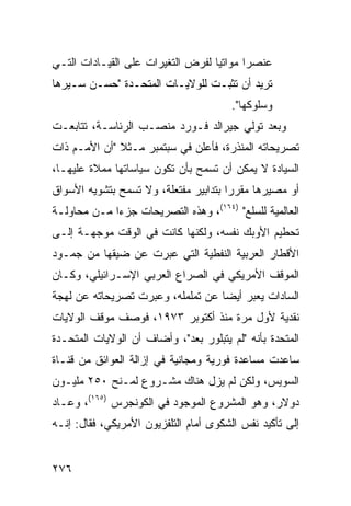 ‫ﻋﻨﺼ ‪‬ﺍ ﻤﻭﺍﺘ ‪‬ﺎ ﻟﻔﺭﺽ ﺍﻟﺘﻐﻴﺭﺍﺕ ﻋﻠﻰ ﺍﻟﻘﻴـﺎﺩﺍﺕ ﺍﻟﺘـﻲ‬
                                   ‫ﻴ‬       ‫ﺭ‬
‫ﺘﺭﻴﺩ ﺃﻥ ﺘﺜﺒـﺕ ﻟﻠﻭﻻﻴـﺎﺕ ﺍﻟﻤﺘﺤـﺩﺓ "ﺤﺴـﻥ ﺴـﻴﺭﻫﺎ‬
                                       ‫ﻭﺴﻠﻭﻜﻬﺎ".‬
‫ﻭﺒﻌﺩ ﺘﻭﻟﻲ ﺠﻴﺭﺍﻟﺩ ﻓـﻭﺭﺩ ﻤﻨﺼـﺏ ﺍﻟﺭﺌﺎﺴـﺔ، ﺘﺘﺎﺒﻌـﺕ‬
‫ﺘﺼﺭﻴﺤﺎﺘﻪ ﺍﻟﻤﻨﺫﺭﺓ، ﻓﺄﻋﻠﻥ ﻓﻲ ﺴﺒﺘﻤﺒﺭ ﻤـﺜﻼ "ﺃﻥ ﺍﻷﻤـﻡ ﺫﺍﺕ‬
              ‫ﹰ‬
‫ﺍﻟﺴﻴﺎﺩﺓ ﻻ ﻴﻤﻜﻥ ﺃﻥ ﺘﺴﻤﺢ ﺒﺄﻥ ﺘﻜﻭﻥ ﺴﻴﺎﺴﺎﺘﻬﺎ ﻤﻤﻼﺓ ﻋﻠﻴﻬـﺎ،‬
‫ﺃﻭ ﻤﺼﻴﺭﻫﺎ ﻤﻘﺭ ‪‬ﺍ ﺒﺘﺩﺍﺒﻴﺭ ﻤﻔﺘﻌﻠﺔ، ﻭﻻ ﺘﺴﻤﺢ ﺒﺘﺸﻭﻴﻪ ﺍﻷﺴﻭﺍﻕ‬
                                       ‫ﺭ‬
‫ﺍﻟﻌﺎﻟﻤﻴﺔ ﻟﻠﺴﻠﻊ" )٤٦١(، ﻭﻫﺫﻩ ﺍﻟﺘﺼﺭﻴﺤﺎﺕ ﺠﺯ ‪‬ﺍ ﻤـﻥ ﻤﺤﺎﻭﻟـﺔ‬
             ‫ﺀ‬
‫ﺘﺤﻁﻴﻡ ﺍﻷﻭﺒﻙ ﻨﻔﺴﻪ، ﻭﻟﻜﻨﻬﺎ ﻜﺎﻨﺕ ﻓﻲ ﺍﻟﻭﻗﺕ ﻤﻭﺠﻬـﺔ ﺇﻟـﻰ‬
‫ﺍﻷﻗﻁﺎﺭ ﺍﻟﻌﺭﺒﻴﺔ ﺍﻟﻨﻔﻁﻴﺔ ﺍﻟﺘﻲ ﻋﺒﺭﺕ ﻋﻥ ﻀﻴﻘﻬﺎ ﻤﻥ ﺠﻤـﻭﺩ‬
‫ﺍﻟﻤﻭﻗﻑ ﺍﻷﻤﺭﻴﻜﻲ ﻓﻲ ﺍﻟﺼﺭﺍﻉ ﺍﻟﻌﺭﺒﻲ ﺍﻹﺴـﺭﺍﺌﻴﻠﻲ، ﻭﻜـﺎﻥ‬
‫ﺍﻟﺴﺎﺩﺍﺕ ﻴﻌﺒﺭ ﺃﻴ ‪‬ﺎ ﻋﻥ ﺘﻤﻠﻤﻠﻪ، ﻭﻋﺒﺭﺕ ﺘﺼﺭﻴﺤﺎﺘﻪ ﻋﻥ ﻟﻬﺠﺔ‬
                                   ‫ﻀ‬
‫ﻨﻘﺩﻴﺔ ﻷﻭل ﻤﺭﺓ ﻤﻨﺫ ﺃﻜﺘﻭﺒﺭ ٣٧٩١، ﻓﻭﺼﻑ ﻤﻭﻗﻑ ﺍﻟﻭﻻﻴﺎﺕ‬
‫ﺍﻟﻤﺘﺤﺩﺓ ﺒﺄﻨﻪ "ﻟﻡ ﻴﺘﺒﻠﻭﺭ ﺒﻌﺩ"، ﻭﺃﻀﺎﻑ ﺃﻥ ﺍﻟﻭﻻﻴﺎﺕ ﺍﻟﻤﺘﺤـﺩﺓ‬
‫ﺴﺎﻋﺩﺕ ﻤﺴﺎﻋﺩﺓ ﻓﻭﺭﻴﺔ ﻭﻤﺠﺎﻨﻴﺔ ﻓﻲ ﺇﺯﺍﻟﺔ ﺍﻟﻌﻭﺍﺌﻕ ﻤﻥ ﻗﻨـﺎﺓ‬
‫ﺍﻟﺴﻭﻴﺱ، ﻭﻟﻜﻥ ﻟﻡ ﻴﺯل ﻫﻨﺎﻙ ﻤﺸـﺭﻭﻉ ﻟﻤـﻨﺢ ٠٥٢ ﻤﻠﻴـﻭﻥ‬
‫ﺩﻭﻻﺭ، ﻭﻫﻭ ﺍﻟﻤﺸﺭﻭﻉ ﺍﻟﻤﻭﺠﻭﺩ ﻓﻲ ﺍﻟﻜﻭﻨﺠﺭﺱ )٥٦١(، ﻭﻋـﺎﺩ‬
‫ﺇﻟﻰ ﺘﺄﻜﻴﺩ ﻨﻔﺱ ﺍﻟﺸﻜﻭﻯ ﺃﻤﺎﻡ ﺍﻟﺘﻠﻔﺯﻴﻭﻥ ﺍﻷﻤﺭﻴﻜﻲ، ﻓﻘﺎل: ﺇﻨـﻪ‬


‫٦٧٢‬
 