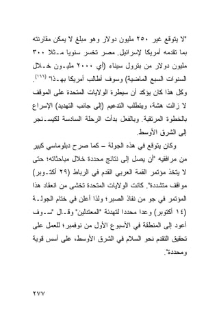 ‫"ﻻ ﻴﺘﻭﻗﻊ ﻏﻴﺭ ٠٥٢ ﻤﻠﻴﻭﻥ ﺩﻭﻻﺭ ﻭﻫﻭ ﻤﺒﻠﻎ ﻻ ﻴﻤﻜﻥ ﻤﻘﺎﺭﻨﺘﻪ‬
‫ﺒﻤﺎ ﺘﻘﺩﻤﻪ ﺃﻤﺭﻴﻜﺎ ﻹﺴﺭﺍﺌﻴل. ﻤﺼﺭ ﺘﺨﺴﺭ ﺴﻨﻭ ‪‬ﺎ ﻤـﺜﻼ ٠٠٣‬
    ‫ﹰ‬     ‫ﻴ‬
‫ﻤﻠﻴﻭﻥ ﺩﻭﻻﺭ ﻤﻥ ﺒﺘﺭﻭل ﺴﻴﻨﺎﺀ )ﺃﻱ ٠٠٠٢ ﻤﻠﻴـﻭﻥ ﺨـﻼل‬
‫ﺍﻟﺴﻨﻭﺍﺕ ﺍﻟﺴﺒﻊ ﺍﻟﻤﺎﻀﻴﺔ( ﻭﺴﻭﻑ ﺃﻁﺎﻟﺏ ﺃﻤﺭﻴﻜﺎ ﺒﻬـﺫﺍ" )٦٦١(.‬
‫ﻭﻜل ﻫﺫﺍ ﻜﺎﻥ ﻴﺅﻜﺩ ﺃﻥ ﺴﻴﻁﺭﺓ ﺍﻟﻭﻻﻴﺎﺕ ﺍﻟﻤﺘﺤﺩﺓ ﻋﻠﻰ ﺍﻟﻤﻭﻗﻑ‬
‫ﻻ ﺯﺍﻟﺕ ﻫﺸﺔ، ﻭﻴﺘﻁﻠﺏ ﺍﻟﺘﺩﻋﻴﻡ )ﺇﻟﻰ ﺠﺎﻨﺏ ﺍﻟﺘﻬﺩﻴﺩ( ﺍﻹﺴﺭﺍﻉ‬
‫ﺒﺎﻟﺨﻁﻭﺓ ﺍﻟﻤﺭﺘﻘﺒﺔ. ﻭﺒﺎﻟﻔﻌل ﺒﺩﺃﺕ ﺍﻟﺭﺤﻠﺔ ﺍﻟﺴﺎﺩﺴﺔ ﻟﻜﻴﺴـﻨﺠﺭ‬
                                     ‫ﺇﻟﻰ ﺍﻟﺸﺭﻕ ﺍﻷﻭﺴﻁ.‬
‫ﻭﻜﺎﻥ ﻴﺘﻭﻗﻊ ﻓﻲ ﻫﺫﻩ ﺍﻟﺠﻭﻟﺔ – ﻜﻤﺎ ﺼﺭﺡ ﺩﺒﻠﻭﻤﺎﺴﻲ ﻜﺒﻴﺭ‬
‫ﻤﻥ ﻤﺭﺍﻓﻘﻴﻪ "ﺃﻥ ﻴﺼل ﺇﻟﻰ ﻨﺘﺎﺌﺞ ﻤﺤﺩﺩﺓ ﺨﻼل ﻤﺒﺎﺤﺜﺎﺘﻪ؛ ﺤﺘﻰ‬
                        ‫‪‬‬
‫ﻻ ﻴﺘﺨﺫ ﻤﺅﺘﻤﺭ ﺍﻟﻘﻤﺔ ﺍﻟﻌﺭﺒﻲ ﺍﻟﻘﺩﻡ ﻓﻲ ﺍﻟﺭﺒﺎﻁ )٩٢ ﺃﻜﺘـﻭﺒﺭ(‬
‫ﻤﻭﺍﻗﻑ ﻤﺘﺸﺩﺩﺓ". ﻜﺎﻨﺕ ﺍﻟﻭﻻﻴﺎﺕ ﺍﻟﻤﺘﺤﺩﺓ ﺘﺨﺸﻰ ﻤﻥ ﺍﻨﻌﻘﺎﺩ ﻫﺫﺍ‬
                                                 ‫ﹶ‬
‫ﺍﻟﻤﺅﺘﻤﺭ ﻓﻲ ﺠﻭ ﻤﻥ ﻨﻔﺎﺫ ﺍﻟﺼﺒﺭ؛ ﻭﻟﺫﺍ ﺃﻋﻠﻥ ﻓﻲ ﺨﺘﺎﻡ ﺍﻟﺠﻭﻟـﺔ‬
‫)٤١ ﺃﻜﺘﻭﺒﺭ( ﻭﻋ ‪‬ﺍ ﻤﺤﺩ ‪‬ﺍ ﻟﺘﻬﺩﺌﺔ "ﺍﻟﻤﻌﺘﺩﻟﻴﻥ" ﻭﻗـﺎل "ﺴـﻭﻑ‬
                                ‫ﺩ‬      ‫ﺩ‬
‫ﺃﻋﻭﺩ ﺇﻟﻰ ﺍﻟﻤﻨﻁﻘﺔ ﻓﻲ ﺍﻷﺴﺒﻭﻉ ﺍﻷﻭل ﻤﻥ ﻨﻭﻓﻤﺒﺭ؛ ﻟﻠﻌﻤل ﻋﻠﻰ‬
‫ﺘﺤﻘﻴﻕ ﺍﻟﺘﻘﺩﻡ ﻨﺤﻭ ﺍﻟﺴﻼﻡ ﻓﻲ ﺍﻟﺸﺭﻕ ﺍﻷﻭﺴﻁ، ﻋﻠﻰ ﺃﺴﺱ ﻗﻭﻴﺔ‬
                                              ‫ﻭﻤﺤﺩﺩﺓ".‬




‫٧٧٢‬
 