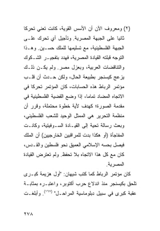 ‫)٢( ﻭﻤﻌﺭﻭﻑ ﺍﻵﻥ ﺃﻥ ﺍﻷﺴﺱ ﺍﻟﻘﻭﻴﺔ، ﻜﺎﻨﺕ ﺘﻌﻨﻲ ﺘﺤﺭ ﹰﺎ‬
 ‫ﻜ‬
‫ﺜﺎﻨ ‪‬ﺎ ﻋﻠﻰ ﺍﻟﺠﺒﻬﺔ ﺍﻟﻤﺼﺭﻴﺔ. ﻭﺘﺄﺠﻴل ﺃﻱ ﺘﺤﺭﻙ ﻋﻠـﻰ‬
                                         ‫ﻴ‬
‫ﺍﻟﺠﺒﻬﺔ ﺍﻟﻔﻠﺴﻁﻴﻨﻴﺔ، ﻤﻊ ﺘﺴﻠﻴﻤﻬﺎ ﻟﻠﻤﻠﻙ ﺤﺴـﻴﻥ. ﻭﻫـﺫﺍ‬
‫ﺍﻟﺘﻭﺠﻪ ﻗﺒﻠﺘﻪ ﺍﻟﻘﻴﺎﺩﺓ ﺍﻟﻤﺼﺭﻴﺔ، ﻓﻬﺩﺩ ﺒﺘﻔﺠﻴـﺭ ﺍﻟﺸـﻜﻭﻙ‬
‫ﻭﺍﻟﺘﻨﺎﻗﻀﺎﺕ ﺍﻟﻌﺭﺒﻴﺔ، ﻭﺒﻌﺯل ﻤﺼﺭ. ﻭﻟﻡ ﻴﻜـﻥ ﺫﻟـﻙ‬
‫ﻴﺯﻋﺞ ﻜﻴﺴﻨﺠﺭ ﺒﻁﺒﻴﻌﺔ ﺍﻟﺤﺎل، ﻭﻟﻜﻥ ﺤـﺩﺙ ﺃﻥ ﻗﻠـﺏ‬
‫ﻤﺅﺘﻤﺭ ﺍﻟﺭﺒﺎﻁ ﻫﺫﻩ ﺍﻟﺤﺴﺎﺒﺎﺕ، ﻜﺎﻥ ﺍﻟﻤﺅﺘﻤﺭ ﺘﺤﺭ ﹰﺎ ﻓﻲ‬
    ‫ﻜ‬
‫ﺍﻻﺘﺠﺎﻩ ﺍﻟﻤﻀﺎﺩ ﺘﻤﺎ ‪‬ﺎ، ﺇﺫﺍ ﻭﻀﻊ ﺍﻟﻘﻀﻴﺔ ﺍﻟﻔﻠﺴﻁﻴﻨﻴﺔ ﻓﻲ‬
                               ‫ﻤ‬
‫ﻤﻘﺩﻤﺔ ﺍﻟﺼﻭﺭﺓ؛ ﻜﻬﺩﻑ ﻷ ‪‬ﺔ ﺨﻁﻭﺓ ﻤﺤﺘﻤﻠﺔ، ﻭﻗﺭﺭ ﺃﻥ‬
                      ‫ﻴ‬
‫ﻤﻨﻅﻤﺔ ﺍﻟﺘﺤﺭﻴﺭ ﻫﻲ ﺍﻟﻤﻤﺜل ﺍﻟﻭﺤﻴﺩ ﻟﻠﺸﻌﺏ ﺍﻟﻔﻠﺴﻁﻴﻨﻲ،‬
‫ﻭﺒﻌﺙ ﺭﺴﺎﻟﺔ ﺘﺤﻴﺔ ﺇﻟﻰ ﺍﻟﻘﻴـﺎﺩﺓ ﺍﻟﺴـﻭﻓﻴﺘﻴﺔ، ﻭﻜﺎﻨـﺕ‬
‫ﺍﻟﻤﻔﺎﺠﺄﺓ )ﺃﻭ ﻫﻜﺫﺍ ﺒﺩﺕ ﻟﻠﻤﺭﺍﻗﺒﻴﻥ ﺍﻟﺨﺎﺭﺠﻴﻴﻥ( ﺃﻥ ﺍﻟﻤﻠﻙ‬
‫ﻓﻴﺼل ﺒﺤ ‪‬ﻪ ﺍﻹﺴﻼﻤﻲ ﺍﻟﻌﻤﻴﻕ ﻨﺤﻭ ﻓﻠﺴﻁﻴﻥ ﻭﺍﻟﻘـﺩﺱ،‬
                                   ‫ﺴ‬
‫ﻜﺎﻥ ﻤﻊ ﻜل ﻫﺫﺍ ﺍﻻﺘﺠﺎﻩ ﺒﻼ ﺘﺤﻔﻅ. ﻭﻟﻡ ﺘﻌﺘﺭﺽ ﺍﻟﻘﻴﺎﺩﺓ‬
                                         ‫ﺍﻟﻤﺼﺭﻴﺔ.‬
‫ﻜﺎﻥ ﻤﺅﺘﻤﺭ ﺍﻟﺭﺒﺎﻁ ﻜﻤﺎ ﻜﺘﺏ ﺸﻴﻬﺎﻥ: "ﺃﻭل ﻫﺯﻴﻤﺔ ﻜﺒـﺭﻯ‬
‫ﺘﻠﺤﻕ ﺒﻜﻴﺴﻨﺠﺭ ﻤﻨﺫ ﺍﻨﺩﻻﻉ ﺤﺭﺏ ﺃﻜﺘﻭﺒﺭ، ﻭﺍﻋﺘﺒـﺭﻩ ﺒﻤﺜﺎﺒـﺔ‬
‫ﻋﻘﺒﺔ ﻜﺒﺭﻯ ﻓﻲ ﺴﺒﻴل ﺩﺒﻠﻭﻤﺎﺴﻴﺔ ﺍﻟﻤﺭﺍﺤـل" )٧٦١(. ﻭﺃﺒﻠﻐـﺕ‬


‫٨٧٢‬
 