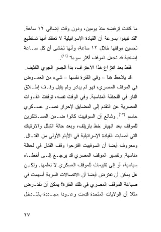 ‫ﻤﺎ ﻜﺎﻨﺕ ﺘﺭﻓﻀﻪ ﻤﻨﺫ ﻴﻭﻤﻴﻥ، ﻭﺩﻭﻥ ﻭﻗﺕ ﺇﻀﺎﻓﻲ ٢١ ﺴﺎﻋﺔ.‬
‫"ﻟﻘﺩ ﺘﺒ ‪‬ﻨﻭﺍ ﺒﺴﺭﻋﺔ ﺃﻥ ﺍﻟﻘﻴﺎﺩﺓ ﺍﻹﺴﺭﺍﺌﻴﻠﻴﺔ ﻻ ﺘﻌﺘﻘﺩ ﺃﻨﻬﺎ ﺘﺴﺘﻁﻴﻊ‬
                                                   ‫ﻴ‬
‫ﺘﺤﺴﻴﻥ ﻤﻭﻗﻔﻬﺎ ﺨﻼل ٢١ ﺴﺎﻋﺔ، ﻭﺃﻨﻬﺎ ﺘﺨﺸﻰ ﺃﻥ ﻜل ﺴـﺎﻋﺔ‬
                  ‫ﺇﻀﺎﻓﻴﺔ ﻗﺩ ﺘﺠﻌل ﺍﻟﻤﻭﻗﻑ ﺃﻜﺜﺭ ﺴﻭ ‪‬ﺍ" )٦١(.‬
                          ‫ﺀ‬
‫ﻓﻘﻁ ﺒﻌﺩ ﺍﻨﺘﺯﺍﻉ ﻫﺫﺍ ﺍﻻﻋﺘﺭﺍﻑ، ﺒﺩﺃ ﺍﻟﺠﺴﺭ ﺍﻟﺠﻭﻱ ﺍﻟﻜﺜﻴﻑ.‬
‫ﻗﺩ ﻴﻼﺤﻅ ﻫﻨﺎ – ﻭﻓﻲ ﺍﻟﻔﺘﺭﺓ ﻨﻔﺴﻬﺎ – ﺸﻲﺀ ﻤﻥ ﺍﻟﻐﻤـﻭﺽ‬
‫ﻓﻲ ﺍﻟﻤﻭﻗﻑ ﺍﻟﻤﺼﺭﻱ، ﻓﻬﻭ ﻟﻡ ﻴﺒﺎﺩﺭ ﻭﻟﻡ ﻴﻘﺒل ﻭﻗـﻑ ﺇﻁـﻼﻕ‬
‫ﺍﻟﻨﺎﺭ ﻓﻲ ﺍﻟﻠﺤﻅﺔ ﺍﻟﻤﻨﺎﺴﺒﺔ. ﻭﻓﻲ ﺍﻟﻭﻗﺕ ﻨﻔﺴﻪ، ﺘﻭﻗﻔﺕ ﺍﻟﻘـﻭﺍﺕ‬
‫ﺍﻟﻤﺼﺭﻴﺔ ﻋﻥ ﺍﻟﺘﻘﺩﻡ ﺇﻟﻰ ﺍﻟﻤﻀﺎﻴﻕ ﻹﺤﺭﺍﺯ ﻨﺼـﺭ ﻋﺴـﻜﺭﻱ‬
‫ﺤﺎﺴﻡ )٧١(. ﻭﺸﺎﺌﻊ ﺃﻥ ﺍﻟﺴﻭﻓﻴﻴﺕ ﻜﺎﻨﻭﺍ ﻀـﻤﻥ ﺍﻟﻤﺴـﺘﻨﻜﺭﻴﻥ‬
‫ﻟﻠﻤﻭﻗﻑ ﺒﻌﺩ ﺍﻨﻬﻴﺎﺭ ﺨﻁ ﺒﺎﺭﻴﻠﻑ، ﻭﺒﻌﺩ ﺤﺎﻟﺔ ﺍﻟﺸﻠل ﻭﺍﻻﺭﺘﺒﺎﻙ‬
‫ﺍﻟﺘﻲ ﺃﺼﺎﺒﺕ ﺍﻟﻘﻴﺎﺩﺓ ﺍﻹﺴﺭﺍﺌﻴﻠﻴﺔ ﻓﻲ ﺍﻷﻴﺎﻡ ﺍﻷﻭﻟﻰ ﻤﻥ ﺍﻟﻘﺘـﺎل.‬
‫ﻭﻤﻌﺭﻭﻑ ﺃﻴ ‪‬ﺎ ﺃﻥ ﺍﻟﺴﻭﻓﻴﻴﺕ ﺍﻗﺘﺭﺤﻭﺍ ﻭﻗﻑ ﺍﻟﻘﺘﺎل ﻓﻲ ﻟﺤﻅﺔ‬
                                        ‫ﻀ‬
‫ﻤﻨﺎﺴﺒﺔ. ﻭﺘﻔﺴﻴﺭ ﺍﻟﻤﻭﻗﻑ ﺍﻟﻤﺼﺭﻱ ﻗﺩ ﻴﺭﺠـﻊ ﺇﻟـﻰ ﺃﺨﻁـﺎﺀ‬
‫ﺴﻴﺎﺴﻴﺔ، ﺃﻭ ﺇﻟﻰ ﺘﻘﻴﻴﻤﺎﺕ ﻟﻠﻤﻭﻗﻑ ﺍﻟﻌﺴﻜﺭﻱ ﻻ ﻨﻌﻠﻤﻬﺎ. ﻭﻟﻜـﻥ‬
‫ﻫل ﻴﻤﻜﻥ ﺃﻥ ﻨﻔﺘﺭﺽ ﺃﻴ ‪‬ﺎ ﺃﻥ ﺍﻻﺘﺼﺎﻻﺕ ﺍﻟﺴﺭﻴﺔ ﺃﺴﻬﻤﺕ ﻓﻲ‬
                            ‫ﻀ‬
‫ﺼﻴﺎﻏﺔ ﺍﻟﻤﻭﻗﻑ ﺍﻟﻤﺼﺭﻱ ﻓﻲ ﺘﻠﻙ ﺍﻟﻔﺘﺭﺓ؟ ﻴﻤﻜﻥ ﺃﻥ ﻨﻔﺘـﺭﺽ‬
‫ﻤﺜﻼ ﺃﻥ ﺍﻟﻭﻻﻴﺎﺕ ﺍﻟﻤﺘﺤﺩﺓ ﻗﺩﻤﺕ ﻭﻋـﻭ ‪‬ﺍ ﻤﺠـﺩﺩﺓ ﺒﺎﻟﺘـﺩﺨل‬
                 ‫ﺩ‬                              ‫ﹰ‬


‫٧٢‬
 