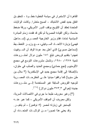 ‫ﺍﻟﻘﺎﻫﺭﺓ ﺃﻥ ﺍﻻﺴﺘﻤﺭﺍﺭ ﻓﻲ ﺴﻴﺎﺴﺔ ﺍﻟﺨﻁﻭﺓ ﺨﻁـﻭﺓ - ﻟﺘﺤﻘﻴـﻕ‬
‫ﺍﺘﻔﺎﻕ ﺠﺩﻴﺩ ﻟﻔﺽ ﺍﻻﺸﺘﺒﺎﻙ - ﺃﺼﺒﺢ ﻤﺘﻌﺫ ‪‬ﺍ. ﻭﻜﺎﻨﺕ ﺍﻟﻭﻻﻴﺎﺕ‬
                ‫ﺭ‬
‫ﺍﻟﻤﺘﺤﺩﺓ ﺘﻌﺘﻘﺩ ﺃﻥ ﺍﻟﺘﻠﻭﻴﺢ ﺒﻭﻗﻑ ﺍﻟﺩﻭﺭ ﺍﻷﻤﺭﻴﻜﻲ، ﻭﺭﻗﺔ ﻀﻐﻁ‬
    ‫ﹸ‬
‫ﺤﺎﺴﻤﺔ، ﻭﻟﻜﻥ ﺍﻟﻘﻴﺎﺩﺓ ﺍﻟﻤﺼﺭﻴﺔ ﻟﻡ ﺘﻜﻥ ﻗﺩ ﻓﻘﺩﺕ ﺯﻤﺎﻡ ﺍﻟﻤﺒﺎﺩﺭﺓ‬
‫ﺍﻟﺴﻴﺎﺴﻴﺔ ﺘﻤﺎ ‪‬ﺎ، ﻓﻘﺎﻡ ﻭﺯﻴﺭ ﺍﻟﺨﺎﺭﺠﻴﺔ ﺍﻟﻤﺼـﺭﻱ )ﺇﺴـﻤﺎﻋﻴل‬
                                       ‫ﻤ‬
‫ﻓﻬﻤﻲ( ﺒﺯﻴﺎﺭﺓ ﺍﻻﺘﺤـﺎﺩ ﺍﻟﺴـﻭﻓﻴﺘﻲ، ﻤـﻊ ﻭﺯﻴـﺭ ﺍﻟﺘﺨﻁـﻴﻁ‬
‫)ﺇﺴﻤﺎﻋﻴل ﺼﺒﺭﻱ( ﺍﻟﺫﻱ ﺃﻋﻠﻥ ﺒﻌﺩ ﻋﻭﺩﺓ ﺍﻟﻭﻓﺩ ﺃﻥ ﺍﻟﺴـﻭﻓﻴﻴﺕ‬
‫ﺘﻌﻬﺩﻭﺍ ﺒﺘﻘﺩﻴﻡ ﻗﺭﻭﺽ ﺘﺒﻠﻎ ١٥١ ﻤﻠﻴﻭﻥ ﺩﻭﻻﺭ ﻟﻤﺸـﺭﻭﻋﺎﺕ‬
‫ﺘﻨﻤﻴﺔ ٥٧٩١، ٠٨٩١، ﻭﺘﺸﻤل ﻤﺸﺭﻭﻋﺎﺕ ﺍﻟﺘﻭﺴﻊ ﻓﻲ ﻤﺠﻤﻊ‬
‫ﺍﻷﻟﻭﻤﻨﻴﻭﻡ )ﻨﺠﻊ ﺤﻤﺎﺩﻱ( ﻭﻤﺠﻤﻊ ﺍﻟﺤﺩﻴﺩ ﻭﺍﻟﺼﻠﺏ ﻓﻲ ﺤﻠﻭﺍﻥ،‬
‫ﺒﺎﻹﻀﺎﻓﺔ ﺇﻟﻰ ﺇﻗﺎﻤﺔ ﻤﺠﻤﻊ ﺠﺩﻴﺩ ﻓﻲ ﺍﻹﺴﻜﻨﺩﺭﻴﺔ )٣ ﻤﻼﻴـﻴﻥ‬
‫ﻁﻥ ﺴﻨﻭ ‪‬ﺎ( ﻜﻤﺎ ﻭﺍﻓﻘﻭﺍ ﻤﺒﺩﺌ ‪‬ﺎ ﻋﻠـﻰ ﺍﻟﻤﻘﺘﺭﺤـﺎﺕ ﺍﻟﻤﺼـﺭﻴﺔ‬
                          ‫ﻴ‬                   ‫ﻴ‬
‫ﻟﺘﻭﺠﻴﻪ ﺍﻟﻘﺭﻭﺽ ﺍﻟﺴﺎﺒﻘﺔ ﻏﻴﺭ ﺍﻟﻤﺴﺘﺨﺩﻤﺔ ﺇﻟـﻰ ﻤﺸـﺭﻭﻋﺎﺕ‬
                ‫ﺠﺩﻴﺩﺓ )ﺤﻭﺍﻟﻲ ٣,٣٧٣ ﻤﻠﻴﻭﻥ ﺩﻭﻻﺭ( )٨٦١(.‬
‫)٣( ﻭﻏﻴﺭ ﻤﻌﺭﻭﻑ ﻁﺒ ‪‬ﺎ ﻤﺎ ﺠﺭﻯ ﻓﻲ ﺍﻻﺘﺼﺎﻻﺕ ﺍﻟﺴﺭﻴﺔ،‬
                           ‫ﻌ‬
‫ﻭﻟﻜﻥ ﻤﻌﺭﻭﻑ ﺃﻥ ﺍﻟﻤﻭﻗﻑ ﺍﻷﻤﺭﻴﻜﻲ – ﻜﻤﺎ ﻋﺒﺭ ﻋﻨـﻪ‬
‫ﻜﻴﺴﻨﺠﺭ ﻓﻲ ﺯﻴﺎﺭﺘﻪ ﻟﻤﺼﺭ )٥ ﻨﻭﻓﻤﺒﺭ( – ﻟﻡ ﻴﺘﻐﻴـﺭ.‬
‫ﻭﻗﺩ ﻴﻌﻨﻲ ﻫﺫﺍ ﺘﺼﻭ ‪‬ﺍ ﻤـﻥ ﺍﻟﻭﻻﻴـﺎﺕ ﺍﻟﻤﺘﺤـﺩﺓ، ﺃﻥ‬
                           ‫ﺭ‬


‫٩٧٢‬
 