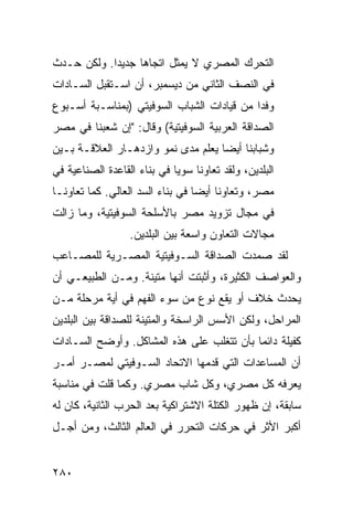 ‫ﺍﻟﺘﺤﺭﻙ ﺍﻟﻤﺼﺭﻱ ﻻ ﻴﻤﺜل ﺍﺘﺠﺎ ‪‬ﺎ ﺠﺩﻴ ‪‬ﺍ. ﻭﻟﻜﻥ ﺤـﺩﺙ‬
            ‫ﺩ‬      ‫ﻫ‬
‫ﻓﻲ ﺍﻟﻨﺼﻑ ﺍﻟﺜﺎﻨﻲ ﻤﻥ ﺩﻴﺴﻤﺒﺭ، ﺃﻥ ﺍﺴـﺘﻘﺒل ﺍﻟﺴـﺎﺩﺍﺕ‬
                 ‫‪‬‬
‫ﻭﻓ ‪‬ﺍ ﻤﻥ ﻗﻴﺎﺩﺍﺕ ﺍﻟﺸﺒﺎﺏ ﺍﻟﺴﻭﻓﻴﺘﻲ )ﺒﻤﻨﺎﺴـﺒﺔ ﺃﺴـﺒﻭﻉ‬
                                            ‫ﺩ‬
‫ﺍﻟﺼﺩﺍﻗﺔ ﺍﻟﻌﺭﺒﻴﺔ ﺍﻟﺴﻭﻓﻴﺘﻴﺔ( ﻭﻗﺎل: "ﺇﻥ ﺸﻌﺒﻨﺎ ﻓﻲ ﻤﺼﺭ‬
‫ﻭﺸﺒﺎﺒﻨﺎ ﺃﻴﻀﺎ ﻴﻌﻠﻡ ﻤﺩﻯ ﻨﻤﻭ ﻭﺍﺯﺩﻫـﺎﺭ ﺍﻟﻌﻼﻗـﺔ ﺒـﻴﻥ‬
                                    ‫‪‬‬
‫ﺍﻟﺒﻠﺩﻴﻥ، ﻭﻟﻘﺩ ﺘﻌﺎﻭﻨﺎ ﺴﻭ ‪‬ﺎ ﻓﻲ ﺒﻨﺎﺀ ﺍﻟﻘﺎﻋﺩﺓ ﺍﻟﺼﻨﺎﻋﻴﺔ ﻓﻲ‬
                             ‫ﻴ‬
‫ﻤﺼﺭ، ﻭﺘﻌﺎﻭﻨﺎ ﺃﻴ ‪‬ﺎ ﻓﻲ ﺒﻨﺎﺀ ﺍﻟﺴﺩ ﺍﻟﻌﺎﻟﻲ. ﻜﻤﺎ ﺘﻌﺎﻭﻨـﺎ‬
                                  ‫ﻀ‬
‫ﻓﻲ ﻤﺠﺎل ﺘﺯﻭﻴﺩ ﻤﺼﺭ ﺒﺎﻷﺴﻠﺤﺔ ﺍﻟﺴﻭﻓﻴﺘﻴﺔ، ﻭﻤﺎ ﺯﺍﻟﺕ‬
                  ‫ﻤﺠﺎﻻﺕ ﺍﻟﺘﻌﺎﻭﻥ ﻭﺍﺴﻌﺔ ﺒﻴﻥ ﺍﻟﺒﻠﺩﻴﻥ.‬
‫ﻟﻘﺩ ﺼﻤﺩﺕ ﺍﻟﺼﺩﺍﻗﺔ ﺍﻟﺴـﻭﻓﻴﺘﻴﺔ ﺍﻟﻤﺼـﺭﻴﺔ ﻟﻠﻤﺼـﺎﻋﺏ‬
‫ﻭﺍﻟﻌﻭﺍﺼﻑ ﺍﻟﻜﺜﻴﺭﺓ، ﻭﺃﺜﺒﺘﺕ ﺃﻨﻬﺎ ﻤﺘﻴﻨﺔ. ﻭﻤـﻥ ﺍﻟﻁﺒﻴﻌـﻲ ﺃﻥ‬
‫ﻴﺤﺩﺙ ﺨﻼﻑ ﺃﻭ ﻴﻘﻊ ﻨﻭﻉ ﻤﻥ ﺴﻭﺀ ﺍﻟﻔﻬﻡ ﻓﻲ ﺃﻴﺔ ﻤﺭﺤﻠﺔ ﻤـﻥ‬
‫ﺍﻟﻤﺭﺍﺤل، ﻭﻟﻜﻥ ﺍﻷﺴﺱ ﺍﻟﺭﺍﺴﺨﺔ ﻭﺍﻟﻤﺘﻴﻨﺔ ﻟﻠﺼﺩﺍﻗﺔ ﺒﻴﻥ ﺍﻟﺒﻠﺩﻴﻥ‬
‫ﻜﻔﻴﻠﺔ ﺩﺍﺌ ‪‬ﺎ ﺒﺄﻥ ﺘﺘﻐﻠﺏ ﻋﻠﻰ ﻫﺫﻩ ﺍﻟﻤﺸﺎﻜل. ﻭﺃﻭﻀﺢ ﺍﻟﺴـﺎﺩﺍﺕ‬
                                           ‫ﻤ‬
‫ﺃﻥ ﺍﻟﻤﺴﺎﻋﺩﺍﺕ ﺍﻟﺘﻲ ﻗﺩﻤﻬﺎ ﺍﻻﺘﺤﺎﺩ ﺍﻟﺴـﻭﻓﻴﺘﻲ ﻟﻤﺼـﺭ ﺃﻤـﺭ‬
‫ﻴﻌﺭﻓﻪ ﻜل ﻤﺼﺭﻱ، ﻭﻜل ﺸﺎﺏ ﻤﺼﺭﻱ. ﻭﻜﻤﺎ ﻗﻠﺕ ﻓﻲ ﻤﻨﺎﺴﺒﺔ‬
‫ﺴﺎﺒﻘﺔ، ﺇﻥ ﻅﻬﻭﺭ ﺍﻟﻜﺘﻠﺔ ﺍﻻﺸﺘﺭﺍﻜﻴﺔ ﺒﻌﺩ ﺍﻟﺤﺭﺏ ﺍﻟﺜﺎﻨﻴﺔ، ﻜﺎﻥ ﻟﻪ‬
‫ﺃﻜﺒﺭ ﺍﻷﺜﺭ ﻓﻲ ﺤﺭﻜﺎﺕ ﺍﻟﺘﺤﺭﺭ ﻓﻲ ﺍﻟﻌﺎﻟﻡ ﺍﻟﺜﺎﻟﺙ، ﻭﻤﻥ ﺃﺠـل‬


‫٠٨٢‬
 