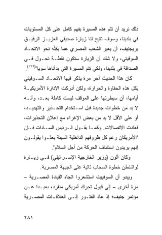 ‫ﺫﻟﻙ ﻨﺭﻴﺩ ﺃﻥ ﺘﺘﻡ ﻫﺫﻩ ﺍﻟﻤﺴﻴﺭﺓ ﺒﻔﻬﻡ ﻜﺎﻤل ﻋﻠﻰ ﻜل ﺍﻟﻤﺴﺘﻭﻴﺎﺕ‬
‫ﻓﻲ ﺒﻠﺩﻴﻨﺎ، ﻭﺴﻭﻑ ﺘﺘﻴﺢ ﻟﻨﺎ ﺯﻴﺎﺭﺓ ﺼﺩﻴﻘﻲ ﺍﻟﻌﺯﻴـﺯ ﺍﻟﺭﻓﻴـﻕ‬
‫ﺒﺭﻴﺠﻨﻴﻑ، ﺃﻥ ﻴﻌﺒﺭ ﺍﻟﺸﻌﺏ ﺍﻟﻤﺼﺭﻱ ﻋﻤﺎ ﻴﻜ ﱡﻪ ﻨﺤﻭ ﺍﻻﺘﺤـﺎﺩ‬
             ‫‪ِ ‬ﻨ‬
‫ﺍﻟﺴﻭﻓﻴﺘﻲ، ﻭﻻ ﺸﻙ ﺃﻥ ﺍﻟﺯﻴﺎﺭﺓ ﺴﺘﻜﻭﻥ ﻨﻘﻁـﺔ ﺘﺤـﻭل ﻓـﻲ‬
‫ﺍﻟﺼﺩﺍﻗﺔ ﻓﻲ ﺒﻠﺩﻴﻨﺎ، ﻭﻟﻜﻲ ﺘﺘﻡ ﺍﻟﻤﺴﻴﺭﺓ ﺍﻟﺘﻲ ﺒﺩﺃﻨﺎﻫﺎ ﺴﻭ ‪‬ﺎ")٩٦١(.‬
        ‫ﻴ‬
‫ﻜﺎﻥ ﻫﺫﺍ ﺍﻟﺤﺩﻴﺙ ﺁﺨﺭ ﻤﺭﺓ ﻴﺫﻜﺭ ﻓﻴﻬﺎ ﺍﻻﺘﺤـﺎﺩ ﺍﻟﺴـﻭﻓﻴﺘﻲ‬
‫ﺒﻜل ﻫﺫﻩ ﺍﻟﺤﻔﺎﻭﺓ ﻭﺍﻟﺤﺭﺍﺭﺓ، ﻭﻟﻜﻥ ﺃﺩﺭﻜﺕ ﺍﻹﺩﺍﺭﺓ ﺍﻷﻤﺭﻴﻜﻴـﺔ‬
‫ﺃﻴﺎﻤﻬﺎ، ﺃﻥ ﺴﻴﻁﺭﺘﻬﺎ ﻋﻠﻰ ﺍﻟﻤﻭﻗﻑ ﻟﻴﺴﺕ ﻜﺎﻤﻠﺔ ﺒﻌـﺩ، ﻭﺃﻨـﻪ‬
‫ﻻ ﺒﺩ ﻤﻥ ﺨﻁﻭﺍﺕ ﺠﺩﻴﺩﺓ ﻗﺒل ﺍﺴـﺘﺨﺩﺍﻡ ﺍﻟﺘﺤـﺫﻴﺭ ﻭﺍﻟﺘﻬﺩﻴـﺩ،‬
‫ﺃﻭ ﻋﻠﻰ ﺍﻷﻗل ﻻ ﺒﺩ ﻤﻥ ﺒﻌﺽ ﺍﻹﻏﺭﺍﺀ ﻤﻊ ﺇﻋﻼﻥ ﺍﻟﺘﺤﺫﻴﺭﺍﺕ،‬
‫ﻓﻌﺎﺩﺕ ﺍﻻﺘﺼﺎﻻﺕ. ﻭﻜﻤـﺎ ﻴﻘـﻭل ﺍﻟـﺭﺌﻴﺱ ﺍﻟﺴـﺎﺩﺍﺕ ﻓـﺈﻥ‬
‫"ﺍﻷﻤﺭﻴﻜﺎﻥ ﺭﻏﻡ ﻜل ﻅﺭﻭﻓﻬﻡ ﺍﻟﺩﺍﺨﻠﻴﺔ ﺍﻟﺴﻴﺌﺔ ﺒﻌﺜـﻭﺍ ﻴﻘﻭﻟـﻭﻥ‬
              ‫ﺇﻨﻬﻡ ﻴﺭﻴﺩﻭﻥ ﺍﺴﺘﺌﻨﺎﻑ ﺍﻟﺤﺭﻜﺔ ﻤﻥ ﺃﺠل ﺍﻟﺴﻼﻡ".‬
‫ﻭﻜﺎﻥ ﺁﻟﻭﻥ )ﻭﺯﻴﺭ ﺍﻟﺨﺎﺭﺠﻴﺔ ﺍﻹﺴـﺭﺍﺌﻴﻠﻲ( ﻓـﻲ ﺯﻴـﺎﺭﺓ‬
        ‫ﻟﻭﺍﺸﻨﻁﻥ ﺨﻁﻭﺓ ﺍﻨﺴﺤﺎﺏ ﺘﺎﻟﻴﺔ ﻋﻠﻰ ﺍﻟﺠﺒﻬﺔ ﺍﻟﻤﺼﺭﻴﺔ.‬
‫ﻭﻴﺒﺩﻭ ﺃﻥ ﺍﻟﺴﻭﻓﻴﻴﺕ ﺍﺴﺘﺸﻌﺭﻭﺍ ﺍﺘﺠﺎﻩ ﺍﻟﻘﻴﺎﺩﺓ ﺍﻟﻤﺼـﺭﻴﺔ –‬
‫ﻤﺭﺓ ﺃﺨﺭﻯ – ﺇﻟﻰ ﻗﺒﻭل ﺘﺤﺭﻙ ﺃﻤﺭﻴﻜﻲ ﻤﻨﻔﺭﺩ، ﺒﻌﻴـ ‪‬ﺍ ﻋـﻥ‬
     ‫ﺩ‬
‫ﻤﺅﺘﻤﺭ ﺠﻨﻴﻑ؛ ﺇﺫ ﻋﺎﺩ ﺍﻟﻔﺘـﻭﺭ ﺇﻟـﻰ ﺍﻟﻌﻼﻗـﺎﺕ ﺍﻟﻤﺼـﺭﻴﺔ‬


‫١٨٢‬
 