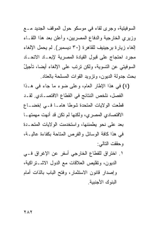 ‫ﺍﻟﺴﻭﻓﻴﺘﻴﺔ، ﻭﺠﺭﻯ ﻟﻘﺎﺀ ﻓﻲ ﻤﻭﺴﻜﻭ ﺤﻭل ﺍﻟﻤﻭﻗﻑ ﺍﻟﺠﺩﻴﺩ ﻤـﻊ‬
‫ﻭﺯﻴﺭﻱ ﺍﻟﺨﺎﺭﺠﻴﺔ ﻭﺍﻟﺩﻓﺎﻉ ﺍﻟﻤﺼﺭﻴﻴﻥ، ﻭﺃﻋﻠﻥ ﺒﻌﺩ ﻫﺫﺍ ﺍﻟﻠﻘـﺎﺀ‬
‫ﺇﻟﻐﺎﺀ ﺯﻴﺎﺭﺓ ﺒﺭﺠﻴﻨﻴﻑ ﻟﻠﻘﺎﻫﺭﺓ )٠٣ ﺩﻴﺴﻤﺒﺭ(. ﻟﻡ ﻴﺤﻤل ﺍﻹﻟﻐﺎﺀ‬
‫ﻤﺠﺭﺩ ﺍﺤﺘﺠﺎﺝ ﻋﻠﻰ ﻗﺒﻭل ﺍﻟﻘﻴﺎﺩﺓ ﺍﻟﻤﺼﺭﻴﺔ ﻹﺒﻌـﺎﺩ ﺍﻻﺘﺤـﺎﺩ‬
‫ﺍﻟﺴﻭﻓﻴﺘﻲ ﻋﻥ ﺍﻟﺘﺴﻭﻴﺔ، ﻭﻟﻜﻥ ﺘﺭﺘﺏ ﻋﻠﻰ ﺍﻹﻟﻐﺎﺀ ﺃﻴ ‪‬ﺎ، ﺘﺄﺠﻴل‬
‫ُ‬       ‫ﻀ‬                    ‫‪‬‬
        ‫ﺒﺤﺙ ﺠﺩﻭﻟﺔ ﺍﻟﺩﻴﻭﻥ، ﻭﺘﺯﻭﻴﺩ ﺍﻟﻘﻭﺍﺕ ﺍﻟﻤﺴﻠﺤﺔ ﺒﺎﻟﻌﺘﺎﺩ.‬
‫)٤( ﻓﻲ ﻫﺫﺍ ﺍﻹﻁﺎﺭ ﺍﻟﻌﺎﻡ، ﻭﻋﻠﻰ ﻀﻭﺀ ﻤﺎ ﺠﺎﺀ ﻓﻲ ﻫـﺫﺍ‬
‫ﺍﻟﻔﺼل، ﻨﻠﺨﺹ ﺍﻟﻨﺘﺎﺌﺞ ﻓﻲ ﺍﻟﻘﻁﺎﻉ ﺍﻻﻗﺘﺼـﺎﺩﻱ. ﻟﻘـﺩ‬
‫ﻗﻁﻌﺕ ﺍﻟﻭﻻﻴﺎﺕ ﺍﻟﻤﺘﺤﺩﺓ ﺸﻭﻁﺎ ﻫﺎ ‪‬ـﺎ ﻓـﻲ ﺇﺨﻀـﺎﻉ‬
             ‫ﹰ ﻤ‬
‫ﺍﻻﻗﺘﺼﺎﺩﻱ ﺍﻟﻤﺼﺭﻱ، ﻭﻟﻜﻨﻬﺎ ﻟﻡ ﺘﻜﻥ ﻗﺩ ﺃﻨﻬﺕ ﻤﻬﻤﺘﻬـﺎ‬
‫ﺒﻌﺩ ﻋﻠﻰ ﻨﺤﻭ ﻴﻁﻤﺌﻨﻬﺎ، ﻭﺍﺴﺘﺨﺩﻤﺕ ﺍﻟﻭﻻﻴﺎﺕ ﺍﻟﻤﺘﺤـﺩﺓ‬
                                           ‫‪‬‬
‫ﻓﻲ ﻫﺫﺍ ﻜﺎﻓﺔ ﺍﻟﻭﺴﺎﺌل ﻭﺍﻟﻔﺭﺹ ﺍﻟﻤﺘﺎﺤﺔ ﺒﻜﻔﺎﺀﺓ ﻋﺎﻟﻴـﺔ،‬
                                    ‫ﻭﺤﻘﻘﺕ ﺍﻟﺘﺎﻟﻲ:‬
‫١. ﺍﺨﺘﺭﺍﻕ ﻟﻠﻘﻁﺎﻉ ﺍﻟﺨﺎﺭﺠﻲ ﺃﺴﻔﺭ ﻋﻥ ﺍﻹﻏﺭﺍﻕ ﻓـﻲ‬
‫ﺍﻟﺩﻴﻭﻥ، ﻭﺘﻘﻠﻴﺹ ﺍﻟﻌﻼﻗﺎﺕ ﻤﻊ ﺍﻟﺩﻭل ﺍﻻﺸـﺘﺭﺍﻜﻴﺔ،‬
‫ﻭﺇﺼﺩﺍﺭ ﻗﺎﻨﻭﻥ ﺍﻻﺴﺘﺜﻤﺎﺭ، ﻭﻓﺘﺢ ﺍﻟﺒﺎﺏ ﺒﺎﻟﺫﺍﺕ ﺃﻤﺎﻡ‬
                               ‫ﺍﻟﺒﻨﻭﻙ ﺍﻷﺠﻨﺒﻴﺔ.‬




‫٢٨٢‬
 