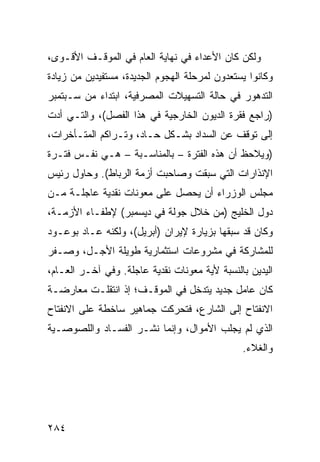 ‫ﻭﻟﻜﻥ ﻜﺎﻥ ﺍﻷﻋﺩﺍﺀ ﻓﻲ ﻨﻬﺎﻴﺔ ﺍﻟﻌﺎﻡ ﻓﻲ ﺍﻟﻤﻭﻗـﻑ ﺍﻷﻗـﻭﻯ،‬
‫ﻭﻜﺎﻨﻭﺍ ﻴﺴﺘﻌ ‪‬ﻭﻥ ﻟﻤﺭﺤﻠﺔ ﺍﻟﻬﺠﻭﻡ ﺍﻟﺠﺩﻴﺩﺓ، ﻤﺴﺘﻔﻴﺩﻴﻥ ﻤﻥ ﺯﻴﺎﺩﺓ‬
                                           ‫ﺩ‬
‫ﺍﻟﺘﺩﻫﻭﺭ ﻓﻲ ﺤﺎﻟﺔ ﺍﻟﺘﺴﻬﻴﻼﺕ ﺍﻟﻤﺼﺭﻓﻴﺔ، ﺍﺒﺘﺩﺍﺀ ﻤﻥ ﺴـﺒﺘﻤﺒﺭ‬
‫)ﺭﺍﺠﻊ ﻓﻘﺭﺓ ﺍﻟﺩﻴﻭﻥ ﺍﻟﺨﺎﺭﺠﻴﺔ ﻓﻲ ﻫﺫﺍ ﺍﻟﻔﺼل(، ﻭﺍﻟﺘـﻲ ﺃﺩﺕ‬
‫ﺇﻟﻰ ﺘﻭﻗﻑ ﻋﻥ ﺍﻟﺴﺩﺍﺩ ﺒﺸـﻜل ﺤـﺎﺩ، ﻭﺘـﺭﺍﻜﻡ ﺍﻟﻤﺘـﺄﺨﺭﺍﺕ،‬
‫)ﻭﻴﻼﺤﻅ ﺃﻥ ﻫﺫﻩ ﺍﻟﻔﺘﺭﺓ – ﺒﺎﻟﻤﻨﺎﺴـﺒﺔ – ﻫـﻲ ﻨﻔـﺱ ﻓﺘـﺭﺓ‬
‫ﺍﻹﻨﺫﺍﺭﺍﺕ ﺍﻟﺘﻲ ﺴﺒﻘﺕ ﻭﺼﺎﺤﺒﺕ ﺃﺯﻤﺔ ﺍﻟﺭﺒﺎﻁ(. ﻭﺤﺎﻭل ﺭﺌﻴﺱ‬
‫ﻤﺠﻠﺱ ﺍﻟﻭﺯﺭﺍﺀ ﺃﻥ ﻴﺤﺼل ﻋﻠﻰ ﻤﻌﻭﻨﺎﺕ ﻨﻘﺩﻴﺔ ﻋﺎﺠﻠـﺔ ﻤـﻥ‬
‫ﺩﻭل ﺍﻟﺨﻠﻴﺞ )ﻤﻥ ﺨﻼل ﺠﻭﻟﺔ ﻓﻲ ﺩﻴﺴﻤﺒﺭ( ﻹﻁﻔـﺎﺀ ﺍﻷﺯﻤـﺔ،‬
‫ﻭﻜﺎﻥ ﻗﺩ ﺴﺒﻘﻬﺎ ﺒﺯﻴﺎﺭﺓ ﻹﻴﺭﺍﻥ )ﺃﺒﺭﻴل(، ﻭﻟﻜﻨﻪ ﻋـﺎﺩ ﺒﻭﻋـﻭﺩ‬
‫ﻟﻠﻤﺸﺎﺭﻜﺔ ﻓﻲ ﻤﺸﺭﻭﻋﺎﺕ ﺍﺴﺘﺜﻤﺎﺭﻴﺔ ﻁﻭﻴﻠﺔ ﺍﻷﺠـل، ﻭﺼـﻔﺭ‬
‫ﺍﻟﻴﺩﻴﻥ ﺒﺎﻟﻨﺴﺒﺔ ﻷﻴﺔ ﻤﻌﻭﻨﺎﺕ ﻨﻘﺩﻴﺔ ﻋﺎﺠﻠﺔ. ﻭﻓﻲ ﺁﺨـﺭ ﺍﻟﻌـﺎﻡ،‬
‫ﻜﺎﻥ ﻋﺎﻤل ﺠﺩﻴﺩ ﻴﺘﺩﺨل ﻓﻲ ﺍﻟﻤﻭﻗـﻑ؛ ﺇﺫ ﺍﻨﺘﻘﻠـﺕ ﻤﻌﺎﺭﻀـﺔ‬
‫ﺍﻻﻨﻔﺘﺎﺡ ﺇﻟﻰ ﺍﻟﺸﺎﺭﻉ، ﻓﺘﺤﺭﻜﺕ ﺠﻤﺎﻫﻴﺭ ﺴﺎﺨﻁﺔ ﻋﻠﻰ ﺍﻻﻨﻔﺘﺎﺡ‬
‫ﺍﻟﺫﻱ ﻟﻡ ﻴﺠﻠﺏ ﺍﻷﻤﻭﺍل، ﻭﺇﻨﻤﺎ ﻨﺸـﺭ ﺍﻟﻔﺴـﺎﺩ ﻭﺍﻟﻠﺼﻭﺼـﻴﺔ‬
                                                ‫ﻭﺍﻟﻐﻼﺀ.‬




‫٤٨٢‬
 