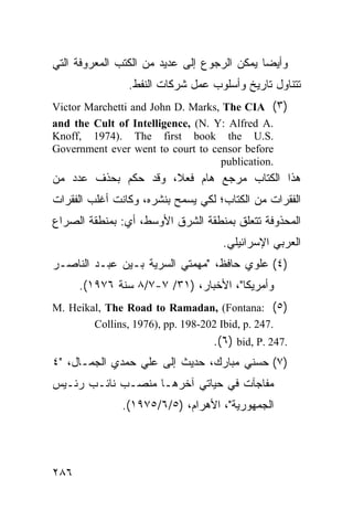 ‫ﻭﺃﻴ ‪‬ﺎ ﻴﻤﻜﻥ ﺍﻟﺭﺠﻭﻉ ﺇﻟﻰ ﻋﺩﻴﺩ ﻤﻥ ﺍﻟﻜﺘﺏ ﺍﻟﻤﻌﺭﻭﻓﺔ ﺍﻟﺘﻲ‬
                                             ‫ﻀ‬
                ‫ﺘﺘﻨﺎﻭل ﺘﺎﺭﻴﺦ ﻭﺃﺴﻠﻭﺏ ﻋﻤل ﺸﺭﻜﺎﺕ ﺍﻟﻨﻔﻁ.‬
‫)٣( ‪Victor Marchetti and John D. Marks, The CIA‬‬
‫.‪and the Cult of Intelligence, (N. Y: Alfred A‬‬
‫.‪Knoff, 1974). The first book the U.S‬‬
‫‪Government ever went to court to censor before‬‬
                                   ‫.‪publication‬‬
‫ﻫﺫﺍ ﺍﻟﻜﺘﺎﺏ ﻤﺭﺠﻊ ﻫﺎﻡ ﻓﻌ ﹰ، ﻭﻗﺩ ﺤﻜﻡ ﺒﺤﺫﻑ ﻋﺩﺩ ﻤﻥ‬
                     ‫ﻼ‬
‫ﺍﻟﻔﻘﺭﺍﺕ ﻤﻥ ﺍﻟﻜﺘﺎﺏ؛ ﻟﻜﻲ ‪‬ﺴﻤﺢ ﺒﻨﺸﺭﻩ، ﻭﻜﺎﻨﺕ ﺃﻏﻠﺏ ﺍﻟﻔﻘﺭﺍﺕ‬
                             ‫ﻴ‬
‫ﺍﻟﻤﺤﺫﻭﻓﺔ ﺘﺘﻌﻠﻕ ﺒﻤﻨﻁﻘﺔ ﺍﻟﺸﺭﻕ ﺍﻷﻭﺴﻁ، ﺃﻱ: ﺒﻤﻨﻁﻘﺔ ﺍﻟﺼﺭﺍﻉ‬
                                    ‫ﺍﻟﻌﺭﺒﻲ ﺍﻹﺴﺭﺍﺌﻴﻠﻲ.‬
‫)٤( ﻋﻠﻭﻱ ﺤﺎﻓﻅ، "ﻤﻬﻤﺘﻲ ﺍﻟﺴﺭﻴﺔ ﺒـﻴﻥ ﻋﺒـﺩ ﺍﻟﻨﺎﺼـﺭ‬
      ‫ﻭﺃﻤﺭﻴﻜﺎ"، ﺍﻷﺨﺒﺎﺭ، )١٣/ ٧-٧/٨ ﺴﻨﺔ ٦٧٩١(.‬
‫)٥( :‪M. Heikal, The Road to Ramadan, (Fontana‬‬
        ‫.742 .‪Collins, 1976), pp. 198-202 Ibid, p‬‬
                                  ‫.742 .‪.(٦) bid, P‬‬
‫)٧( ﺤﺴﻨﻲ ﻤﺒﺎﺭﻙ، ﺤﺩﻴﺙ ﺇﻟﻰ ﻋﻠﻲ ﺤﻤﺩﻱ ﺍﻟﺠﻤـﺎل، "٤‬
‫ﻤﻔﺎﺠﺂﺕ ﻓﻲ ﺤﻴﺎﺘﻲ ﺁﺨﺭﻫـﺎ ﻤﻨﺼـﺏ ﻨﺎﺌـﺏ ﺭﺌـﻴﺱ‬
              ‫ﺍﻟﺠﻤﻬﻭﺭﻴﺔ"، ﺍﻷﻫﺭﺍﻡ، )٥/٦/٥٧٩١(.‬




‫٦٨٢‬
 