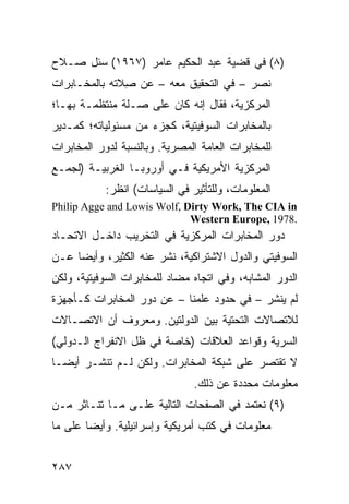 ‫)٨( ﻓﻲ ﻗﻀﻴﺔ ﻋﺒﺩ ﺍﻟﺤﻜﻴﻡ ﻋﺎﻤﺭ )٧٦٩١( ‪‬ﺌل ﺼـﻼﺡ‬
       ‫ﺴ‬
‫ﻨﺼﺭ – ﻓﻲ ﺍﻟﺘﺤﻘﻴﻕ ﻤﻌﻪ – ﻋﻥ ِﻼﺘﻪ ﺒﺎﻟﻤﺨـﺎﺒﺭﺍﺕ‬
               ‫ﺼ‬
‫ﺍﻟﻤﺭﻜﺯﻴﺔ، ﻓﻘﺎل ﺇﻨﻪ ﻜﺎﻥ ﻋﻠﻰ ﺼـﻠﺔ ﻤﻨﺘﻅﻤـﺔ ﺒﻬـﺎ؛‬
‫ﺒﺎﻟﻤﺨﺎﺒﺭﺍﺕ ﺍﻟﺴﻭﻓﻴﺘﻴﺔ، ﻜﺠﺯﺀ ﻤﻥ ﻤﺴﺌﻭﻟﻴﺎﺘﻪ؛ ﻜﻤـﺩﻴﺭ‬
‫ﻟﻠﻤﺨﺎﺒﺭﺍﺕ ﺍﻟﻌﺎﻤﺔ ﺍﻟﻤﺼﺭﻴﺔ. ﻭﺒﺎﻟﻨﺴﺒﺔ ﻟﺩﻭﺭ ﺍﻟﻤﺨﺎﺒﺭﺍﺕ‬
‫ﺍﻟﻤﺭﻜﺯﻴﺔ ﺍﻷﻤﺭﻴﻜﻴﺔ ﻓـﻲ ﺃﻭﺭﻭﺒـﺎ ﺍﻟﻐﺭﺒﻴـﺔ )ﻟﺠﻤـﻊ‬
            ‫ﺍﻟﻤﻌﻠﻭﻤﺎﺕ، ﻭﻟﻠﺘﺄﺜﻴﺭ ﻓﻲ ﺍﻟﺴﻴﺎﺴﺎﺕ( ﺍﻨﻅﺭ:‬
‫‪Philip Agge and Lowis Wolf, Dirty Work, The CIA in‬‬
                             ‫.8791 ,‪Western Europe‬‬
‫ﺩﻭﺭ ﺍﻟﻤﺨﺎﺒﺭﺍﺕ ﺍﻟﻤﺭﻜﺯﻴﺔ ﻓﻲ ﺍﻟﺘﺨﺭﻴﺏ ﺩﺍﺨـل ﺍﻻﺘﺤـﺎﺩ‬
‫ﺍﻟﺴﻭﻓﻴﺘﻲ ﻭﺍﻟﺩﻭل ﺍﻻﺸﺘﺭﺍﻜﻴﺔ، ﹸﺸﺭ ﻋﻨﻪ ﺍﻟﻜﺜﻴﺭ، ﻭﺃﻴ ‪‬ﺎ ﻋـﻥ‬
     ‫ﻀ‬                   ‫ﻨ‬
‫ﺍﻟﺩﻭﺭ ﺍﻟﻤﺸﺎﺒﻪ، ﻭﻓﻲ ﺍﺘﺠﺎﻩ ﻤﻀﺎﺩ ﻟﻠﻤﺨﺎﺒﺭﺍﺕ ﺍﻟﺴﻭﻓﻴﺘﻴﺔ، ﻭﻟﻜﻥ‬
‫ﻟﻡ ﻴﻨﺸﺭ – ﻓﻲ ﺤﺩﻭﺩ ﻋﻠﻤﻨﺎ – ﻋﻥ ﺩﻭﺭ ﺍﻟﻤﺨﺎﺒﺭﺍﺕ ﻜـﺄﺠﻬﺯﺓ‬
‫ﻟﻼﺘﺼﺎﻻﺕ ﺍﻟﺘﺤﺘﻴﺔ ﺒﻴﻥ ﺍﻟﺩﻭﻟﺘﻴﻥ. ﻭﻤﻌﺭﻭﻑ ﺃﻥ ﺍﻻﺘﺼـﺎﻻﺕ‬
‫ﺍﻟﺴﺭﻴﺔ ﻭﻗﻭﺍﻋﺩ ﺍﻟﻌﻼﻗﺎﺕ )ﺨﺎﺼﺔ ﻓﻲ ﻅل ﺍﻻﻨﻔﺭﺍﺝ ﺍﻟـﺩﻭﻟﻲ(‬
‫ﻻ ﺘﻘﺘﺼﺭ ﻋﻠﻰ ﺸﺒﻜﺔ ﺍﻟﻤﺨﺎﺒﺭﺍﺕ. ﻭﻟﻜﻥ ﻟـﻡ ﺘﻨﺸـﺭ ﺃﻴ ‪‬ـﺎ‬
  ‫ﻀ‬
                                ‫ﻤﻌﻠﻭﻤﺎﺕ ﻤﺤﺩﺩﺓ ﻋﻥ ﺫﻟﻙ.‬
‫)٩( ﻨﻌﺘﻤﺩ ﻓﻲ ﺍﻟﺼﻔﺤﺎﺕ ﺍﻟﺘﺎﻟﻴﺔ ﻋﻠـﻰ ﻤـﺎ ﺘﻨـﺎﺜﺭ ﻤـﻥ‬
‫ﻤﻌﻠﻭﻤﺎﺕ ﻓﻲ ﻜﺘﺏ ﺃﻤﺭﻴﻜﻴﺔ ﻭﺇﺴﺭﺍﺌﻴﻠﻴﺔ. ﻭﺃﻴ ‪‬ﺎ ﻋﻠﻰ ﻤﺎ‬
        ‫ﻀ‬


‫٧٨٢‬
 