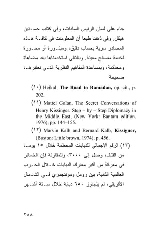 ‫ﺠﺎﺀ ﻋﻠﻰ ﻟﺴﺎﻥ ﺍﻟﺭﺌﻴﺱ ﺍﻟﺴﺎﺩﺍﺕ، ﻭﻓﻲ ﻜﺘﺎﺏ ﺤﺴـﻨﻴﻥ‬
‫ﻫﻴﻜل. ﻭﻓﻲ ﺫﻫﻨﻨﺎ ﻁﺒ ‪‬ﺎ ﺃﻥ ﺍﻟﻤﻌﻠﻭﻤﺎﺕ ﻓﻲ ﻜﺎﻓـﺔ ﻫـﺫﻩ‬
                            ‫ﻌ‬
‫ﺍﻟﻤﺼﺎﺩﺭ ﺴﺭﻴﺔ ﺒﺤﺴﺎﺏ ﺩﻗﻴﻕ، ﻭﻤﺒﺘـﻭﺭﺓ ﺃﻭ ﻤﺤـﻭﺭﺓ‬
‫ﻟﺨﺩﻤﺔ ﻤﺼﺎﻟﺢ ﻤﻌﻴﻨﺔ. ﻭﺒﺎﻟﺘﺎﻟﻲ ﺍﺴﺘﺨﺩﻤﻨﺎﻫﺎ ﺒﻌﺩ ﻤﻀﺎﻫﺎﺓ‬
‫ﻭﻤﺤﺎﻜﻤﺔ، ﻭﺒﻤﺴﺎﻋﺩﺓ ﺍﻟﻤﻔﺎﻫﻴﻡ ﺍﻟﻨﻅﺭﻴﺔ ﺍﻟﺘـﻲ ﻨﻌﺘﺒﺭﻫـﺎ‬
                                         ‫ﺼﺤﻴﺤﺔ.‬
   ‫.‪(١٠) Heikal, The Road to Ramadan, op. cit., p‬‬
      ‫.202‬
   ‫‪(١١) Mattei Golan, The Secret Conversations of‬‬
      ‫‪Henry Kissinger. Step – by – Step Diplomacy in‬‬
      ‫.‪the Middle East, (New York: Bantam edition‬‬
      ‫.551–441 .‪1976), pp‬‬
   ‫,‪(١٢) Marvin Kalb and Bernard Kalb, Kissigner‬‬
      ‫.654 .‪(Boston: Little brown, 1974), p‬‬
‫)٣١( ﺍﻟﺭﻗﻡ ﺍﻹﺠﻤﺎﻟﻲ ﻟﻠﺩﺒﺎﺒﺎﺕ ﺍﻟﻤﺤﻁﻤﺔ ﺨﻼل ٥١ ﻴﻭ ‪‬ـﺎ‬
  ‫ﻤ‬
‫ﻤﻥ ﺍﻟﻘﺘﺎل، ﻭﺼل ﺇﻟﻰ ٠٠٠٣، ﻭﻟﻠﻤﻘﺎﺭﻨﺔ ﻓﺈﻥ ﺍﻟﺨﺴﺎﺌﺭ‬
‫ﻓﻲ ﻤﻌﺭﻜﺔ ﻤﻥ ﺃﻜﺒﺭ ﻤﻌﺎﺭﻙ ﺍﻟﺩﺒﺎﺒﺎﺕ ﺨـﻼل ﺍﻟﺤـﺭﺏ‬
‫ﺍﻟﻌﺎﻟﻤﻴﺔ ﺍﻟﺜﺎﻨﻴﺔ، ﺒﻴﻥ ﺭﻭﻤل ﻭﻤﻭﻨﺘﺠﻤﺭﻱ ﻓـﻲ ﺍﻟﺸـﻤﺎل‬
‫ﺍﻷﻓﺭﻴﻘﻲ، ﻟﻡ ﻴﺘﺠﺎﻭﺯ ٠٥٦ ﺩﺒﺎﺒﺔ ﺨﻼل ﺴـﺘﺔ ﺃﺸـﻬﺭ‬




‫٨٨٢‬
 