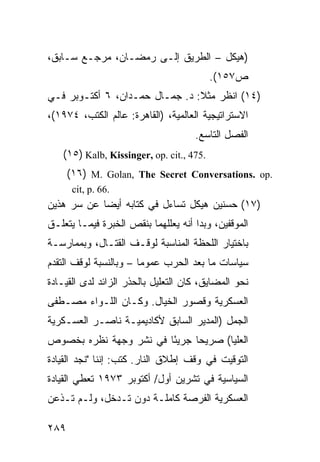 ‫)ﻫﻴﻜل – ﺍﻟﻁﺭﻴﻕ ﺇﻟـﻰ ﺭﻤﻀـﺎﻥ، ﻤﺭﺠـﻊ ﺴـﺎﺒﻕ،‬
                                          ‫ﺹ٧٥١(.‬
‫)٤١( ﺍﻨﻅﺭ ﻤﺜﻼ: ﺩ. ﺠﻤـﺎل ﺤﻤـﺩﺍﻥ، ٦ ﺃﻜﺘـﻭﺒﺭ ﻓـﻲ‬
                                ‫ﹰ‬
‫ﺍﻻﺴﺘﺭﺍﺘﻴﺠﻴﺔ ﺍﻟﻌﺎﻟﻤﻴﺔ، )ﺍﻟﻘﺎﻫﺭﺓ: ﻋﺎﻟﻡ ﺍﻟﻜﺘﺏ، ٤٧٩١(،‬
                                     ‫ﺍﻟﻔﺼل ﺍﻟﺘﺎﺴﻊ.‬
   ‫.574 ,.‪(١٥) Kalb, Kissinger, op. cit‬‬
      ‫.‪(١٦) M. Golan, The Secret Conversations. op‬‬
       ‫.66 .‪cit, p‬‬
‫)٧١( ﺤﺴﻨﻴﻥ ﻫﻴﻜل ﺘﺴﺎﺀل ﻓﻲ ﻜﺘﺎﺒﻪ ﺃﻴ ‪‬ﺎ ﻋﻥ ﺴﺭ ﻫﺫﻴﻥ‬
            ‫ﻀ‬
‫ﺍﻟﻤﻭﻗﻔﻴﻥ، ﻭﺒﺩﺍ ﺃﻨﻪ ﻴﻌﻠﻠﻬﻤﺎ ﺒﻨﻘﺹ ﺍﻟﺨﺒﺭﺓ ﻓﻴﻤـﺎ ﻴﺘﻌﻠـﻕ‬
‫ﺒﺎﺨﺘﻴﺎﺭ ﺍﻟﻠﺤﻅﺔ ﺍﻟﻤﻨﺎﺴﺒﺔ ﻟﻭﻗـﻑ ﺍﻟﻘﺘـﺎل، ﻭﺒﻤﻤﺎﺭﺴـﺔ‬
‫ﺴﻴﺎﺴﺎﺕ ﻤﺎ ﺒﻌﺩ ﺍﻟﺤﺭﺏ ﻋﻤﻭ ‪‬ﺎ – ﻭﺒﺎﻟﻨﺴﺒﺔ ﻟﻭﻗﻑ ﺍﻟﺘﻘﺩﻡ‬
                        ‫ﻤ‬
‫ﻨﺤﻭ ﺍﻟﻤﻀﺎﻴﻕ، ﻜﺎﻥ ﺍﻟﺘﻌﻠﻴل ﺒﺎﻟﺤﺫﺭ ﺍﻟﺯﺍﺌﺩ ﻟﺩﻯ ﺍﻟﻘﻴـﺎﺩﺓ‬
‫ﺍﻟﻌﺴﻜﺭﻴﺔ ﻭﻗﺼﻭﺭ ﺍﻟﺨﻴﺎل. ﻭﻜـﺎﻥ ﺍﻟﻠـﻭﺍﺀ ﻤﺼـﻁﻔﻰ‬
‫ﺍﻟﺠﻤل )ﺍﻟﻤﺩﻴﺭ ﺍﻟﺴﺎﺒﻕ ﻷﻜﺎﺩﻴﻤﻴـﺔ ﻨﺎﺼـﺭ ﺍﻟﻌﺴـﻜﺭﻴﺔ‬
‫ﺍﻟﻌﻠﻴﺎ( ﺼﺭﻴ ‪‬ﺎ ﺠﺭﻴ ًﺎ ﻓﻲ ﻨﺸﺭ ﻭﺠﻬﺔ ﻨﻅﺭﻩ ﺒﺨﺼﻭﺹ‬
                        ‫ﺌ‬      ‫ﺤ‬
‫ﺍﻟﺘﻭﻗﻴﺕ ﻓﻲ ﻭﻗﻑ ﺇﻁﻼﻕ ﺍﻟﻨﺎﺭ. ﻜﺘﺏ: ﺇﻨﻨﺎ "ﻨﺠﺩ ﺍﻟﻘﻴﺎﺩﺓ‬
‫ﺍﻟﺴﻴﺎﺴﻴﺔ ﻓﻲ ﺘﺸﺭﻴﻥ ﺃﻭل/ ﺃﻜﺘﻭﺒﺭ ٣٧٩١ ﺘﻌﻁﻲ ﺍﻟﻘﻴﺎﺩﺓ‬
‫ﺍﻟﻌﺴﻜﺭﻴﺔ ﺍﻟﻔﺭﺼﺔ ﻜﺎﻤﻠـﺔ ﺩﻭﻥ ﺘـﺩﺨل، ﻭﻟـﻡ ﺘـﺫﻋﻥ‬

‫٩٨٢‬
 