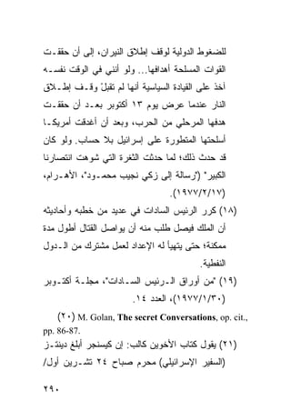 ‫ﻟﻠﻀﻐﻭﻁ ﺍﻟﺩﻭﻟﻴﺔ ﻟﻭﻗﻑ ﺇﻁﻼﻕ ﺍﻟﻨﻴﺭﺍﻥ، ﺇﻟﻰ ﺃﻥ ﺤﻘﻘـﺕ‬
‫ﺍﻟﻘﻭﺍﺕ ﺍﻟﻤﺴﻠﺤﺔ ﺃﻫﺩﺍﻓﻬﺎ... ﻭﻟﻭ ﺃﻨﻨﻲ ﻓﻲ ﺍﻟﻭﻗﺕ ﻨﻔﺴـﻪ‬
‫ﺁﺨﺫ ﻋﻠﻰ ﺍﻟﻘﻴﺎﺩﺓ ﺍﻟﺴﻴﺎﺴﻴﺔ ﺃﻨﻬﺎ ﻟﻡ ﺘﻘﺒل ﻭﻗـﻑ ﺇﻁـﻼﻕ‬
           ‫ْ‬
‫ﺍﻟﻨﺎﺭ ﻋﻨﺩﻤﺎ ﻋﺭﺽ ﻴﻭﻡ ٣١ ﺃﻜﺘﻭﺒﺭ ﺒﻌـﺩ ﺃﻥ ﺤﻘﻘـﺕ‬
‫ﻫﺩﻓﻬﺎ ﺍﻟﻤﺭﺤﻠﻲ ﻤﻥ ﺍﻟﺤﺭﺏ، ﻭﺒﻌﺩ ﺃﻥ ﺃﻏﺩﻗﺕ ﺃﻤﺭﻴﻜـﺎ‬
‫ﺃﺴﻠﺤﺘﻬﺎ ﺍﻟﻤﺘﻁﻭﺭﺓ ﻋﻠﻰ ﺇﺴﺭﺍﺌﻴل ﺒﻼ ﺤﺴﺎﺏ. ﻭﻟﻭ ﻜﺎﻥ‬
‫ﻗﺩ ﺤﺩﺙ ﺫﻟﻙ؛ ﻟﻤﺎ ﺤﺩﺜﺕ ﺍﻟﺜﻐﺭﺓ ﺍﻟﺘﻲ ﺸﻭﻫﺕ ﺍﻨﺘﺼﺎﺭﻨﺎ‬
‫ﺍﻟﻜﺒﻴﺭ" )"ﺭﺴﺎﻟﺔ ﺇﻟﻰ ﺯﻜﻲ ﻨﺠﻴﺏ ﻤﺤﻤـﻭﺩ"، ﺍﻷﻫـﺭﺍﻡ،‬
                                 ‫)٧١/٢/٧٧٩١(.‬
‫)٨١( ﻜﺭﺭ ﺍﻟﺭﺌﻴﺱ ﺍﻟﺴﺎﺩﺍﺕ ﻓﻲ ﻋﺩﻴﺩ ﻤﻥ ﺨﻁﺒﻪ ﻭﺃﺤﺎﺩﻴﺜﻪ‬
‫ﺃﻥ ﺍﻟﻤﻠﻙ ﻓﻴﺼل ﻁﻠﺏ ﻤﻨﻪ ﺃﻥ ﻴﻭﺍﺼل ﺍﻟﻘﺘﺎل ﺃﻁﻭل ﻤﺩﺓ‬
‫ﻤﻤﻜﻨﺔ؛ ﺤﺘﻰ ﻴﺘﻬﻴﺄ ﻟﻪ ﺍﻹﻋﺩﺍﺩ ﻟﻌﻤل ﻤﺸﺘﺭﻙ ﻤﻥ ﺍﻟـﺩﻭل‬
                                          ‫ﺍﻟﻨﻔﻁﻴﺔ.‬
‫)٩١( "ﻤﻥ ﺃﻭﺭﺍﻕ ﺍﻟـﺭﺌﻴﺱ ﺍﻟﺴـﺎﺩﺍﺕ"، ﻤﺠﻠـﺔ ﺃﻜﺘـﻭﺒﺭ‬
                       ‫)٠٣/١/٧٧٩١(، ﺍﻟﻌﺩﺩ ٤١.‬
   ‫,.‪(٢٠) M. Golan, The secret Conversations, op. cit‬‬
‫.78-68 .‪pp‬‬
‫)١٢( ﻴﻘﻭل ﻜﺘﺎﺏ ﺍﻷﺨﻭﻴﻥ ﻜﺎﻟﺏ: ﺇﻥ ﻜﻴﺴﻨﺠﺭ ﺃﺒﻠﻎ ﺩﻴﻨﺘـﺯ‬
‫)ﺍﻟﺴﻔﻴﺭ ﺍﻹﺴﺭﺍﺌﻴﻠﻲ( ﻤﺤﺭﻡ ﺼﺒﺎﺡ ٤٢ ﺘﺸـﺭﻴﻥ ﺃﻭل/‬

‫٠٩٢‬
 