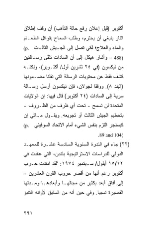 ‫ﺃﻜﺘﻭﺒﺭ )ﻗﺒل ﺇﻋﻼﻥ ﺭﻓﻊ ﺤﺎﻟﺔ ﺍﻟﺘﺄ ‪‬ﺏ( ﺃﻥ ﻭﻗﻑ ﺇﻁﻼﻕ‬
              ‫ﻫ‬
‫ﺍﻟﻨﺎﺭ ﻴﻨﺒﻐﻲ ﺃﻥ ﻴﺤﺘﺭﻡ، ﻭﻁﻠﺏ ﺍﻟﺴﻤﺎﺡ ﺒﻘﻭﺍﻓل ﺍﻟﻁﻌـﺎﻡ‬
‫.‪(p‬‬   ‫ﻭﺍﻟﻤﺎﺀ ﻭﺍﻟﻌﻼﺝ؛ ﻟﻜﻲ ﺘﺼل ﺇﻟﻰ ﺍﻟﺠـﻴﺵ ﺍﻟﺜﺎﻟـﺙ‬
‫)884 – ﻭﺃﺸﺎﺭ ﻫﻴﻜل ﺇﻟﻰ ﺃﻥ ﺍﻟﺴﺎﺩﺍﺕ ﺘﻠ ﱠﻰ ﺭﺴـﺎﻟﺘﻴﻥ‬
          ‫ﻘ‬
‫ﻤﻥ ﻨﻴﻜﺴﻭﻥ )ﻓﻲ ٤٢ ﺘﺸﺭﻴﻥ ﺃﻭل/ ﺃﻜﺘـﻭﺒﺭ(، ﻭﻟﻜﻨـﻪ‬
‫ﻜﺸﻑ ﻓﻘﻁ ﻋﻥ ﻤﺤﺘﻭﻴﺎﺕ ﺍﻟﺭﺴﺎﻟﺔ ﺍﻟﺘﻲ ﻨﻘﻠﻨﺎ ﻤﻀـﻤﻭﻨﻬﺎ‬
‫)ﺍﻟﺒﻨﺩ ٨(. ﻭﻭﻓ ﹰﺎ ﻟﺠﻭﻻﻥ، ﻓﺈﻥ ﻨﻴﻜﺴﻭﻥ ﺃﺭﺴل ﺭﺴـﺎﻟﺔ‬
                               ‫ﻘ‬
‫ﺴﺭ ‪‬ﺔ ﺇﻟﻰ ﺍﻟﺴﺎﺩﺍﺕ )٤٢ ﺃﻜﺘﻭﺒﺭ( ﻗﺎل ﻓﻴﻬﺎ: ﺇﻥ ﺍﻟﻭﻻﻴﺎﺕ‬
                                              ‫ﻴ‬
‫ﺍﻟﻤﺘﺤﺩﺓ ﻟﻥ ﺘﺴﻤﺢ - ﺘﺤﺕ ﺃﻱ ﻅﺭﻑ ﻤﻥ ﺍﻟﻅـﺭﻭﻑ -‬
‫ﺒﺘﺤﻁﻴﻡ ﺍﻟﺠﻴﺵ ﺍﻟﺜﺎﻟﺙ ﺃﻭ ﺘﺠﻭﻴﻌﻪ. ﻭﻴﻘـﻭل ﻤـﺎﺘﻲ ﺇﻥ‬
‫.‪(p‬‬   ‫ﻜﻴﺴﻨﺠﺭ ﺍﻟﺘﺯﻡ ﺒﻨﻔﺱ ﺍﻟﺸﻲﺀ ﺃﻤﺎﻡ ﺍﻻﺘﺤﺎﺩ ﺍﻟﺴﻭﻓﻴﺘﻲ‬
                                     ‫(401 ‪.89 and‬‬
‫)٢٢( ﺠﺎﺀ ﻓﻲ ﺍﻟﻨﺩﻭﺓ ﺍﻟﺴﻨﻭﻴﺔ ﺍﻟﺴﺎﺩﺴﺔ ﻋﺸـﺭﺓ ﻟﻠﻤﻌﻬـﺩ‬
‫ﺍﻟﺩﻭﻟﻲ ﻟﻠﺩﺭﺍﺴﺎﺕ ﺍﻻﺴﺘﺭﺍﺘﻴﺠﻴﺔ ﺒﻠﻨﺩﻥ، ﺍﻟﺘﻲ ‪‬ﻘﺩﺕ ﻓﻲ‬
      ‫ﻋ‬
‫٢١/٥١ ﺃﻴﻠﻭل/ ﺴـﺒﺘﻤﺒﺭ ٤٧٩١: "ﻟﻘﺩ ﺍﻤﺘﺩﺕ ﺤـﺭﺏ‬
‫ﺃﻜﺘﻭﺒﺭ ﺭﻏﻡ ﺃﻨﻬﺎ ﻤﻥ ﺃﻗﺼﺭ ﺤﺭﻭﺏ ﺍﻟﻘﺭﻥ ﺍﻟﻌﺸﺭﻴﻥ –‬
‫ﺇﻟﻰ ﺁﻓﺎﻕ ﺃﺒﻌﺩ ﺒﻜﺜﻴﺭ ﻤﻥ ﻤﺠﺎﻟﻬـﺎ ﻭﺃﺒﻌﺎﺩﻫـﺎ ﻭﻤـﺩﺘﻬﺎ‬
                                   ‫‪‬‬
‫ﺍﻟﻘﺼﻴﺭﺓ ﻨﺴﺒ ‪‬ﺎ. ﻭﻓﻲ ﺤﻴﻥ ﺃﻨﻪ ﻤﻥ ﺍﻟﺴﺎﺒﻕ ﻷﻭﺍﻨﻪ ﺍﻟﺘﻨﺒﺅ‬
                                     ‫ﻴ‬


‫١٩٢‬
 