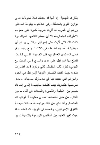 ‫ﺒﺂﺜﺎﺭﻫﺎ ﺍﻟﻨﻬﺎﺌﻴﺔ، ﺇﻻ ﺃﻨﻬﺎ ﻗﺩ ﺃﺤﺩﺜﺕ ﻓﻌﻼ ﺘﺤﻭﻻﺕ ﻓـﻲ‬
‫ﺘﻭﺍﺯﻥ ﺍﻟﻘﻭﻯ ﺒﺎﻟﻤﻨﻁﻘﺔ، ﻭﻓﻲ ﻋﻼﻗﺘﻬـﺎ ﺒﺒﻘﻴـﺔ ﺍﻟﻌـﺎﻟﻡ.‬
‫ﻭﺭﻏﻡ ﺃﻥ ﺍﻟﺤﺭﺏ ﻗﺩ ﺃﺜﺭﺕ ﺒﺩﺭﺠﺔ ﻜﺒﻴﺭﺓ ﻋﻠﻰ ﺠﻤﻴـﻊ‬
‫ﺍﻷﻁﺭﺍﻑ ﺍﻟﻤﺘﺤﺎﺭﺒﺔ، ﺇﻻ ﺃﻥ ﻤﻌﻅﻡ ﻨﺘﺎﺌﺠﻬﺎ ﺍﻟﻤﺒﺎﺸـﺭﺓ‬
‫ﻜﺎﻨﺕ ﺘﻠﻙ ﺍﻟﺘﻲ ﺃ ﱠﺭﺕ ﻋﻠﻰ ﺇﺴﺭﺍﺌﻴل، ﻭﺍﻟﺘـﻲ ﻴﺒـﺩﻭ ﺃﻥ‬
                               ‫ﺜ‬
‫ﻤﻭﻗﻔﻬﺎ ﻗﺩ ﺃﺼﺎﺒﻪ ﺍﻟﻀﻌﻑ ﻓﻲ ﺜﻼﺙ ﻨـﻭﺍﺡ ﺭﺌﻴﺴـﻴﺔ:‬
         ‫ٍ‬
‫ﻓﻌﻠﻰ ﺍﻟﻤﺴﺘﻭﻯ ﺍﻟﻌﺴﻜﺭﻱ، ﻓﺈﻥ ﺍﻟﺼﻭﺭﺓ ﺍﻟﺘـﻲ ﻜﺎﻨـﺕ‬
‫ﺘﺘﻤﺘﻊ ﺒﻬﺎ ﺇﺴﺭﺍﺌﻴل ﻋﻠﻰ ﻤﺩﻯ ﻭﺍﺴـﻊ ﻓـﻲ ﺍﻟﻤﺠﺘﻤـﻊ‬
‫ﺍﻟﺩﻭﻟﻲ، ﻜﻘﻭﺓ ﺫﺍﺕ ﺍﺴﺘﻘﻼل ﺫﺍﺘﻲ ﻭﻨﻔﻭﺫ ﻗـﺩ ﺍﻫﺘـﺯﺕ‬
‫ﺒﺸﺩﺓ؛ ﺤﻴﺙ ﺃﻜﺩﺕ ﺍﻟﺨﺴﺎﺌﺭ ﺍﻷﻭﻟﻴﺔ ﻹﺴﺭﺍﺌﻴل ﻓﻲ ﺍﻟﺠﻭ،‬
‫ﻭﺍﻟﻬﺯﺍﺌﻡ ﺍﻟﺘﻲ ‪‬ﻨﻴﺕ ﺒﻬﺎ ﻓﻲ ﻤﻌـﺎﺭﻙ ﺴـﻴﻨﺎﺀ، ﻤـﺩﻯ‬
                              ‫ﻤ‬
‫ﺘﻌﺭﻀﻬﺎ ﻋﻜﺴﺭ ‪‬ﺎ، ﺒﻴﻨﻤﺎ ﻜﺸﻔﺕ ﺤﺎﺠﺘﻬـﺎ ﺇﻟـﻰ ﺇﻤـﺩﺍﺩ‬
                                 ‫ﻴ‬
‫ﻀﺨﻡ ﻤﻥ ﺍﻷﺴﻠﺤﺔ ﻭﺍﻟﺫﺨﻴﺭﺓ ﻭﺍﻟﻤﻌﺩﺍﺕ ﻓﻲ ﺃﺜﻨﺎﺀ ﺴـﻴﺭ‬
‫ﺍﻟﻘﺘﺎل، ﻋﻥ ﻤ ‪‬ﻯ ﺍﻋﺘﻤﺎﺩﻫﺎ ﻋﻠـﻰ ﻤﻌﺎﻭﻨـﺔ ﺍﻟﻭﻻﻴـﺎﺕ‬
                                ‫ﺩ‬
‫ﺍﻟﻤﺘﺤﺩﺓ. ﻭﻟﻘﺩ ﻨﺘﺞ ﻋﻥ ﺫﻟﻙ ﻤﺭﺍﺠﻌـﺔ ﺠـﺎﺩﺓ ﻟﻘﻴﻤـﺔ‬
‫ﺍﻟﺘﻔﻭﻕ ﺍﻹﺴﺭﺍﺌﻴﻠﻲ، ﻭﺨﺎﺼﺔ ﻓﻲ ﺍﻟﻭﻻﻴـﺎﺕ ﺍﻟﻤﺘﺤـﺩﺓ؛‬
‫ﺤﻴﺙ ﺘﻐﻴﺭ ﺍﻟﻌﺩﻴﺩ ﻤﻥ ﺍﻟﻤﻔﺎﻫﻴﻡ ﺍﻟﺭﺴﻤﻴﺔ ﺒﺎﻟﻨﺴﺒﺔ ﻟﻠﺩﻭﺭ‬




‫٢٩٢‬
 