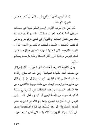 ‫ﺍﻻﺴﺘﺭﺍﺘﻴﺠﻲ ﺍﻟﺫﻱ ﺘﺴﺘﻁﻴﻊ ﺇﺴـﺭﺍﺌﻴل ﺃﻥ ﺘﻠﻌﺒـﻪ ﻓـﻲ‬
                                  ‫ﺍﻟﺸﺭﻕ ﺍﻷﻭﺴﻁ.‬
‫ﻜﻤﺎ ﻨﺘﺞ ﻋﻥ ﺤﺭﺏ ﺃﻜﺘﻭﺒﺭ ﺇﻤﻌﺎﻥ ﺍﻟﻨﻅﺭ ﺠﻴ ‪‬ﺍ ﻓﻲ ﺴﻴﺎﺴﺎﺕ‬
           ‫ﺩ‬
‫ﺇﺴﺭﺍﺌﻴل ﺍﻟﺴﺎﺒﻘﺔ ﺘﺠﺎﻩ ﺍﻟﻌﺭﺏ، ﻤﻤﺎ ﻨﺸﺄ ﻋﻨﻪ ﻋﺯﻟﺔ ﺩﺒﻠﻭﻤﺎﺴـﻴﺔ‬
‫ﺩﻟﺕ ﻋﻠﻰ ﺨﻁﺭ ﺍﻟﻤﺒﺎﻟﻐﺔ ﻭﺍﻟﺘﻬﻭﻴل ﻓﻲ ﺘﻘﺩﻴﺭ ﻗﻭﺘﻬـﺎ. ﻭﺤﺘـﻰ‬
‫ﺍﻟﻭﻻﻴﺎﺕ ﺍﻟﻤﺘﺤﺩﺓ – ﺍﻟﺴﻨﺩ ﻭﺍﻟﺤﻠﻴﻑ ﺍﻟﺭﺌﻴﺴـﻲ ﻹﺴـﺭﺍﺌﻴل –‬
‫ﺍﻨﺘﻬﺯﺕ ﺍﻟﻔﺭﺼﺔ ﺍﻟﺘﻲ ﻗﺩﻤﺘﻬﺎ ﺍﻟﺤﺭﺏ ﻟﺘﺤﺴﻴﻥ ﻤﺭﻜﺯﻫـﺎ ﻓـﻲ‬
‫ﺍﻟﻌﺎﻟﻡ ﺍﻟﻌﺭﺒﻲ ﻭﺍﺘﺨﺎﺫ ﺩﻭﺭ ﺃﻜﺜﺭ ﺍﻨﺼﺎ ﹰﺎ ﻭﻋﺩﻻ ﻜﻭﺴﻴﻁ ﻭﺼﺎﻨﻊ‬
            ‫ﹰ‬     ‫ﻓ‬
                                                 ‫ﺴﻼﻡ.‬
‫ﻭﻤﻥ ﺍﻟﻨﺎﺤﻴﺔ ﺍﻟﻨﻔﺴﻴﺔ، ﺍﻨﻌﻜﺴﺕ ﺁﺜﺎﺭ ﺍﻟﺤﺭﺏ ﺩﺍﺨل ﺇﺴﺭﺍﺌﻴل‬
‫ﻓﻲ ﻀﻌﻑ ﺍﻟﺜﻘﺔ ﺒﺎﻟﻘﻴﺎﺩﺓ ﺍﻟﺴﻴﺎﺴﻴﺔ، ﻭﻓﻲ ﻓﻘﺩ ﺍﻟﺠـﻴﺵ. ﻭﻟﻘـﺩ‬
‫ﻭﺼﻑ ﺍﻟﻤﻌﱢﻘﻭﻥ ﺍﻹﺴﺭﺍﺌﻴﻠﻴﻭﻥ ﺍﻟﺤﺭﺏ ﺒﺯﻟﺯﺍل ﻫﺯ ﺇﺴـﺭﺍﺌﻴل‬
         ‫‪‬‬         ‫‪‬‬                    ‫ﻠ‬
‫ﻤﻥ ﺠﺫﻭﺭﻫﺎ، ﻭﺍﻭﺠﺏ ﺍﻟﺒﺤﺙ ﻋﻥ ﻤﻨﺎﻓﺫ ﺠﺩﻴﺩﺓ ﻟﻠﺘﺨﻠﺹ ﻤـﻥ‬
                 ‫ﹶ‬
‫ﻫﺫﺍ ﺍﻟﻤﻭﻗﻑ ﺍﻟﺼﻌﺏ، ﻭﺯﺍﺩﺕ ﺍﻟﺨﻼﻓﺎﺕ ﻓﻲ ﺍﻟﺭﺃﻱ ﻤﻊ ﺴﻴﺎﺴﺔ‬
‫ﺍﻟﺤﻜﻭﻤﺔ؛ ﺴﻭﺍﺀ ﻤﻥ ﻨﺎﺤﻴﺔ ﺍﻟﻴﻤﻴﻥ ﺃﻭ ﺍﻟﻴﺴﺎﺭ، ﻓﻌﻠﻰ ﺍﻟﻤﺴـﺘﻭﻯ‬
‫ﺍﻟﻘﻭﻤﻲ ﻗﻭﻴﺕ ﺃﺤﺯﺍﺏ ﺍﻟﻴﻤﻴﻥ، ﺒﻴﻨﻤﺎ ﺒﻠﻎ ﺍﻷﻤـﺭ ﻓـﻲ ﺒﻌـﺽ‬
‫ﺍﻟﺩﻭﺍﺌﺭ ﺍﻟﻌﺴﻜﺭﻴﺔ، ﺇﻟﻰ ﺤﺩ ﺍﻟﺘﺸﻜﻙ ﻓﻲ ﻗﺩﺭﺓ ﺍﻟﺼﻬﻴﻭﻨﻴﺔ ﻨﻔﺴﻬﺎ‬
‫ﻋﻠﻰ ﺍﻟﺒﻘﺎﺀ. ﻭﻟﻘﺩ ﺃﻅﻬﺭﺕ ﺍﻻﻨﺘﺨﺎﺒﺎﺕ ﺍﻟﺘﻲ ُﺠﺭﻴﺕ ﺒﻌﺩ ﺤﺭﺏ‬
            ‫ﺃ‬


‫٣٩٢‬
 