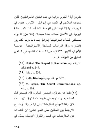 ‫ﺘﺸﺭﻴﻥ ﺃﻭل/ ﺃﻜﺘﻭﺒﺭ ﺘﺯﺍﻴ ‪‬ﺍ ﻓﻲ ﻋﺩﺩ ﺍﻟﺸﺒﺎﻥ ﺍﻹﺴﺭﺍﺌﻴﻠﻴﻭﻥ ﺍﻟﺫﻴﻥ‬
                                 ‫ﺩ‬
‫ﺘﺒﺨﺭﺕ ﺃﺤﻼﻤﻬﻡ ﻓﻲ ﺍﻟﺤﻴﺎﺓ ﻓﻲ ﺇﺴﺭﺍﺌﻴل، ﻭﺍﻟﺫﻴﻥ ﻴﺭﻏﺒﻭﻥ ﻓﻲ‬
‫ﺍﻟﻬﺠﺭﺓ ﻤﻨﻬﺎ ﺇﺫﺍ ُﺘﻴﺤﺕ ﻟﻬﻡ ﺍﻟﻔﺭﺼﺔ، ﻜﻤﺎ ﺃﻋـﺎﺩﺕ ﺍﻟﺼـﺤﺎﻓﺔ‬
                                    ‫ﺃ‬
‫ﺍﻟﻴﻭﻤﻴﺔ ﺇﻟﻰ ﺍﻷﺫﻫﺎﻥ ﺃﺼﺩﺍﺀ ﻋﻘﺩﺓ ﻤﺴﻌﺩﺓ"، )ﻨﻘﻼ ﻋﻥ: ﺍﻟﻠـﻭﺍﺀ‬
            ‫ﹰ‬
‫ﻤﺼﻁﻔﻰ ﺍﻟﺠﻤل، ﺍﺴﺘﺭﺍﺘﻴﺠﻴﺔ ﺇﺴﺭﺍﺌﻴل ﺒﻌـﺩ ﺤـﺭﺏ ﺃﻜﺘـﻭﺒﺭ‬
‫)ﺍﻟﻘﺎﻫﺭﺓ: ﻤﺭﻜﺯ ﺍﻟﺩﺭﺍﺴﺎﺕ ﺍﻟﺴﻴﺎﺴﻴﺔ ﻭﺍﻻﺴﺘﺭﺍﺘﻴﺠﻴﺔ – ﻤﺅﺴﺴﺔ‬
‫ﺍﻷﻫﺭﺍﻡ، ﺃﻜﺘﻭﺒﺭ ٦٧٩١(، ﺹ٤١ – ٥١، ﺍﻟﺘﺸﺩﻴﺩ ﻓﻲ ﺍﻟـﻨﺹ‬
                                ‫ﺍﻟﺴﺎﺒﻕ ﻤﻥ ﺍﻟﻤﺅﱢﻑ ﻉ. ﺡ.‬
                                       ‫ﻟ‬
   ‫.‪(٢٣) Heikal, The Ropad to Ramadan, op. cit., p‬‬
      ‫.742 .‪232 and p‬‬
   ‫.132 .‪(٢٤) Ibid., p‬‬
   ‫.705 .‪(٢٥) Kalb, Kissinger, op. cit., p‬‬
   ‫.‪(٢٦) M. Golan, The Secret Conversations, op‬‬
      ‫.801 .‪cit., p‬‬
‫)٧٢( ﻨﻘﻼ ﻋﻥ ﺠﻭﻻﻥ، ﺍﻟﻤﺼﺩﺭ ﺍﻟﺴﺎﺒﻕ، ﻓﺈﻥ ﻜﻴﺴﻨﺠﺭ ﻗﺎل‬
                                       ‫ﹰ‬
‫ﻟﻤﺴﺎﻋﺩﻴﻪ ﺃﻥ ﻤﻨﻬﺠﻪ ﻓﻲ ﻤﻔﺎﻭﻀﺎﺕ ﺍﻟﺸﺭﻕ ﺍﻷﻭﺴـﻁ،‬
‫ﻜﺎﻥ ﻭﻓ ﹰﺎ ﻟﻨﻤﻭﺫﺝ ﺍﻟﻤﻔﺎﻭﻀﺎﺕ ﻓﻲ ﻓﻴﺘﻨﺎﻡ. ﻭﻗﺩ ﺃﻭﻀـﺢ‬
                                       ‫ﻘ‬
‫ﺍﻻﺭﺘﺒﺎﻁ ﺒﻴﻥ ﺍﻟﺤﺎﻟﺘﻴﻥ ﻋﻠﻰ ﺍﻟﻨﺤﻭ ﺍﻟﺘﺎﻟﻲ: "ﺇﻥ ﺍﻟﺘﺸـﺎﺒﻪ‬
‫ﺒﻴﻥ ﺍﻟﻤﻔﺎﻭﻀﺎﺕ ﻓﻲ ﻓﻴﺘﻨﺎﻡ ﻭﺍﻟﺸﺭﻕ ﺍﻷﻭﺴﻁ، ﻴﺘﻤﺜل ﻓﻲ‬


‫٤٩٢‬
 