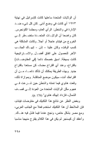 ‫ﺃﻥ ﺍﻟﻭﻻﻴﺎﺕ ﺍﻟﻤﺘﺤﺩﺓ ﺴﺎﻋﺘﻬﺎ ﻜﺎﻨﺕ ﻜﺈﺴﺭﺍﺌﻴل ﻓﻲ ﻨﻬﺎﻴﺔ‬
‫٣٧٩١ ﺃﻱ ﻜﺎﻨﺕ ﻓﻲ ﻭﻀﻊ ﺃﺩﻨﻰ. ﻜﺎﻥ ﻜل ﺸﻲﺀ ﻀـﺩ‬
‫ﺍﻹﺩﺍﺭﺓ ﻓﻲ ﻭﺍﺸﻨﻁﻥ: ﺍﻟﺭﺃﻱ ﺍﻟﻌﺎﻡ، ﻭﻤﺠﻠﺴﺎ ﺍﻟﻜﻭﻨﺠﺭﺱ.‬
‫ﻜﺎﻥ ﻭﺍﻀ ‪‬ﺎ ﺃﻥ ﺍﻟﻭﻻﻴـﺎﺕ ﺍﻟﻤﺘﺤـﺩﺓ ﺴ ﹸﻀـﻁﺭ ﺇﻟـﻰ‬
         ‫ﺘ‬                         ‫ﺤ‬
‫ﺍﻟﺨﺭﻭﺝ ﻤﻥ ﻓﻴﺘﻨﺎﻡ ﻋﺎﺠﻼ ﺃﻭ ﺁﺠﻼ. ﻭﻜﺎﻨﺕ ﺍﻟﻤﺸﻜﻠﺔ ﻫﻲ‬
                  ‫ﹰ‬      ‫ﹰ‬
‫ﻜﺴﺏ ﺍﻟﻭﻗﺕ، ﻭﻜﺎﻥ ﻋﻠﻴﻨﺎ – ﺇﺫﻥ - ﺇﻨﻬـﺎﻙ ﺍﻟﺠﺎﻨـﺏ‬
‫ﺍﻵﺨﺭ ﻟﻠﺤﺼﻭل ﻋﻠﻰ ﺍﺘﻔﺎﻕ ﺃﻓﻀـل. ﻭﺍﻻﺴـﺘﺭﺍﺘﻴﺠﻴﺔ‬
‫ﻜﺎﻨﺕ ﺒﺴﻴﻁﺔ: ﺍﺴﺒﻕ ﺨﺼﻤﻙ ﺩﺍﺌ ‪‬ﺎ )ﻓﻲ ﺍﻟﻤﻔﺎﻭﻀـﺎﺕ(‬
                 ‫ﻤ‬
‫ﺒﺎﻗﺘﺭﺍﺡ، ﻭﻋﻨﺩ ﺃﻱ ﺍﻗﺘﺭﺍﺡ ﻤﻀﺎﺩ، ﻜﻥ ﻤﺴﺘﻌ ‪‬ﺍ ﺒﺎﻗﺘﺭﺍﺡ‬
         ‫ﺩ‬
‫ﺠﺩﻴﺩ. ﻭﺒﻬﺫﻩ ﺍﻟﻁﺭﻴﻘﺔ ﻴﻤﻜﻨﻙ ﺃﻥ ﺘﺘﺄﻜﺩ ﺩﺍﺌ ‪‬ـﺎ، ﻤـﻥ ﺃﻥ‬
          ‫ﻤ‬
‫ﺍﻗﺘﺭﺍ ‪‬ﻙ ﺃﻨﺕ، ﺴﻴﻜﻭﻥ ﻤﻭﻀﻊ ﺍﻟﻤﻨﺎﻗﺸﺔ. ﻭﺒﻤﻭﺍﺯﺍﺓ ﺫﻟﻙ،‬
                                         ‫ﺤ‬
‫ﻭﻗﻌﺕ ﻫﺎﻨﻭﻱ ﻓﻴﻤﺎ ﺘﻤﻨﺘﻪ ﻭﺍﺸﻨﻁﻥ ﺤﻴﻥ ﺸـﺭﻋﺕ ﻓـﻲ‬
‫ﻫﺠﻭﻡ ﻤ ﱠﻥ ﺍﻟﻭﻻﻴﺎﺕ ﺍﻟﻤﺘﺤﺩﺓ ﻤﻥ ﺍﻟﻌﻭﺩﺓ ﺇﻟـﻰ ﻗﺼـﻑ‬
                                     ‫ﻜ‬
             ‫ﺍﻟﺸﻤﺎل، ﻓﺎﺯﺩﺍﺩ ﺇﻨﻬﺎﻙ ﻫﺎﻨﻭﻱ" )671 .‪.(p‬‬
‫ﻭﺒﻐﺽ ﺍﻟﻨﻅﺭ ﻋﻥ ﻨﺘﺎﺌﺞ ﻫﺫﺍ ﺍﻟﺘﻜﻨﻴﻙ ﻓﻲ ﻤﻔﺎﻭﻀﺎﺕ ﻓﻴﺘﻨﺎﻡ،‬
‫ﻓﺈﻥ ﺍﻟﻤﻼﺤﻅ ﺃﻥ ﻫﺫﺍ ﺍﻟﺘﻜﻨﻴﻙ ﺍﺴﺘﺨﺩﻡ ﻓﻌﻼ ﻤﻊ ﺍﻟﺠﺎﻨﺏ ﺍﻟﻌﺭﺒﻲ،‬
                  ‫ﹰ‬
‫ﻭﻤﻊ ﻤﺼﺭ ﺒﺸﻜل ﺨﺎﺹ، ﻭﻨﺠﺢ ﻋﻨﺩﻨﺎ ﻓﻴﻤﺎ ﻓﺸل ﻓﻴﻪ ﻫﻨـﺎﻙ.‬
‫ﻭﺃﻋﺘﻘﺩ ﺃﻥ ﻜﻴﺴﻨﺠﺭ ﻟﻡ ﻴﻜﻥ ﻓﻲ ﻫﺫﺍ ﺍﻟﻜﻼﻡ ﻴﻘﺘﺭﺡ ﻤﻨﻬ ‪‬ﺎ ﻤﻨﺎﺴ ‪‬ﺎ‬
 ‫ﺒ‬       ‫ﺠ‬


‫٥٩٢‬
 