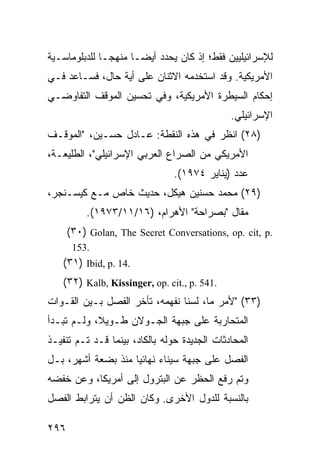 ‫ﻟﻺﺴﺭﺍﺌﻴﻠﻴﻴﻥ ﻓﻘﻁ؛ ﺇﺫ ﻜﺎﻥ ﻴﺤﺩﺩ ﺃﻴ ‪‬ـﺎ ﻤﻨﻬ ‪‬ـﺎ ﻟﻠﺩﺒﻠﻭﻤﺎﺴـﻴﺔ‬
               ‫ﺠ‬       ‫ﻀ‬
‫ﺍﻷﻤﺭﻴﻜﻴﺔ. ﻭﻗﺩ ﺍﺴﺘﺨﺩﻤﻪ ﺍﻻﺜﻨﺎﻥ ﻋﻠﻰ ﺃﻴﺔ ﺤﺎل، ﻓﺴـﺎﻋﺩ ﻓـﻲ‬
‫ﺇﺤﻜﺎﻡ ﺍﻟﺴﻴﻁﺭﺓ ﺍﻷﻤﺭﻴﻜﻴﺔ، ﻭﻓﻲ ﺘﺤﺴﻴﻥ ﺍﻟﻤﻭﻗﻑ ﺍﻟﺘﻔﺎﻭﻀـﻲ‬
                                              ‫ﺍﻹﺴﺭﺍﺌﻴﻠﻲ.‬
‫)٨٢( ﺍﻨﻅﺭ ﻓﻲ ﻫﺫﻩ ﺍﻟﻨﻘﻁﺔ: ﻋـﺎﺩل ﺤﺴـﻴﻥ، "ﺍﻟﻤﻭﻗـﻑ‬
‫ﺍﻷﻤﺭﻴﻜﻲ ﻤﻥ ﺍﻟﺼﺭﺍﻉ ﺍﻟﻌﺭﺒﻲ ﺍﻹﺴﺭﺍﺌﻴﻠﻲ"، ﺍﻟﻁﻠﻴﻌـﺔ،‬
                                ‫ﻋﺩﺩ )ﻴﻨﺎﻴﺭ ٤٧٩١(.‬
‫)٩٢( ﻤﺤﻤﺩ ﺤﺴﻨﻴﻥ ﻫﻴﻜل، ﺤﺩﻴﺙ ﺨﺎﺹ ﻤـﻊ ﻜﻴﺴـﻨﺠﺭ،‬
          ‫ﻤﻘﺎل "ﺒﺼﺭﺍﺤﺔ" ﺍﻷﻫﺭﺍﻡ، )٦١/١١/٣٧٩١(.‬
      ‫.‪(٣٠) Golan, The Secret Conversations, op. cit, p‬‬
       ‫.351‬
   ‫.41 .‪(٣١) Ibid, p‬‬
   ‫.145 .‪(٣٢) Kalb, Kissinger, op. cit., p‬‬
‫)٣٣( "ﻷﻤﺭ ﻤﺎ، ﻟﺴﻨﺎ ﻨﻔﻬﻤﻪ، ﺘﺄﺨﺭ ﺍﻟﻔﺼل ﺒـﻴﻥ ﺍﻟﻘـﻭﺍﺕ‬
‫ﺍﻟﻤﺘﺤﺎﺭﺒﺔ ﻋﻠﻰ ﺠﺒﻬﺔ ﺍﻟﺠـﻭﻻﻥ ﻁـﻭﻴ ﹰ، ﻭﻟـﻡ ﺘﺒـﺩﺃ‬
            ‫ﻼ‬
‫ﺍﻟﻤﺤﺎﺩﺜﺎﺕ ﺍﻟﺠﺩﻴﺩﺓ ﺤﻭﻟﻪ ﺒﺎﻟﻜﺎﺩ، ﺒﻴﻨﻤﺎ ﻗـﺩ ﺘـﻡ ﺘﻨﻔﻴـﺫ‬
‫ﺍﻟﻔﺼل ﻋﻠﻰ ﺠﺒﻬﺔ ﺴﻴﻨﺎﺀ ﻨﻬﺎﺌ ‪‬ﺎ ﻤﻨﺫ ﺒﻀﻌﺔ ﺃﺸﻬﺭ، ﺒـل‬
                    ‫ﻴ‬
‫ﻭﺘﻡ ﺭﻓﻊ ﺍﻟﺤﻅﺭ ﻋﻥ ﺍﻟﺒﺘﺭﻭل ﺇﻟﻰ ﺃﻤﺭﻴﻜﺎ، ﻭﻋﻥ ﺨﻔﻀﻪ‬
‫ﺒﺎﻟﻨﺴﺒﺔ ﻟﻠﺩﻭل ﺍﻷﺨﺭﻯ. ﻭﻜﺎﻥ ﺍﻟﻅﻥ ﺃﻥ ﻴﺘﺭﺍﺒﻁ ﺍﻟﻔﺼل‬

‫٦٩٢‬
 