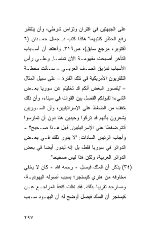 ‫ﻋﻠﻰ ﺍﻟﺠﺒﻬﺘﻴﻥ ﻓﻲ ﺍﻗﺘﺭﺍﻥ ﻭﺘﺯﺍﻤﻥ ﺸﺭﻁﻲ، ﻭﺃﻥ ﻴﻨﺘﻅﺭ‬
‫ﺭﻓﻊ ﺍﻟﺤﻅﺭ ﻜﻠﺘﻴﻬﻤﺎ" ﻫﻜﺫﺍ ﻜﺘﺏ ﺩ. ﺠﻤﺎل ﺤﻤـﺩﺍﻥ )٦‬
‫ﺃﻜﺘﻭﺒﺭ، ﻤﺭﺠﻊ ﺴﺎﺒﻕ(، ﺹ٩١٣. ﻭﺃﻋﺘﻘﺩ ﺃﻥ ﺃﺴـﺒﺎﺏ‬
‫ﺍﻟﺘﺄﺨﺭ ﺃﺼﺒﺤﺕ ﻤﻔﻬﻭﻤـﺔ ﺍﻵﻥ ﺘﻤﺎ ‪‬ـﺎ. ﻭﻋﻠـﻰ ﺭﺃﺱ‬
             ‫ﻤ‬
‫ﺍﻷﺴﺒﺎﺏ ﺘﻤﺯﻴﻕ ﺍﻟﺼـﻑ ﺍﻟﻌﺭﺒـﻲ – ﺴـﺄﻟﺕ ﻤﺤﻁـﺔ‬
‫ﺍﻟﺘﻠﻔﺯﻴﻭﻥ ﺍﻷﻤﺭﻴﻜﻴﺔ ﻓﻲ ﺘﻠﻙ ﺍﻟﻔﺘﺭﺓ – ﻋﻠﻰ ﺴﺒﻴل ﺍﻟﻤﺜﺎل‬
‫– "ﻴﺘﺼﻭﺭ ﺍﻟﺒﻌﺽ ﺃﻨﻜﻡ ﻗﺩ ﺘﺨﻠﻴﺘﻡ ﻋﻥ ﺴﻭﺭﻴﺎ ﺒﻌـﺽ‬
‫ﺍﻟﺸﻲﺀ؛ ﻟﻘﺒﻭﻟﻜﻡ ﺍﻟﻔﺼل ﺒﻴﻥ ﺍﻟﻘﻭﺍﺕ ﻓﻲ ﺴﻴﻨﺎﺀ، ﻭﺃﻥ ﺫﻟﻙ‬
‫ﺨﻔﻑ ﻤﻥ ﺍﻟﻀﻐﻁ ﻋﻠﻰ ﺍﻹﺴﺭﺍﺌﻴﻠﻴﻴﻥ، ﻭﺃﻥ ﺍﻟﺴـﻭﺭﻴﻴﻥ‬
‫ﻴﺸﻌﺭﻭﻥ ﺒﺄﻨﻬﻡ ﻗﺩ ﹸﺭﻜﻭﺍ ﻭﺤﻴﺩﻴﻥ ﻫﻨﺎ ﺩﻭﻥ ﺃﻥ ﺘﻤﺎﺭﺴﻭﺍ‬
                              ‫ﺘ‬
‫ﺃﻨﺘﻡ ﻀﻐ ﹰﺎ ﻋﻠﻰ ﺍﻹﺴﺭﺍﺌﻴﻠﻴﻴﻥ. ﻓﻬل ﻫـﺫﺍ ﺼـﺤﻴﺢ؟ -‬
                                    ‫ﻁ‬
‫ﻭﺃﺠﺎﺏ ﺍﻟﺭﺌﻴﺱ ﺍﻟﺴﺎﺩﺍﺕ: "ﻻ ﻴﺩﻭﺭ ﺫﻟﻙ ﻓـﻲ ﺒﻌـﺽ‬
‫ﺍﻟﺩﻭﺍﺌﺭ ﻓﻲ ﺴﻭﺭﻴﺎ ﻓﻘﻁ، ﺒل ﺇﻨﻪ ﻟﻴﺩﻭﺭ ﺃﻴ ‪‬ﺎ ﻓﻲ ﺒﻌﺽ‬
        ‫ﻀ‬
            ‫ﺍﻟﺩﻭﺍﺌﺭ ﺍﻟﻌﺭﺒﻴﺔ، ﻭﻟﻜﻥ ﻫﺫﺍ ﻟﻴﺱ ﺼﺤﻴ ‪‬ﺎ".‬
               ‫ﺤ‬
‫)٤٣( ‪‬ﺫﻜﺭ ﺃﻥ ﺍﻟﻤﻠﻙ ﻓﻴﺼل - ﺭﺤﻤﻪ ﺍﷲ - ﻜﺎﻥ ﻻ ﻴﺨﻔﻲ‬
                                        ‫ﻴ‬
‫ﻤﺨﺎﻭﻓﻪ ﻤﻥ ﻫﻨﺭﻱ ﻜﻴﺴﻨﺠﺭ؛ ﺒﺴﺒﺏ ﺃﺼﻭﻟﻪ ﺍﻟﻴﻬﻭﺩﻴـﺔ،‬
‫ﻭﺼﺎﺭﺤﻪ ﺘﻘﺭﻴ ‪‬ﺎ ﺒﺫﻟﻙ. ﻓﻘﺩ ﻨﻘﻠﺕ ﻜﺎﻓﺔ ﺍﻟﻤﺭﺍﺠـﻊ ﻋـﻥ‬
                                  ‫ﺒ‬
‫ﻜﻴﺴﻨﺠﺭ ﺃﻥ ﺍﻟﻤﻠﻙ ﻓﻴﺼل ﺃﻭﻀﺢ ﻟﻪ ﺃﻥ ﺍﻟﻴﻬـﻭﺩ ﺴـﺒﺏ‬


‫٧٩٢‬
 