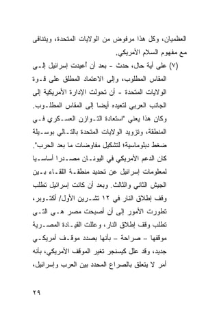 ‫ﺍﻟ ‪‬ﻅﻤﻴﺎﻥ، ﻭﻜل ﻫﺫﺍ ﻤﺭﻓﻭﺽ ﻤﻥ ﺍﻟﻭﻻﻴﺎﺕ ﺍﻟﻤﺘﺤﺩﺓ، ﻭﻴﺘﻨﺎﻓﻰ‬
                                                ‫ﻌ‬
                             ‫ﻤﻊ ﻤﻔﻬﻭﻡ ﺍﻟﺴﻼﻡ ﺍﻷﻤﺭﻴﻜﻲ.‬
‫)٧( ﻋﻠﻰ ﺃﻴﺔ ﺤﺎل، ﺤﺩﺙ - ﺒﻌﺩ ﺃﻥ ُﻋﻴﺩﺕ ﺇﺴﺭﺍﺌﻴل ﺇﻟـﻰ‬
                 ‫ﺃ‬
‫ﺍﻟﻤﻘﺎﺱ ﺍﻟﻤﻁﻠﻭﺏ، ﻭﺇﻟﻰ ﺍﻻﻋﺘﻤﺎﺩ ﺍﻟ ‪‬ﻁﹶﻕ ﻋﻠﻰ ﻗـﻭﺓ‬
          ‫ﻤ ﻠ‬
‫ﺍﻟﻭﻻﻴﺎﺕ ﺍﻟﻤﺘﺤﺩﺓ - ﺃﻥ ﺘﺤﻭﻟﺕ ﺍﻹﺩﺍﺭﺓ ﺍﻷﻤﺭﻴﻜﻴﺔ ﺇﻟﻰ‬
‫ﺍﻟﺠﺎﻨﺏ ﺍﻟﻌﺭﺒﻲ ﻟﺘﻌﻴﺩﻩ ﺃﻴ ‪‬ﺎ ﺇﻟﻰ ﺍﻟﻤﻘﺎﺱ ﺍﻟﻤﻁﻠـﻭﺏ.‬
                      ‫ﻀ‬
‫ﻭﻜﺎﻥ ﻫﺫﺍ ﻴﻌﻨﻲ "ﺍﺴﺘﻌﺎﺩﺓ ﺍﻟﺘـﻭﺍﺯﻥ ﺍﻟﻌﺴـﻜﺭﻱ ﻓـﻲ‬
‫ﺍﻟﻤﻨﻁﻘﺔ، ﻭﺘﺯﻭﻴﺩ ﺍﻟﻭﻻﻴﺎﺕ ﺍﻟﻤﺘﺤﺩﺓ ﺒﺎﻟﺘـﺎﻟﻲ ﺒﻭﺴـﻴﻠﺔ‬
‫ﻀﻐﻁ ﺩﺒﻠﻭﻤﺎﺴﻴﺔ؛ ﻟﺘﺸﻜﻴل ﻤﻔﺎﻭﻀﺎﺕ ﻤﺎ ﺒﻌﺩ ﺍﻟﺤﺭﺏ".‬
‫ﻜﺎﻥ ﺍﻟﺩﻋﻡ ﺍﻷﻤﺭﻴﻜﻲ ﻓﻲ ﺍﻟﻴﻭﻨـﺎﻥ ﻤﺼـﺩ ‪‬ﺍ ﺃﺴﺎﺴـ ‪‬ﺎ‬
 ‫ﻴ‬        ‫ﺭ‬
‫ﻟﻤﻌﻠﻭﻤﺎﺕ ﺇﺴﺭﺍﺌﻴل ﻋﻥ ﺘﺤﺩﻴﺩ ﻤﻨﻁﻘـﺔ ﺍﻟﻠﻘـﺎﺀ ﺒـﻴﻥ‬
‫ﺍﻟﺠﻴﺵ ﺍﻟﺜﺎﻨﻲ ﻭﺍﻟﺜﺎﻟﺙ. ﻭﺒﻌﺩ ﺃﻥ ﻜﺎﻨﺕ ﺇﺴﺭﺍﺌﻴل ﺘﻁﻠﺏ‬
‫ﻭﻗﻑ ﺇﻁﻼﻕ ﺍﻟﻨﺎﺭ ﻓﻲ ٢١ ﺘﺸـﺭﻴﻥ ﺍﻷﻭل/ ﺃﻜﺘـﻭﺒﺭ،‬
‫ﺘﻁﻭﺭﺕ ﺍﻷﻤﻭﺭ ﺇﻟﻰ ﺃﻥ ﺃﺼﺒﺤﺕ ﻤﺼﺭ ﻫـﻲ ﺍﻟﺘـﻲ‬
‫ﺘﻁﻠﺏ ﻭﻗﻑ ﺇﻁﻼﻕ ﺍﻟﻨﺎﺭ، ﻭﻋﻠﻠﺕ ﺍﻟﻘﻴـﺎﺩﺓ ﺍﻟﻤﺼـﺭﻴﺔ‬
‫ﻤﻭﻗﻔﻬﺎ – ﺼﺭﺍﺤﺔ – ﺒﺄﻨﻬﺎ ﺒﺼﺩﺩ ﻤﻭﻗـﻑ ﺃﻤﺭﻴﻜـﻲ‬
‫ﺠﺩﻴﺩ، ﻭﻗﺩ ﻋﻠل ﻜﻴﺴﻨﺠﺭ ﺘﻐﻴﺭ ﺍﻟﻤﻭﻗﻑ ﺍﻷﻤﺭﻴﻜﻲ، ﺒﺄﻨﻪ‬
‫ﺃﻤﺭ ﻻ ﻴﺘﻌﻠﻕ ﺒﺎﻟﺼﺭﺍﻉ ﺍﻟﻤﺤﺩﺩ ﺒﻴﻥ ﺍﻟﻌﺭﺏ ﻭﺇﺴﺭﺍﺌﻴل،‬


‫٩٢‬
 