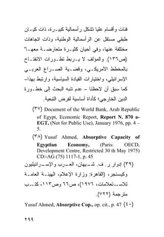 ‫ﻓﺌﺎﺕ ﻭﺃﻗﺴﺎﻡ ﻋﻠﻴﺎ ﺘﺸﻜل ﺭﺃﺴﻤﺎﻟﻴﺔ ﻜﺒﻴـﺭﺓ، ﺫﺍﺕ ﻜﻴـﺎﻥ‬
‫ﻁﺒﻘﻲ ﻤﺴﺘﻘل ﻋﻥ ﺍﻟﺭﺃﺴﻤﺎﻟﻴﺔ ﺍﻟﻭﻁﻨﻴﺔ، ﻭﺫﺍﺕ ﺍﺘﺠﺎﻫﺎﺕ‬
‫ﻤﺨﺘﻠﻔﺔ ﻋﻨﻬﺎ، ﻭﻓﻲ ﺃﺤﻴﺎﻥ ﻜﺜﻴـﺭﺓ ﻤﺘﻌﺎﺭﻀـﺔ ﻤﻌﻬـﺎ"‬
‫)ﺹ٦٣١(. ﻭﺍﻟﻤﺅﻟﻑ ﻻ ﻴـﺭﺒﻁ ﺘﻁـﻭﺭﺍﺕ ﺍﻻﻨﻔﺘـﺎﺡ‬
‫ﺒﺎﻟﻤﺨﻁﻁ ﺍﻷﻤﺭﻴﻜـﻲ، ﻭﻗﻀـﻴﺔ ﺍﻟﺼـﺭﺍﻉ ﺍﻟﻌﺭﺒـﻲ‬
‫ﺍﻹﺴﺭﺍﺌﻴﻠﻲ، ﻭﺍﺨﺘﻴﺎﺭﺍﺕ ﺍﻟﻘﻴﺎﺩﺓ ﺍﻟﺴﻴﺎﺴﻴﺔ، ﻭﺍﺭﺘﺒﻁ ﺒﻬﺫﺍ–‬
‫ﻜﻤﺎ ﺴﺒﻕ ﺃﻥ ﻻﺤﻅﻨﺎ – ﻋﺩﻡ ﺘﻨﺒﻪ ﺍﻟﺒﺤﺙ ﺇﻟﻰ ﺨﻁـﻭﺭﺓ‬
         ‫ﺍﻟﺩﻴﻥ ﺍﻟﺨﺎﺭﺠﻲ؛ ﻜﺄﺩﺍﺓ ﺃﺴﺎﺴﻴﺔ ﻟﻔﺭﺽ ﺍﻟﺘﺒﻌﻴﺔ.‬
   ‫‪(٣٧) Document of the World Bank, Arab Republic‬‬
      ‫-‪of Egypt, Economic Report, Report N. 870 a‬‬
      ‫– 4 .‪EGT, (Not for Public Use), January 1976, pp‬‬
      ‫.5‬
   ‫‪(٣٨) Yusuf Ahmed, Absorptive Capacity of‬‬
      ‫‪Egyptian‬‬     ‫,‪Economy‬‬        ‫:‪(Paris‬‬   ‫,‪OECD‬‬
      ‫)5791 ‪Development Centre, Restricted 30 th May‬‬
      ‫54 .‪CD/-AG (75) 1117-1, p‬‬
‫ـﺭﺍﺌﻴﻠﻴﻭﻥ‬
        ‫)٩٣( ﺇﺩﻭﺍﺭ ﺭ. ﻑ. ـﻴﻬﺎﻥ، ـﺭﺏ ﻭﺍﻹﺴـ‬
                ‫ﺍﻟﻌـ‬   ‫ﺸـ‬
‫ﻭﻜﻴﺴﻨﺠﺭ، )ﺍﻟﻘﺎﻫﺭﺓ: ﻭﺯﺍﺭﺓ ﺍﻹﻋﻼﻡ، ﺍﻟﻬﻴﺌـﺔ ﺍﻟﻌﺎﻤـﺔ‬
‫ـﺘﻌﻼﻤﺎﺕ، ٦٧٩١(، ﺹ٦٦ ﻭﺹ٣١١، ـﺏ‬
  ‫ﻜﺘـ‬                        ‫ﻟﻼﺴـ‬
                                   ‫ﻤﺘﺭﺠﻤﺔ )٢٢٧(.‬
‫)٠٤( 74 .‪Yusuf Ahmed, Absorptive Cop., op. cit., p‬‬


‫٩٩٢‬
 