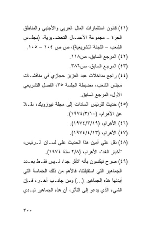 ‫)١٤( ﻗﺎﻨﻭﻥ ﺍﺴﺘﺜﻤﺎﺭﺍﺕ ﺍﻟﻤﺎل ﺍﻟﻌﺭﺒﻲ ﻭﺍﻷﺠﻨﺒﻲ ﻭﺍﻟﻤﻨﺎﻁﻕ‬
‫ﺍﻟﺤ ‪‬ﺓ – ﻤﺠﻤﻭﻋﺔ ﺍﻷﻋﻤـﺎل ﺍﻟﺘﺤﻀـﻴﺭﻴﺔ، )ﻤﺠﻠـﺱ‬
                                     ‫ﺭ‬
 ‫ﺍﻟﺸﻌﺏ – ﺍﻟﻠﺠﻨﺔ ﺍﻟﺘﺸﺭﻴﻌﻴﺔ(، ﺹ ﺹ ٤٠١ – ٥٠١.‬
                       ‫)٢٤( ﺍﻟﻤﺭﺠﻊ ﺍﻟﺴﺎﺒﻕ، ﺹ٨١١.‬
                       ‫)٣٤( ﺍﻟﻤﺭﺠﻊ ﺍﻟﺴﺎﺒﻕ، ﺹ٦٨٣.‬
‫)٤٤( ﺭﺍﺠﻊ ﻤﺩﺍﺨﻼﺕ ﻋﺒﺩ ﺍﻟﻌﺯﻴﺯ ﺤﺠﺎﺯﻱ ﻓﻲ ﻤﻨﺎﻗﺸـﺎﺕ‬
‫ﻤﺠﻠﺱ ﺍﻟﺸﻌﺏ، ﻤﻀﺒﻁﺔ ﺍﻟﺠﻠﺴﺔ ٥٣، ﺍﻟﻔﺼل ﺍﻟﺘﺸﺭﻴﻌﻲ‬
                            ‫ﺍﻷﻭل، ﺍﻟﻤﺭﺠﻊ ﺍﻟﺴﺎﺒﻕ.‬
‫)٥٤( ﺤﺩﻴﺙ ﻟﻠﺭﺌﻴﺱ ﺍﻟﺴﺎﺩﺍﺕ ﺇﻟﻰ ﻤﺠﻠﺔ ﻨﻴﻭﺯﻭﻴﻙ، ﻨﻘـﻼ‬
‫ﹰ‬
                      ‫ﻋﻥ ﺍﻷﻫﺭﺍﻡ، )٠١/٣/٤٧٩١(.‬
                       ‫)٦٤( ﺍﻷﻫﺭﺍﻡ، )٩١/٣/٤٧٩١(.‬
                       ‫)٧٤( ﺍﻷﻫﺭﺍﻡ، )٣١/٤/٤٧٩١(.‬
‫)٨٤( ﻨﻘل ﻋﻠﻲ ﺃﻤﻴﻥ ﻫﺫﺍ ﺍﻟﺤﺩﻴﺙ ﻋﻠﻰ ﻟﺴـﺎﻥ ﺍﻟـﺭﺌﻴﺱ،‬
           ‫"ﺃﺨﺒﺎﺭ ﺍﻟﻐﺩ"، ﺍﻷﻫﺭﺍﻡ، )٨/٢ ﺴﻨﺔ ٤٧٩١(.‬
‫)٩٤( ﺼﺭﺡ ﻨﻴﻜﺴﻭﻥ ﺒﺄﻨﻪ "ﺘﺄﺜﺭ ﺠ ‪‬ﺍ، ﻟـﻴﺱ ﻓﻘـﻁ ﺒﻌـﺩﺩ‬
                  ‫ﺩ‬
‫ﺍﻟﺠﻤﺎﻫﻴﺭ ﺍﻟﺘﻲ ﺍﺴﺘﻘﺒﻠﺘﻨﺎ، ﻓﺎﻷﻫﻡ ﻤﻥ ﺫﻟﻙ ﺍﻟﺤﻤﺎﺴﺔ ﺍﻟﺘﻲ‬
‫ﺃﺒﺩﺘﻬﺎ ﻫﺫﻩ ﺍﻟﺠﻤﺎﻫﻴﺭ )...( ﻭﻤﻥ ﺠﺎﻨـﺏ ﺁﺨـﺭ، ﻓـﺈﻥ‬
‫ﺍﻟﺸﻲﺀ ﺍﻟﺫﻱ ﻴﺩﻋﻭ ﺇﻟﻰ ﺍﻟﺘﺄﺜﺭ، ﺃﻥ ﻫﺫﻩ ﺍﻟﺠﻤﺎﻫﻴﺭ ﺘﺒـﺩﻱ‬


‫٠٠٣‬
 