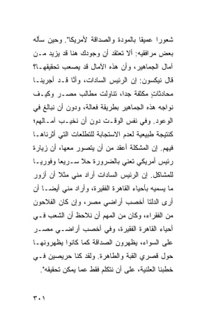 ‫ﺸﻌﻭ ‪‬ﺍ ﻋﻤﻴ ﹰﺎ ﺒﺎﻟﻤﻭﺩﺓ ﻭﺍﻟﺼﺩﺍﻗﺔ ﻷﻤﺭﻴﻜﺎ". ﻭﺤﻴﻥ ﺴﺄﻟﻪ‬
                                     ‫ﻘ‬      ‫ﺭ‬
‫ﺒﻌﺽ ﻤﺭﺍﻓﻘﻴﻪ: ﺃﻻ ﺘﻌﺘﻘﺩ ﺃﻥ ﻭﺠﻭﺩﻙ ﻫﻨﺎ ﻗﺩ ﻴﺯﻴﺩ ﻤـﻥ‬
‫ﺁﻤﺎل ﺍﻟﺠﻤﺎﻫﻴﺭ، ﻭﺃﻥ ﻫﺫﻩ ﺍﻵﻤﺎل ﻗﺩ ﻴﺼﻌﺏ ﺘﺤﻘﻴﻘﻬـﺎ؟‬
‫ﻗﺎل ﻨﻴﻜﺴﻭﻥ: ﺇﻥ ﺍﻟﺭﺌﻴﺱ ﺍﻟﺴﺎﺩﺍﺕ، ﻭﺃ ﱠﺎ ﻗـﺩ ﺃﺠﺭﻴﻨـﺎ‬
             ‫ﻨ‬
‫ﻤﺤﺎﺩﺜﺎﺕ ﻤﻜﺜﻔﺔ ﺠ ‪‬ﺍ، ﺘﻨﺎﻭﻟﺕ ﻤﻁﺎﻟﺏ ﻤﺼـﺭ ﻭﻜﻴـﻑ‬
                          ‫ﺩ‬         ‫ٍ‬
‫ﻨﻭﺍﺠﻪ ﻫﺫﻩ ﺍﻟﺠﻤﺎﻫﻴﺭ ﺒﻁﺭﻴﻘﺔ ﻓﻌﺎﻟﺔ، ﻭﺩﻭﻥ ﺃﻥ ﻨﺒﺎﻟﻎ ﻓﻲ‬
‫ﺍﻟﻭﻋﻭﺩ. ﻭﻓﻲ ﻨﻔﺱ ﺍﻟﻭﻗـﺕ ﺩﻭﻥ ﺃﻥ ﻨﺨﻴـﺏ ﺁﻤـﺎﻟﻬﻡ؛‬
‫ﻜﻨﺘﻴﺠﺔ ﻁﺒﻴﻌﻴﺔ ﻟﻌﺩﻡ ﺍﻻﺴﺘﺠﺎﺒﺔ ﻟﻠﺘﻁﻠﻌﺎﺕ ﺍﻟﺘﻲ ﺃﺜﺭﻨﺎﻫـﺎ‬
‫ﻓﻴﻬﻡ. ﺇﻥ ﺍﻟﻤﺸﻜﻠﺔ ﺃﻋﻘﺩ ﻤﻥ ﺃﻥ ‪‬ﺘﺼ ‪‬ﺭ ﻤﻌﻬﺎ، ﺃﻥ ﺯﻴﺎﺭﺓ‬
                ‫ﻴ ﻭ‬
‫ﺭﺌﻴﺱ ﺃﻤﺭﻴﻜﻲ ﺘﻌﻨﻲ ﺒﺎﻟﻀﺭﻭﺭﺓ ﺤﻼ ﺴـﺭﻴ ‪‬ﺎ ﻭﻓﻭﺭ ‪‬ـﺎ‬
  ‫ﻴ‬       ‫ﻌ‬      ‫ﹰ‬
‫ﻟﻠﻤﺸﺎﻜل. ﺇﻥ ﺍﻟﺭﺌﻴﺱ ﺍﻟﺴﺎﺩﺍﺕ ﺃﺭﺍﺩ ﻤﻨﻲ ﻤﺜﻼ ﺃﻥ ﺃﺯﻭﺭ‬
        ‫ﹰ‬
‫ﻤﺎ ﻴﺴﻤﻴﻪ ﺒﺄﺤﻴﺎﺀ ﺍﻟﻘﺎﻫﺭﺓ ﺍﻟﻔﻘﻴﺭﺓ، ﻭﺃﺭﺍﺩ ﻤﻨﻲ ﺃﻴ ‪‬ـﺎ ﺃﻥ‬
     ‫ﻀ‬
‫ﺃﺭﻯ ﺍﻟﺩﻟﺘﺎ ﺃﺨﺼﺏ ﺃﺭﺍﻀﻲ ﻤﺼﺭ، ﻭﺇﻥ ﻜﺎﻥ ﺍﻟﻔﻼﺤﻭﻥ‬
‫ﻤﻥ ﺍﻟﻔﻘﺭﺍﺀ، ﻭﻜﺎﻥ ﻤﻥ ﺍﻟﻤﻬﻡ ﺃﻥ ﻨﻼﺤﻅ ﺃﻥ ﺍﻟﺸﻌﺏ ﻓـﻲ‬
‫ﺃﺤﻴﺎﺀ ﺍﻟﻘﺎﻫﺭﺓ ﺍﻟﻔﻘﻴﺭﺓ، ﻭﻓﻲ ﺃﺨﺼﺏ ﺃﺭﺍﻀـﻲ ﻤﺼـﺭ‬
‫ﻋﻠﻰ ﺍﻟﺴﻭﺍﺀ، ﻴﻅﻬﺭﻭﻥ ﺍﻟﺼﺩﺍﻗﺔ ﻜﻤﺎ ﻜﺎﻨﻭﺍ ﻴﻅﻬﺭﻭﻨﻬـﺎ‬
‫ﺤﻭل ﻗﺼ ‪‬ﻱ ﺍﻟﻘﺒﺔ ﻭﺍﻟﻁﺎﻫﺭﺓ. ﻭﻟﻘﺩ ﻜﻨﺎ ﺤﺭﻴﺼﻴﻥ ﻓـﻲ‬
                                     ‫ﺭ‬
  ‫ﺨﻁﺒﻨﺎ ﺍﻟﻌﻠﻨﻴﺔ، ﻋﻠﻰ ﺃﻥ ﻨﺘﻜﻠﻡ ﻓﻘﻁ ﻋ ‪‬ﺎ ﻴﻤﻜﻥ ﺘﺤﻘﻴﻘﻪ".‬
                 ‫ﻤ‬


‫١٠٣‬
 