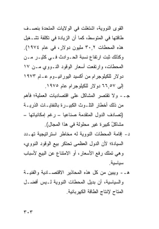 ‫ﺍﻟﻘﻭﻯ ﺍﻟﻨﻭﻭﻴﺔ، ﺍﺸﺘﻐﻠﺕ ﻓﻲ ﺍﻟﻭﻻﻴﺎﺕ ﺍﻟﻤﺘﺤﺩﺓ ﺒﻨﺼـﻑ‬
‫ﻁﺎﻗﺘﻬﺎ ﻓﻲ ﺍﻟﻤﺘﻭﺴﻁ، ﻜﻤﺎ ﺃﻥ ﺍﻟﺯﻴﺎﺩﺓ ﻓﻲ ﺘﻜﻠﻔﺔ ﺘﺸـﻐﻴل‬
‫ﻫﺫﻩ ﺍﻟﻤﺤﻁﺎﺕ ٢,٠٣ ﻤﻠﻴﻭﻥ ﺩﻭﻻﺭ، ﻓﻲ ﻋﺎﻡ ٤٧٩١(.‬
‫ﻭﻜﺫﻟﻙ ﺜﺒﺕ ﺍﺭﺘﻔﺎﻉ ﻨﺴﺒﺔ ﺍﻟﺤـﻭﺍﺩﺙ ﻓـﻲ ﻜﺜﻴـﺭ ﻤـﻥ‬
‫ﺍﻟﻤﺤﻁﺎﺕ، ﻭﺍﺭﺘﻔﻌﺕ ﺃﺴﻌﺎﺭ ﺍﻟﻭﻗﻭﺩ ﺍﻟﻨـﻭﻭﻱ ﻤـﻥ ٧١‬
‫ﺩﻭﻻﺭ ﻟﻠﻜﻴﻠﻭﺠﺭﺍﻡ ﻤﻥ ﺃﻜﺴﻴﺩ ﺍﻟﻴﻭﺭﺍﻨﻴـﻭﻡ ﻋـﺎﻡ ٣٧٩١‬
          ‫ﺇﻟﻰ ٧٥,٦٦ ﺩﻭﻻﺭ ﻟﻠﻜﻴﻠﻭﺠﺭﺍﻡ ﻋﺎﻡ ٥٧٩١.‬
‫ﺠـ- ﻭﻻ ﺘﻘﺘﺼﺭ ﺍﻟﻤﺸﺎﻜل ﻋﻠﻰ ﺍﻗﺘﺼﺎﺩﻴﺎﺕ ﺍﻟﻌﻤﻠﻴﺔ؛ ﻓﺄﻫﻡ‬
‫ﻤﻥ ﺫﻟﻙ ﺃﺨﻁﺎﺭ ﺍﻟﺘﻠـﻭﺙ ﺍﻟﻜﺒﻴـﺭﺓ ﺒﺎﻟﻨﻔﺎﻴـﺎﺕ ﺍﻟﺫﺭﻴـﺔ‬
‫)ﺘﺼﺎﺩﻑ ﺍﻟﺩﻭل ﺍﻟﻤﺘﻘﺩﻤﺔ ﺼﻨﺎﻋ ‪‬ﺎ – ﺭﻏﻡ ﺇﻤﻜﺎﻨﻴﺎﺘﻬﺎ –‬
                    ‫ﻴ‬
          ‫ﻤﺸﺎﻜل ﻜﺒﻴﺭﺓ ﻏﻴﺭ ﻤﺤﻠﻭﻟﺔ ﻓﻲ ﻫﺫﺍ ﺍﻟﻤﺠﺎل(.‬
                                           ‫ُ‬
‫ﺩ- ﺇﻗﺎﻤﺔ ﺍﻟﻤﺤﻁﺎﺕ ﺍﻟﻨﻭﻭﻴﺔ ﻟﻪ ﻤﺨﺎﻁﺭ ﺍﺴﺘﺭﺍﺘﻴﺠﻴﺔ ﺘﻬـﺩﺩ‬
                 ‫‪‬‬
‫ﺍﻟﺴﻴﺎﺩﺓ؛ ﻷﻥ ﺍﻟﺩﻭل ﺍﻟﻌﻅ ‪‬ﻰ ﺘﺤﺘﻜﺭ ﺒﻴﻊ ﺍﻟﻭﻗﻭﺩ ﺍﻟﻨﻭﻭﻱ،‬
                          ‫ﻤ‬
‫ﻭﻫﻲ ﺘﻤﻠﻙ ﺭﻓﻊ ﺍﻷﺴﻌﺎﺭ، ﺃﻭ ﺍﻻﻤﺘﻨﺎﻉ ﻋﻥ ﺍﻟﺒﻴﻊ ﻷﺴﺒﺎﺏ‬
                                            ‫ﺴﻴﺎﺴﻴﺔ.‬
‫ﻫـ- ﻭﻴﺒﻴﻥ ﻤﻥ ﻜل ﻫﺫﻩ ﺍﻟﻤﺤﺎﺫﻴﺭ ﺍﻻﻗﺘﺼـﺎﺩﻴﺔ ﻭﺍﻟﻔﻨﻴـﺔ‬
‫ﻭﺍﻟﺴﻴﺎﺴﻴﺔ، ﺃﻥ ﺒﺩﻴل ﺍﻟﻤﺤﻁﺎﺕ ﺍﻟﻨﻭﻭﻴﺔ ﻟـﻴﺱ ﺃﻓﻀـل‬
                     ‫ﺍﻟﻤﺘﺎﺡ ﻹﻨﺘﺎﺝ ﺍﻟﻁﺎﻗﺔ ﺍﻟﻜﻬﺭﺒﺎﺌﻴﺔ.‬


‫٣٠٣‬
 