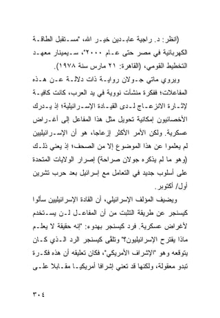 ‫)ﺍﻨﻅﺭ: ﺩ. ﺭﺍﺠﻴﺔ ﻋﺎﺒـﺩﻴﻥ ﺨﻴـﺭ ﺍﷲ، "ﻤﺴـﺘﻘﺒل ﺍﻟﻁﺎﻗـﺔ‬
‫ﺍﻟﻜﻬﺭﺒﺎﺌﻴﺔ ﻓﻲ ﻤﺼﺭ ﺤﺘﻰ ﻋـﺎﻡ ٠٠٠٢"، ﺴـﻴﻤﻴﻨﺎﺭ ﻤﻌﻬـﺩ‬
       ‫ﺍﻟﺘﺨﻁﻴﻁ ﺍﻟﻘﻭﻤﻲ، )ﺍﻟﻘﺎﻫﺭﺓ: ١٢ ﻤﺎﺭﺱ ﺴﻨﺔ ٨٧٩١(.‬
‫ﻭﻴﺭﻭﻱ ﻤﺎﺘﻲ ﺠـﻭﻻﻥ ﺭﻭﺍﻴـﺔ ﺫﺍﺕ ﺩﻻﻟـﺔ ﻋـﻥ ﻫـﺫﻩ‬
‫ﺍﻟﻤﻔﺎﻋﻼﺕ؛ ﻓﻔﻜﺭﺓ ﻤﻨﺸﺂﺕ ﻨﻭﻭﻴﺔ ﻓﻲ ﻴﺩ ﺍﻟﻌﺭﺏ، ﻜﺎﻨﺕ ﻜﺎﻓﻴـﺔ‬
‫ﻹﺜـﺎﺭﺓ ﺍﻻﻨﺯﻋـﺎﺝ ﻟـﺩﻯ ﺍﻟﻘﻴـﺎﺩﺓ ﺍﻹﺴـﺭﺍﺌﻴﻠﻴﺔ؛ ﺇﺫ ﻴـﺩﺭﻙ‬
   ‫ـ‬             ‫ـ‬       ‫ـ‬       ‫ـ ـ‬            ‫ـ‬
‫ﺍﻷﺨﺼﺎﺌﻴﻭﻥ ﺇﻤﻜﺎﻨﻴﺔ ﺘﺤﻭﻴل ﻤﺜل ﻫﺫﺍ ﺍﻟﻤﻔﺎﻋل ﺇﻟﻰ ﺃﻏـﺭﺍﺽ‬
                                 ‫ﹶ‬
‫ﻋﺴﻜﺭﻴﺔ. ﻭﻟﻜﻥ ﺍﻷﻤﺭ ﺍﻷﻜﺜﺭ ﺇﺯﻋﺎ ‪‬ﺎ، ﻫﻭ ﺃﻥ ﺍﻹﺴـﺭﺍﺌﻴﻠﻴﻴﻥ‬
                     ‫ﺠ‬
‫ﻟﻡ ﻴﻌﻠﻤﻭﺍ ﻋﻥ ﻫﺫﺍ ﺍﻟﻤﻭﻀﻭﻉ ﺇﻻ ﻤﻥ ﺍﻟﺼﺤﻑ؛ ﺇﺫ ﻴﻌﻨﻲ ﺫﻟـﻙ‬
‫)ﻭﻫﻭ ﻤﺎ ﻟﻡ ﻴﺫﻜﺭﻩ ﺠﻭﻻﻥ ﺼﺭﺍﺤﺔ( ﺇﺼﺭﺍﺭ ﺍﻟﻭﻻﻴﺎﺕ ﺍﻟﻤﺘﺤﺩﺓ‬
‫ﻋﻠﻰ ﺃﺴﻠﻭﺏ ﺠﺩﻴﺩ ﻓﻲ ﺍﻟﺘﻌﺎﻤل ﻤﻊ ﺇﺴﺭﺍﺌﻴل ﺒﻌﺩ ﺤﺭﺏ ﺘﺸﺭﻴﻥ‬
                                            ‫ﺃﻭل/ ﺃﻜﺘﻭﺒﺭ.‬
‫ﻭﻴﻀﻴﻑ ﺍﻟﻤﺅﻟﻑ ﺍﻹﺴﺭﺍﺌﻴﻠﻲ، ﺃﻥ ﺍﻟﻘﺎﺩﺓ ﺍﻹﺴﺭﺍﺌﻴﻠﻴﻴﻥ ﺴﺄﻟﻭﺍ‬
‫ﻜﻴﺴﻨﺠﺭ ﻋﻥ ﻁﺭﻴﻘﺔ ﺍﻟﺘﺜﺒﺕ ﻤﻥ ﺃﻥ ﺍﻟﻤﻔﺎﻋـل ﻟـﻥ ‪‬ﺴـﺘﺨﺩﻡ‬
      ‫ﻴ‬
‫ﻷﻏﺭﺍﺽ ﻋﺴﻜﺭﻴﺔ. ﻓﺭﺩ ﻜﻴﺴﻨﺠﺭ ﺒﻬﺩﻭﺀ: "ﺇﻨﻪ ﺤﻘﻴﻘﺔ ﻻ ﻴﻌﻠـﻡ‬
‫ﻤﺎﺫﺍ ﻴﻘﺘﺭﺡ ﺍﻹﺴﺭﺍﺌﻴﻠﻴﻭﻥ؟" ﻭﺘﻠ ﱠﻰ ﻜﻴﺴﻨﺠﺭ ﺍﻟﺭﺩ ﺍﻟـﺫﻱ ﻜـﺎﻥ‬
                        ‫ﻘ‬
‫ﻴﺘﻭﻗﻌﻪ ﻭﻫﻭ "ﺍﻹﺸﺭﺍﻑ ﺍﻷﻤﺭﻴﻜﻲ"، ﻓﻜﺎﻥ ﺘﻌﻠﻴﻘﻪ ﺃﻥ ﻫﺫﻩ ﻓﻜـﺭﺓ‬
‫ﺘﺒﺩﻭ ﻤﻌﻘﻭﻟﺔ، ﻭﻟﻜﻨﻬﺎ ﻗﺩ ﺘﻌﻨﻲ ﺇﺸﺭﺍ ﹰﺎ ﺃﻤﺭﻴﻜﻴـﺎ ﻤﻘـﺎﺒﻼ ﻋﻠـﻰ‬
     ‫ﹰ‬                ‫ﻓ‬


‫٤٠٣‬
 