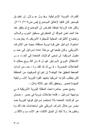 ‫ﺍﻟﻘﺩﺭﺍﺕ ﺍﻟﻨﻭﻭﻴﺔ ﺍﻹﺴﺭﺍﺌﻴﻠﻴﺔ. ﻭﻴﻘـﻭل ﺠـﻭﻻﻥ: ﺇﻥ ﺘﻌﻠﻴـﻕ‬
‫ﻜﻴﺴﻨﺠﺭ ﻜﺎﻥ ﻜﺎﻓ ‪‬ﺎ ﻹﻏﻼﻕ ﺍﻟﻤﻭﻀﻭﻉ )ﺹ ﺹ٥١٢/ ٦١٢(.‬
                             ‫ﻴ‬
‫ﻭﻟﻜﻥ ﻫﺫﻩ ﺍﻟﺭﻭﺍﻴﺔ ﺘﺠﻌﻠﻨﺎ ﻨﻔﺘﺭﺽ ﺃﻥ ﺍﻟﻤﻭﻀﻭﻉ ﻟﻡ ﻴﻐﻠﻕ ﻋﻨﺩ‬
‫ﻫﺫﺍ ﺍﻟﺤﺩ، ﻓﻤﻥ ﺍﻟ ‪‬ﺅ ﱠﺩ ﺃﻥ ﺍﻟﺘﺤﻜﻡ ﻓﻲ ﻤﺴﺘﻘﺒل ﺍﻟﺤﺭﺏ ﻭﺍﻟﺴﻼﻡ،‬
                                   ‫ﻤ ﻜ‬
‫ﻭﺇﺨﻀﺎﻉ ﺍﻷﻁﺭﺍﻑ ﺍﻟﻤﺤﻠﻴﺔ ﻟﻠﺴﻴﻁﺭﺓ ﺍﻷﻤﺭﻴﻜﻴـﺔ، ﻴﻌﺎﺭﻀـﻪ‬
‫ﺍﺴﺘﺤﻭﺍﺫ ﺇﺴﺭﺍﺌﻴل ﻋﻠﻰ ﻗﻭﺓ ﻨﻭﻭﻴﺔ ﻤﺴﺘﻘﻠﺔ، ﺒﻌﻴﺩﺓ ﻋﻥ ﺍﻹﺸﺭﺍﻑ‬
‫ﺍﻷﻤﺭﻴﻜﻲ. ﻭﻜﺎﻥ ﻁ ‪‬ﻌ ‪‬ﺎ ﻓﻲ ﻤﺭﺤﻠﺔ ﺇﻋﺎﺩﺓ ﺇﺴﺭﺍﺌﻴل ﺇﻟﻰ ﺤﺠـﻡ‬
                                 ‫ﺒﻴ‬
‫ﻤﻘﺒﻭل ﺃﻤﺭﻴﻜ ‪‬ﺎ، ﺃﻥ ﺘﺴﻌﻰ ﺍﻟﻭﻻﻴﺎﺕ ﺍﻟﻤﺘﺤﺩﺓ ﺇﻟﻰ ﺍﻟﺤـﺩ ﻤـﻥ‬
                                        ‫ﻴ‬
‫ﺍﻻﺴﺘﻘﻼل ﺍﻟﻨﻭﻭﻱ ﻹﺴﺭﺍﺌﻴل. ﻓﻬـل ﻜـﺎﻥ ﺍﻟﺘﻠـﻭﻴﺢ ﺒﺤﻜﺎﻴـﺔ‬
‫ﺍﻟﻤﻔﺎﻋﻼﺕ ﺍﻟﻤﺼﺭﻴﺔ – ﻓـﻲ ﺘﻠـﻙ ﺍﻟﻔﺘـﺭﺓ – ﻀـﻤﻥ ﺃﺩﻭﺍﺕ‬
‫ﺍﻟﻀﻐﻁ ﻟﺘﺤﻘﻴﻕ ﻫﺫﺍ ﺍﻟﻬﺩﻑ؟ ﺇﻥ ﺇﺨﺭﺍﺝ ﺍﻟﺴﻭﻓﻴﻴﺕ ﻤﻥ ﺍﻟﻤﻨﻁﻘﺔ‬
‫ﻜﺎﻥ ﻴﺘﻁﻠﺏ ﺍﻟﺘﺯﺍ ‪‬ﺎ ﺃﻤﺭﻴﻜ ‪‬ﺎ ﺒﺘﺤﻴﻴﺩ ﺍﻟﻘﻭﺓ ﺍﻟﻨﻭﻭﻴﺔ ﺍﻹﺴـﺭﺍﺌﻴﻠﻴﺔ‬
                                  ‫ﻴ‬        ‫ﻤ‬
             ‫ﺍﻟﻤﻬﺩﺩﺓ ﻟﻤﺼﺭ. ﻭﻴﺘﺤﻘﻕ ﺫﻟﻙ ﻋﺒ‪‬ﺭ ﺜﻼﺜﺔ ﺒﺩﺍﺌل:-‬
               ‫َ‬
‫ﻭﻀﻊ ﻤﺼﺭ ﻤﺒﺎﺸﺭﺓ ﺘﺤﺕ ﺍﻟﻤﻅﻠﺔ ﺍﻟﻨﻭﻭﻴﺔ ﺍﻷﻤﺭﻴﻜﻴﺔ ﻓـﻲ‬
‫ﻤﻭﺍﺠﻬﺔ ﺇﺴﺭﺍﺌﻴل – ﺇﻗﺎﻤﺔ ﻤﻔﺎﻋﻼﺕ ﻨﻭﻭﻴﺔ ﻓﻲ ﻤﺼﺭ – ﻀﻤﺎﻥ‬
‫ﻤﻥ ﺍﻟﻭﻻﻴﺎﺕ ﺍﻟﻤﺘﺤﺩﺓ ﺒﺄﻻ ﺘﺴﺘﺨﺩﻡ ﺇﺴﺭﺍﺌﻴل ﻗﻭﺘﻬﺎ ﺍﻟﻨﻭﻭﻴﺔ ﻀﺩ‬
‫ﻤﺼﺭ ﻤﻥ ﺨﻼل ﺇﺸﺭﺍﻑ ﺃﻤﺭﻴﻜﻲ ﻋﻠﻰ ﺍﺴﺘﺨﺩﺍﻤﺎﺕ ﻫﺫﻩ ﺍﻟﻘـﻭﺓ‬
‫ﻭﺘﻁﻭﺭﻫﺎ. ﻭﻻ ﺸﻙ ﺃﻥ ﺍﻟﺒﺩﻴل ﺍﻟﺜﺎﻟﺙ، ﻫﻭ ﺍﻷﻨﺴـﺏ ﻭﺍﻷﻜﺜـﺭ‬


‫٥٠٣‬
 