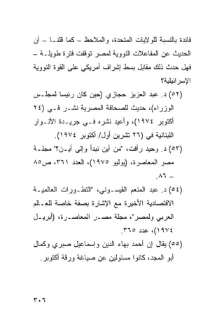 ‫ﻓﺎﺌﺩﺓ ﺒﺎﻟﻨﺴﺒﺔ ﻟﻠﻭﻻﻴﺎﺕ ﺍﻟﻤﺘﺤﺩﺓ، ﻭﺍﻟﻤﻼﺤﻅ – ﻜﻤﺎ ﻗﻠﻨـﺎ – ﺃﻥ‬
‫ﺍﻟﺤﺩﻴﺙ ﻋﻥ ﺍﻟﻤﻔﺎﻋﻼﺕ ﺍﻟﻨﻭﻭﻴﺔ ﻟﻤﺼﺭ ﺘﻭﻗﻔﺕ ﻓﺘﺭﺓ ﻁﻭﻴﻠـﺔ –‬
‫ﻓﻬل ﺤﺩﺙ ﺫﻟﻙ ﻤﻘﺎﺒل ﺒﺴﻁ ﺇﺸﺭﺍﻑ ﺃﻤﺭﻴﻜﻲ ﻋﻠﻰ ﺍﻟﻘﻭﺓ ﺍﻟﻨﻭﻭﻴﺔ‬
                                            ‫ﺍﻹﺴﺭﺍﺌﻴﻠﻴﺔ؟‬
‫)٢٥( ﺩ. ﻋﺒﺩ ﺍﻟﻌﺯﻴﺯ ﺤﺠﺎﺯﻱ )ﺤﻴﻥ ﻜﺎﻥ ﺭﺌﻴ ‪‬ﺎ ﻟﻤﺠﻠـﺱ‬
        ‫ﺴ‬
‫ﺍﻟﻭﺯﺭﺍﺀ(، ﺤﺩﻴﺙ ﻟﻠﺼﺤﺎﻓﺔ ﺍﻟﻤﺼﺭﻴﺔ ﻨﺸـﺭ ﻓـﻲ )٤٢‬
‫ﺃﻜﺘﻭﺒﺭ ٤٧٩١(، ﻭﺃﻋﻴﺩ ﻨﺸﺭﻩ ﻓـﻲ ﺠﺭﻴـﺩﺓ ﺍﻷﻨـﻭﺍﺭ‬
       ‫ﺍﻟﻠﺒﻨﺎﻨﻴﺔ ﻓﻲ )٦٢ ﺘﺸﺭﻴﻥ ﺃﻭل/ ﺃﻜﺘﻭﺒﺭ ٤٧٩١(.‬
‫)٣٥( ﺩ. ﻭﺤﻴﺩ ﺭﺃﻓﺕ، "ﻤﻥ ﺃﻴﻥ ﻨﺒﺩﺃ ﻭﺇﻟﻰ ﺃﻴـﻥ؟" ﻤﺠﻠـﺔ‬
‫ﻤﺼﺭ ﺍﻟﻤﻌﺎﺼﺭﺓ، )ﻴﻭﻟﻴﻭ ٥٧٩١(، ﺍﻟﻌﺩﺩ ١٦٣، ﺹ٥٨‬
                                          ‫– ٦٨.‬
‫)٤٥( ﺩ. ﻋﺒﺩ ﺍﻟﻤﻨﻌﻡ ﺍﻟﻘﻴﺴـﻭﻨﻲ، "ﺍﻟﺘﻁـﻭﺭﺍﺕ ﺍﻟﻌﺎﻟﻤﻴـﺔ‬
‫ﺍﻻﻗﺘﺼﺎﺩﻴﺔ ﺍﻷﺨﻴﺭﺓ ﻤﻊ ﺍﻹﺸﺎﺭﺓ ﺒﺼﻔﺔ ﺨﺎﺼﺔ ﻟﻠﻌـﺎﻟﻡ‬
‫ﺍﻟﻌﺭﺒﻲ ﻭﻟﻤﺼﺭ"، ﻤﺠﻠﺔ ﻤﺼـﺭ ﺍﻟﻤﻌﺎﺼـﺭﺓ، )ﺃﺒﺭﻴـل‬
                              ‫٤٧٩١(، ﻋﺩﺩ ٥٦٣.‬
‫)٥٥( ﻴﻘﺎل ﺇﻥ ﺃﺤﻤﺩ ﺒﻬﺎﺀ ﺍﻟﺩﻴﻥ ﻭﺇﺴﻤﺎﻋﻴل ﺼﺒﺭﻱ ﻭﻜﻤﺎل‬
  ‫ﺃﺒﻭ ﺍﻟﻤﺠﺩ، ﻜﺎﻨﻭﺍ ﻤﺴﺌﻭﻟﻴﻥ ﻋﻥ ﺼﻴﺎ ﹶﺔ ﻭﺭﻗﺔ ﺃﻜﺘﻭﺒﺭ.‬
                ‫ﻏ‬




‫٦٠٣‬
 