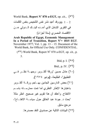 ‫)٦٥( ,.‪World Bank, Report No 870 a-EGT, op. cit‬‬
‫2 – 1 .‪ pp‬ﻭﻗﺩ ﺃﻋﻴﺩ ﻨﺸﺭ ﻨﻔﺱ ﺍﻟﺘﻠﺨﻴﺹ ﺒﻨﻔﺱ ﺍﻟﻜﻠﻤﺎﺕ‬
‫ﻓﻲ ﺍﻟﺘﻘﺭﻴﺭ ﺍﻟﺸﺎﻤل ﺍﻟﺫﻱ ﺃﻋـ ‪‬ﻩ ﺍﻟﺒﻨـﻙ ﺍﻟـﺩﻭﻟﻲ ﻋـﻥ‬
                    ‫ﺩ‬
                   ‫ﺍﻻﻗﺘﺼﺎﺩ ﺍﻟﻤﺼﺭﻱ )ﺴﺘﺔ ﺃﺠﺯﺍﺀ(:‬
‫‪Arab Republic of Egypt, Economic Management‬‬
‫.‪In a Period of Transition, Report No= 1815 EGT‬‬
‫‪Novermber 1977; Vol. 1, pp. 13 – 15. Document of the‬‬
 ‫.‪World Bank, for Official Use Only. CONFIDENTIAL‬‬
  ‫.‪(٥٧) World Bank, Report No 870 a-EGT, op. cit., p‬‬
     ‫.3‬
                                    ‫)٨٥( .‪Ibid, p. I‬‬
                                  ‫)٩٥( .‪Ibid., p. IV‬‬
‫)٠٦( ﻋﺎﺩل ﺤ ‪‬ﻴﻥ "ﻭﺭﻗﺔ ﺃﻜﺘـﻭﺒﺭ: ﻭﺠﻬـﺔ ﻨﻅـﺭ ﻓـﻲ‬
                                ‫‪‬ﺴ‬
                ‫ﺍﻟﺘﻁﺒﻴﻕ"، ﺍﻟﻁﻠﻴﻌﺔ، )ﻴﻭﻨﻴﻭ ٤٧٩١(.‬
‫)١٦( ﺒﻌﺽ ﺍﻟﺩﺍﺭﺴﻴﻥ ﺍﻟﺠﺎ ‪‬ﻴﻥ ﻴﻬـﺎﺠﻡ ﻭﺭﻗـﺔ ﺃﻜﺘـﻭﺒﺭ‬
                       ‫ﺩ‬
‫ﺒﺎﻋﺘﺒﺎﺭﻫﺎ ﺍﻹﻁﺎﺭ ﺍﻟﻨﻅﺭﻱ ﻟﻤﺎ ﺘﻤﺕ ﻤﻤﺎﺭﺴـﺘﻪ ﺒﺎﺴـﻡ‬
‫ﺍﻻﻨﻔﺘﺎﺡ. ﻭﺃﻋﺘﻘﺩ ﺃﻥ ﻫﺫﺍ ﺘﻘﻭﻴﻡ ﻏﻴﺭ ﺼﺤﻴﺢ. ﺍﻨﻅﺭ ﻤﺜﻼ‬
‫ﹰ‬
‫"ﺒﺤﺙ ﺩ. ﺠﻭﺩﺓ ﻋﺒﺩ ﺍﻟﺨﺎﻟﻕ ﺤﻭل ﺴﻴﺎﺴـﺔ ﺍﻻﻨﻔﺘـﺎﺡ"،‬
                                    ‫ﻤﺭﺠﻊ ﺴﺎﺒﻕ.‬
       ‫)٢٦( ﺍﻟﺒﻴﺎﻨﺎﺕ ﺍﻟﺘﺎﻟﻴﺔ ﻋﻥ ﺼﻨﺩﻭﻕ ﺍﻟﻨﻘﺩ ﻤﺼﺩﺭﻫﺎ:‬


‫٧٠٣‬
 