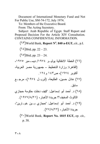 Document of International Monetary Fund and Not
For Public Use, SM-74-172, July 1974.
   To: Members of the Executive Board.
   From: The Acting Secretery.
   Subject: Arab Republic of Egypt. Staff Report and
Proposed Decision For the Article XIV Consultation.
CONTAINS CONFIDENTIAL INFORMATION.
   (٦٣)World Bank, Report No. 840 a-EGT, cit., p.I.
   (٦٤)Ibid, pp. 22 – 23.
   (٦٥)Ibid, pp. 23 – 24.
،١٩٧٥ ‫)٦٦( ﺍﻟﺨﻁﺔ ﺍﻻﻨﺘﻘﺎﻟﻴﺔ ﻴﻭﻟﻴـﻭ ٤٧٩١/ ﺩﻴﺴـﻤﺒﺭ‬
،‫)ﺍﻟﻘﺎﻫﺭﺓ: ﻭﺯﺍﺭﺓ ﺍﻟﺘﺨﻁﻴﻁ – ﺠﻤﻬﻭﺭﻴﺔ ﻤﺼﺭ ﺍﻟﻌﺭﺒﻴﺔ‬
                 .١٢٤‫ﺃﻜﺘﻭﺒﺭ ٤٧٩١(، ﺹ٣٤١ ﻭ‬
‫)٧٦( ﻋﺎﺩل ﺤﺴﻴﻥ، ﺍﻟﻁﻠﻴﻌﺔ، )ﺃﺒﺭﻴـل ٤٧٩١(، ﻤﺭﺠـﻊ‬
                                         .‫ﺴﺎﺒﻕ‬
‫)٨٦( ﺩ. ﺃﺤﻤﺩ ﺃﺒﻭ ﺇﺴﻤﺎﻋﻴل: "ﻜﻴﻑ ﺩﺨﻠﺕ ﺤﻜﻭﻤﺔ ﺤﺠﺎﺯﻱ‬
  .(١٩٧٧/٨/٢١) ،‫ﺍﻟﺜﺎﻟﻭﺙ ﺍﻟﻤﺨﻴﻑ"؟ ﺠﺭﻴﺩﺓ ﺍﻷﺨﺒﺎﺭ‬
،"‫)٩٦( ﺩ. ﺃﺤﻤﺩ ﺃﺒﻭ ﺇﺴﻤﺎﻋﻴل: "ﺤﺠﺎﺯﻱ ﺒـﻴﻥ ﺨﻴـﺎﺭﻴﻥ‬
                     .(٧٧/٨/٢٢) ،‫ﺠﺭﻴﺩﺓ ﺍﻷﺨﺒﺎﺭ‬
   (٧٠)World Bank, Report No. 1815 EGT, op. cit.,
      p. 38.



٣٠٨
 