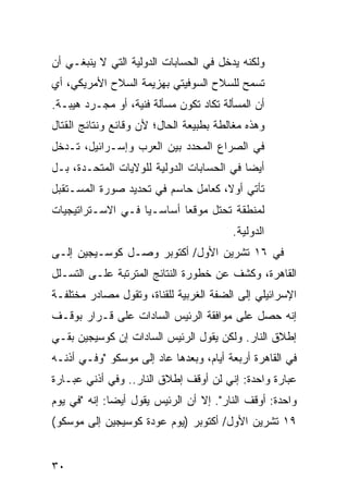 ‫ﻭﻟﻜﻨﻪ ﻴﺩﺨل ﻓﻲ ﺍﻟﺤﺴﺎﺒﺎﺕ ﺍﻟﺩﻭﻟﻴﺔ ﺍﻟﺘﻲ ﻻ ﻴﻨﺒﻐـﻲ ﺃﻥ‬
‫ﺘﺴﻤﺢ ﻟﻠﺴﻼﺡ ﺍﻟﺴﻭﻓﻴﺘﻲ ﺒﻬﺯﻴﻤﺔ ﺍﻟﺴﻼﺡ ﺍﻷﻤﺭﻴﻜﻲ، ﺃﻱ‬
‫ﺃﻥ ﺍﻟﻤﺴﺄﻟﺔ ﺘﻜﺎﺩ ﺘﻜﻭﻥ ﻤﺴﺄﻟﺔ ﻓﻨﻴﺔ، ﺃﻭ ﻤﺠـﺭﺩ ﻫﻴﺒـﺔ.‬
‫ﻭﻫﺫﻩ ﻤﻐﺎﻟﻁﺔ ﺒﻁﺒﻴﻌﺔ ﺍﻟﺤﺎل؛ ﻷﻥ ﻭﻗﺎﺌﻊ ﻭﻨﺘﺎﺌﺞ ﺍﻟﻘﺘﺎل‬
‫ﻓﻲ ﺍﻟﺼﺭﺍﻉ ﺍﻟﻤﺤﺩﺩ ﺒﻴﻥ ﺍﻟﻌﺭﺏ ﻭﺇﺴـﺭﺍﺌﻴل، ﺘـﺩﺨل‬
‫ﺃﻴ ‪‬ﺎ ﻓﻲ ﺍﻟﺤﺴﺎﺒﺎﺕ ﺍﻟﺩﻭﻟﻴﺔ ﻟﻠﻭﻻﻴﺎﺕ ﺍﻟﻤﺘﺤـﺩﺓ، ﺒـل‬
                                           ‫ﻀ‬
‫ﺘﺄﺘﻲ ﺃﻭﻻ، ﻜﻌﺎﻤل ﺤﺎﺴﻡ ﻓﻲ ﺘﺤﺩﻴﺩ ﺼﻭﺭﺓ ﺍﻟﻤﺴـﺘﻘﺒل‬
                                    ‫ﹰ‬
‫ﻟﻤﻨﻁﻘﺔ ﺘﺤﺘل ﻤﻭﻗ ‪‬ﺎ ﺃﺴﺎﺴـﻴﺎ ﻓـﻲ ﺍﻻﺴـﺘﺭﺍﺘﻴﺠﻴﺎﺕ‬
                   ‫‪‬‬       ‫ﻌ‬
                                         ‫ﺍﻟﺩﻭﻟﻴﺔ.‬
‫ﻓﻲ ٦١ ﺘﺸﺭﻴﻥ ﺍﻷﻭل/ ﺃﻜﺘﻭﺒﺭ ﻭﺼـل ﻜﻭﺴـﻴﺠﻴﻥ ﺇﻟـﻰ‬
‫ﺍﻟﻘﺎﻫﺭﺓ، ﻭﻜﺸﻑ ﻋﻥ ﺨﻁﻭﺭﺓ ﺍﻟﻨﺘﺎﺌﺞ ﺍﻟﻤﺘﺭﺘﺒﺔ ﻋﻠـﻰ ﺍﻟﺘﺴـﻠل‬
‫ﺍﻹﺴﺭﺍﺌﻴﻠﻲ ﺇﻟﻰ ﺍﻟﻀﻔﺔ ﺍﻟﻐﺭﺒﻴﺔ ﻟﻠﻘﻨﺎﺓ، ﻭﺘﻘﻭل ﻤﺼﺎﺩﺭ ﻤﺨﺘﻠﻔـﺔ‬
‫ﺇﻨﻪ ﺤﺼل ﻋﻠﻰ ﻤﻭﺍﻓﻘﺔ ﺍﻟﺭﺌﻴﺱ ﺍﻟﺴﺎﺩﺍﺕ ﻋﻠﻰ ﻗـﺭﺍﺭ ﺒﻭﻗـﻑ‬
‫ﺇﻁﻼﻕ ﺍﻟﻨﺎﺭ. ﻭﻟﻜﻥ ﻴﻘﻭل ﺍﻟﺭﺌﻴﺱ ﺍﻟﺴﺎﺩﺍﺕ ﺇﻥ ﻜﻭﺴﻴﺠﻴﻥ ﺒﻘـﻲ‬
‫ﻓﻲ ﺍﻟﻘﺎﻫﺭﺓ ﺃﺭﺒﻌﺔ ﺃﻴﺎﻡ، ﻭﺒﻌﺩﻫﺎ ﻋﺎﺩ ﺇﻟﻰ ﻤﻭﺴﻜﻭ "ﻭﻓـﻲ ﺃﺫﻨـﻪ‬
‫ﻋﺒﺎﺭﺓ ﻭﺍﺤﺩﺓ: ﺇﻨﻲ ﻟﻥ ﺃﻭﻗﻑ ﺇﻁﻼﻕ ﺍﻟﻨﺎﺭ.. ﻭﻓﻲ ﺃﺫﻨﻲ ﻋﺒـﺎﺭﺓ‬
‫ﻭﺍﺤﺩﺓ: ﺃﻭﻗﻑ ﺍﻟﻨﺎﺭ". ﺇﻻ ﺃﻥ ﺍﻟﺭﺌﻴﺱ ﻴﻘﻭل ﺃﻴ ‪‬ﺎ: ﺇﻨﻪ "ﻓﻲ ﻴﻭﻡ‬
              ‫ﻀ‬
‫٩١ ﺘﺸﺭﻴﻥ ﺍﻷﻭل/ ﺃﻜﺘﻭﺒﺭ )ﻴﻭﻡ ﻋﻭﺩﺓ ﻜﻭﺴﻴﺠﻴﻥ ﺇﻟﻰ ﻤﻭﺴﻜﻭ(‬


‫٠٣‬
 