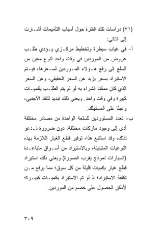 ‫)١٧( ﺩﺭﺍﺴﺎﺕ ﺘﻠﻙ ﺍﻟﻔﺘﺭﺓ ﺤﻭل ﺃﺴﺒﺎﺏ ﺍﻟﺘﺄﻤﻴﻤﺎﺕ ﺃﺸـﺎﺭﺕ‬
                                        ‫ﺇﻟﻰ ﺍﻟﺘﺎﻟﻲ:‬
‫ﺃ- ﻓﻲ ﻏﻴﺎﺏ ﺴﻴﻁﺭﺓ ﻭﺘﺨﻁﻴﻁ ﻤﺭﻜـﺯﻱ ﻴـﺅﺩﻱ ﻁﻠـﺏ‬
‫ﻋﺭﻭﺽ ﻤﻥ ﺍﻟﻤﻭﺭﺩﻴﻥ ﻓﻲ ﻭﻗﺕ ﻭﺍﺤﺩ ﻟﻨﻭﻉ ﻤﻌﻴﻥ ﻤﻥ‬
‫ﺍﻟﺴﻠﻊ ﺇﻟﻰ ﺭﻓﻊ ﻫـﺅﻻﺀ ﺍﻟﻤـﻭﺭﺩﻴﻥ ﻟﺴـﻌﺭﻫﺎ، ﻓﻴـﺘﻡ‬
‫ﺍﻻﺴﺘﻴﺭﺍﺩ ﺒﺴﻌﺭ ﻴﺯﻴﺩ ﻋﻥ ﺍﻟﺴﻌﺭ ﺍﻟﺤﻘﻴﻘﻲ، ﻭﻋﻥ ﺍﻟﺴﻌﺭ‬
‫ﺍﻟﺫﻱ ﻜﺎﻥ ﻤﻤﻜ ﹰﺎ ﺍﻟﺸﺭﺍﺀ ﺒﻪ ﻟﻭ ﻟﻡ ﻴﺘﻡ ﺍﻟﻁﻠـﺏ ﺒﻜﻤﻴـﺎﺕ‬
                                    ‫ﻨ‬
‫ﻜﺒﻴﺭﺓ ﻭﻓﻲ ﻭﻗﺕ ﻭﺍﺤﺩ. ﻭﻴﻌﻨﻲ ﺫﻟﻙ ﺘﺒﺩﻴﺩ ﻟﻠﻨﻘﺩ ﺍﻷﺠﻨﺒﻲ،‬
                              ‫ﻭﻋﺒ ًﺎ ﻋﻠﻰ ﺍﻟﻤﺴﺘﻬﻠﻙ.‬
                                             ‫ﺌ‬
‫ﺏ- ﺘﻌﺩﺩ ﺍﻟﻤﺴﺘﻭﺭﺩﻴﻥ ﻟﻠﺴﻠﻌﺔ ﺍﻟﻭﺍﺤﺩﺓ ﻤﻥ ﻤﺼﺎﺩﺭ ﻤﺨﺘﻠﻔﺔ‬
‫ﺃﺩﻯ ﺇﻟﻰ ﻭﺠﻭﺩ ﻤﺎﺭﻜﺎﺕ ﻤﺨﺘﻠﻔﺔ، ﺩﻭﻥ ﻀﺭﻭﺭﺓ ﺘـﺩﻋﻭ‬
‫ﻟﺫﻟﻙ، ﻭﻗﺩ ﺍﺴﺘﺘﺒﻊ ﻫﺫﺍ، ﺘﻭﻓﻴﺭ ﻗﻁﻊ ﺍﻟﻐﻴﺎﺭ ﺍﻟﻼﺯﻤﺔ ﺒﻬﺫﻩ‬
                       ‫‪‬‬
‫ﺍﻟﻨﻭﻋﻴﺎﺕ ﺍﻟﻤﺘﺒﺎﻴﻨﺔ، ﻭﺒﺎﻻﺴﺘﻴﺭﺍﺩ ﻤﻥ ﺃﺴـﻭﺍﻕ ﻤﺘﺒﺎﻋـﺩﺓ‬
‫)ﺍﻟﺴﻴﺎﺭﺍﺕ ﻨﻤﻭﺫﺝ ﻴﻘﺭﺏ ﺍﻟﺼﻭﺭﺓ( ﻭﻴﻌﻨﻲ ﺫﻟﻙ ﺍﺴﺘﻴﺭﺍﺩ‬
‫ﻗﻁﻊ ﻏﻴﺎﺭ ﺒﻜﻤﻴﺎﺕ ﻗﻠﻴﻠﺔ ﻤﻥ ﻜل ﺴﻭﻕ؛ ﻤﻤﺎ ﻴﺭﻓﻊ ﻤـﻥ‬
‫ﺘﻜﻠﻔﺔ ﺍﻻﺴﺘﻴﺭﺍﺩ؛ ﺇﺫ ﻟﻭ ﺘﻡ ﺍﻻﺴﺘﻴﺭﺍﺩ ﺒﻜﻤﻴـﺎﺕ ﻜﺒﻴـﺭﺓ؛‬
           ‫ﻷﻤﻜﻥ ﺍﻟﺤﺼﻭل ﻋﻠﻰ ﺨﺼﻡ ﻤﻥ ﺍﻟﻤﻭﺭﺩﻴﻥ.‬




‫٩٠٣‬
 