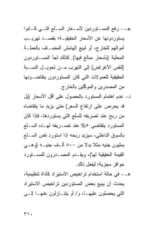 ‫ﺠـ- ﺭﻓﻊ ﺍﻟﻤﺴـﺘﻭﺭﺩﻴﻥ ﻷﺴـﻌﺎﺭ ﺍﻟﺴـﻠﻊ ﺍﻟﺘـﻲ ﻜـﺎﻨﻭﺍ‬
‫ﻴﺴﺘﻭﺭﺩﻭﻨﻬﺎ ﻋﻥ ﺍﻷﺴﻌﺎﺭ ﺍﻟﺤﻘﻴﻘﻴـﺔ؛ ﺒﻘﺼ‪‬ـﺩ ﺘﻬﺭﻴـﺏ‬
‫ﺃﻤﻭﺍﻟﻬﻡ ﻟﻠﺨﺎﺭﺝ، ﺃﻭ ﻟﺒﻴﻊ ﺍﻟﻬﺎﻤﺵ ﺍﻟ ‪‬ﻀـﺎﻑ ﺒﺎﻟﻌﻤﻠـﺔ‬
             ‫ﻤ‬
‫ﺍﻟﻤﺤﻠﻴﺔ )ﺒﺄﺴﻌﺎﺭ ﻤﺒﺎﻟﻎ ﻓﻴﻬﺎ(. ﻜﺫﻟﻙ ﻟﺠﺄ ﺍﻟﻤﺴـﺘﻭﺭﺩﻭﻥ‬
‫)ﻟﻨﻔﺱ ﺍﻷﻏﺭﺍﺽ( ﺇﻟﻰ ﺍﻟﺘﻬﺭﺏ ﻤـﻥ ﺘﺤﻭﻴـل ﺍﻟﻨﺴـﺒﺔ‬
‫ﺍﻟﺤﻘﻴﻘﻴﺔ ﻟﻠﻌﻤﻭﻻﺕ ﺍﻟﺘﻲ ﻜﺎﻥ ﺍﻟﻤﺴﺘﻭﺭﺩﻭﻥ ﻴﺘﻘﺎﻀـﻭﻨﻬﺎ‬
                 ‫ﻤﻥ ﺍﻟ ‪‬ﺼ ‪‬ﺭﻴﻥ ﻭﺍﻟﻤﻭ ﱢﻠﻴﻥ ﺒﺎﻟﺨﺎﺭﺝ.‬
                             ‫ﻜ‬          ‫ﻤ ﺩ‬
‫ﺩ- ﻋﺩﻡ ﺍﻫﺘﻤﺎﻡ ﺍﻟﻤﺴﺘﻭﺭﺩ ﺒﺎﻟﺤﺼﻭل ﻋﻠﻰ ﺃﻗل ﺍﻷﺴﻌﺎﺭ )ﺒل‬
‫ﻗﺩ ﻴﺤﺭﺹ ﻋﻠﻰ ﺍﺭﺘﻔﺎﻉ ﺍﻟﺴﻌﺭ( ﺤﺘﻰ ﻴﺯﻴﺩ ﻤﺎ ﻴﺘﻘﺎﻀﺎﻩ‬
‫ﻤﻥ ﺭﺒﺢ ﻋﻨﺩ ﺘﺼﺭﻴﻔﻪ ﻟﻠﺴﻠﻊ ﺍﻟﺘﻲ ﻴﺴﺘﻭﺭﺩﻫﺎ، ﻓﺈﺫﺍ ﻜﺎﻥ‬
‫ﺍﻟﻤﺴﺘﻭﺭﺩ ﻴﺘﻘﺎﻀﻰ ٥% ﻋﻨﺩ ﺘﺼـﺭﻴﻔﻪ ﻟﻬـﺫﻩ ﺍﻟﺴـﻠﻊ‬
‫ﺒﺎﻟﺴﻭﻕ ﺍﻟﺩﺍﺨﻠﻲ، ﺴﻴﺯﻴﺩ ﺭﺒﺤﻪ ﺇﺫﺍ ﺍﺴﺘﻭﺭﺩ ﻨﻔﺱ ﺍﻟﺴـﻠﻊ‬
‫ﺒﻤﻠﻴﻭﻥ ﺠﻨﻴﻪ ﻤﺜﻼ ﺒﺩﻻ ﻤﻥ ٠٠٨ ﺃﻟـﻑ ﺠﻨﻴـﻪ )ﻭﻫـﻲ‬
                        ‫ﹰ ﹰ‬
‫ﺍﻟﻘﻴﻤﺔ ﺍﻟﺤﻘﻴﻘﻴﺔ ﻟﻬﺎ(، ﻭﻴﻘـﺩﻡ ﺍﻟﻤﺼـﺩﺭﻭﻥ ﻟﻠﻤﺴـﺘﻭﺭﺩ‬
                         ‫ﺤﻭﺍﻓﺯ ﻤﺠﺯﻴﺔ؛ ﻟﻴﻔﻌل ﺫﻟﻙ.‬
                                           ‫‪‬‬
‫ﻫـ- ﻓﻲ ﺤﺎﻟﺔ ﺍﺴﺘﺨﺩﺍﻡ ﺘﺭﺍﺨﻴﺹ ﺍﻻﺴﺘﻴﺭﺍﺩ ﻜﺄﺩﺍﺓ ﺘﻨﻅﻴﻤﻴﺔ،‬
‫ﻴﺤﺩﺙ ﺃﻥ ﻴﺒﻴﻊ ﺒﻌﺽ ﺍﻟﻤﺴﺘﻭﺭﺩﻴﻥ ﺘﺭﺍﺨﻴﺹ ﺍﻻﺴﺘﻴﺭﺍﺩ‬
‫ﺍﻟﺘﻲ ﻴﺤﺼﻠﻭﻥ ﻋﻠﻴﻬـﺎ، ﻭ/ ﺃﻭ ﻴﺘﻨـﺎﺯﻟﻭﻥ ﻋﻨﻬـﺎ ﺇﻟـﻰ‬


‫٠١٣‬
 