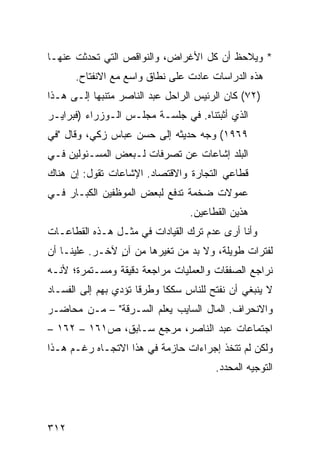 ‫* ﻭﻴﻼﺤﻅ ﺃﻥ ﻜل ﺍﻷﻏﺭﺍﺽ، ﻭﺍﻟﻨﻭﺍﻗﺹ ﺍﻟﺘﻲ ﺘﺤﺩﺜﺕ ﻋﻨﻬـﺎ‬
      ‫ﻫﺫﻩ ﺍﻟﺩﺭﺍﺴﺎﺕ ﻋﺎﺩﺕ ﻋﻠﻰ ﻨﻁﺎﻕ ﻭﺍﺴﻊ ﻤﻊ ﺍﻻﻨﻔﺘﺎﺡ.‬
‫)٢٧( ﻜﺎﻥ ﺍﻟﺭﺌﻴﺱ ﺍﻟﺭﺍﺤل ﻋﺒﺩ ﺍﻟﻨﺎﺼﺭ ‪‬ﺘﻨﺒ ‪‬ﺎ ﺇﻟـﻰ ﻫـﺫﺍ‬
           ‫ﻤ ‪‬ﻬ‬
‫ﺍﻟﺫﻱ ﺃﺜﺒﺘﻨﺎﻩ. ﻓﻲ ﺠﻠﺴـﺔ ﻤﺠﻠـﺱ ﺍﻟـﻭﺯﺭﺍﺀ )ﻓﺒﺭﺍﻴـﺭ‬
‫٩٦٩١( ﻭﺠﻪ ﺤﺩﻴﺜﻪ ﺇﻟﻰ ﺤﺴﻥ ﻋﺒﺎﺱ ﺯﻜﻲ، ﻭﻗﺎل "ﻓﻲ‬
‫ﺍﻟﺒﻠﺩ ﺇﺸﺎﻋﺎﺕ ﻋﻥ ﺘﺼﺭﻓﺎﺕ ﻟـﺒﻌﺽ ﺍﻟﻤﺴـﺌﻭﻟﻴﻥ ﻓـﻲ‬
‫ﻗﻁﺎ ‪‬ﻲ ﺍﻟﺘﺠﺎﺭﺓ ﻭﺍﻻﻗﺘﺼﺎﺩ. ﺍﻹﺸﺎﻋﺎﺕ ﺘﻘﻭل: ﺇﻥ ﻫﻨﺎﻙ‬
                                         ‫ﻋ‬
‫ﻋﻤﻭﻻﺕ ﻀﺨﻤﺔ ﹸﺩﻓﻊ ﻟﺒﻌﺽ ﺍﻟﻤﻭﻅﻔﻴﻥ ﺍﻟﻜﺒـﺎﺭ ﻓـﻲ‬
                             ‫ﺘ‬
                                  ‫ﻫﺫﻴﻥ ﺍﻟﻘﻁﺎﻋﻴﻥ.‬
‫ﻭﺃﻨﺎ ﺃﺭﻯ ﻋﺩﻡ ﺘﺭﻙ ﺍﻟﻘﻴﺎﺩﺍﺕ ﻓﻲ ﻤﺜـل ﻫـﺫﻩ ﺍﻟﻘﻁﺎﻋـﺎﺕ‬
‫ﻟﻔﺘﺭﺍﺕ ﻁﻭﻴﻠﺔ، ﻭﻻ ﺒﺩ ﻤﻥ ﺘﻐﻴﺭﻫﺎ ﻤﻥ ﺁﻥ ﻵﺨـﺭ. ﻋﻠﻴﻨـﺎ ﺃﻥ‬
                ‫ٍ‬
‫ﻨﺭﺍﺠﻊ ﺍﻟﺼﻔﻘﺎﺕ ﻭﺍﻟﻌﻤﻠﻴﺎﺕ ﻤﺭﺍﺠﻌﺔ ﺩﻗﻴﻘﺔ ﻭﻤﺴـﺘﻤﺭﺓ؛ ﻷﻨـﻪ‬
‫ﻻ ﻴﻨﺒﻐﻲ ﺃﻥ ﻨﻔﺘﺢ ﻟﻠﻨﺎﺱ ﺴﻜ ﹰﺎ ﻭﻁﺭ ﹰﺎ ﺘﺅﺩﻱ ﺒﻬﻡ ﺇﻟﻰ ﺍﻟﻔﺴـﺎﺩ‬
                      ‫ﻗ‬      ‫ﻜ‬
‫ﻭﺍﻻﻨﺤﺭﺍﻑ. ﺍﻟﻤﺎل ﺍﻟﺴﺎﻴﺏ ﻴﻌﻠﻡ ﺍﻟﺴـﺭﻗﺔ" – ﻤـﻥ ﻤﺤﺎﻀـﺭ‬
‫ﺍﺠﺘﻤﺎﻋﺎﺕ ﻋﺒﺩ ﺍﻟﻨﺎﺼﺭ، ﻤﺭﺠﻊ ﺴـﺎﺒﻕ، ﺹ١٦١ – ٢٦١ –‬
‫ﻭﻟﻜﻥ ﻟﻡ ﺘﺘﺨﺫ ﺇﺠﺭﺍﺀﺍﺕ ﺤﺎﺯﻤﺔ ﻓﻲ ﻫﺫﺍ ﺍﻻﺘﺠـﺎﻩ ﺭﻏـﻡ ﻫـﺫﺍ‬
                                         ‫ﺍﻟﺘﻭﺠﻴﻪ ﺍﻟﻤﺤﺩﺩ.‬




‫٢١٣‬
 