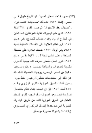 ‫)٣٧( ﻤﻤﺎﺭﺴﺔ ﺘﻌﺩﺩ ﺃﺴﻌﺎﺭ ﺍﻟﺼﺭﻑ ﻟﻬﺎ ﺘﺎﺭﻴﺦ ﻁﻭﻴل ﻓـﻲ‬
‫ﻤﺼﺭ، )ﻓﻤﻨﺫ ٨٥٩١ ﻨﺸـﺄﺕ "ﺤﺴـﺎﺒﺎﺕ ﺍﻟﺘﺼـﺩﻴﺭ"،‬
‫ﻭ"ﺤﺴﺎﺒﺎﺕ ﺤﻕ ﺍﻻﺴﺘﻴﺭﺍﺩ"، ﺜﻡ ﺼﺩﺭ ﺍﻟﻘﺭﺍﺭ ٤٦٣ ﻟﺴﻨﺔ‬
‫٨٦٩١ ﺍﻟﺫﻱ ﻤﻨﺢ ﺘﻴﺴﻴﺭﺍﺕ ﻨﻘﺩﻴﺔ ﻟﻠﻤﻭﺍﻁﻨﻴﻥ ﺍﻟﻌـﺎﻤﻠﻴﻥ‬
‫ﻓﻲ ﺍﻟﺨﺎﺭﺝ ﺃﻭ ﻤﻥ ﻴﺅﺩﻭﻥ ﺨﺩﻤﺎﺕ ﻟﻠﺨﺎﺭﺝ، ﻭﻓﻲ ﻋـﺎﻡ‬
‫١٧٩١ ﻗﺭﺭ ﻨﻅﺎﻡ ﻟﻠﻌﻼﻭﺓ ﻋﻠﻰ ﺍﻟﺨﺩﻤﺎﺕ ﺍﻟﻔﻨﺩﻗﻴﺔ ﺒﻨﺴﺒﺔ‬
‫٥٣%، ﻭﻓﻲ ﺃﻭﺍﺌل ٢٧٩١ ﻋﻤﻤﺕ ﺍﻟﻌﻼﻭﺓ ﻋﻠﻰ ﺤﺼﻴﻠﺔ‬
‫ﺍﻟﺴﻴﺎﺤﺔ، ﻭﻋﻠﻰ ﺃﺴﺎﺱ ﻨﺴﺒﺔ ﺍﻟــ ٥٣% ﻭﻓـﻲ ﻋـﺎﻡ‬
‫٢٧٩١ ﺘﻘﺭﺭ ﺍﻟﻌﻤل ﺒﺄﺴﻌﺎﺭ ﺼﺭﻑ ﺘﺸـﺠﻴﻌﻴﺔ ﺃﺨـﺭﻯ‬
‫ﺒﺎﻟﻨﺴﺒﺔ ﻟﻠﻤﺩﺨﺭﺍﺕ ﻭﺍﻟﺴﻴﺎﺤﺔ ﺘﻀﻤﻨﺕ ﻋـﻼﻭﺓ ﻨﺴـﺒﺘﻬﺎ‬
‫٠٥% ﻤﻥ ﺍﻟﺴﻌﺭ ﺍﻟﺭﺴﻤﻲ، ﻭﻭﺠﻬﺕ ﺍﻟﺤﺼﻴﻠﺔ ﺍﻟﻨﺎﺸـﺌﺔ‬
‫ﻋﻥ ﺫﻟﻙ ﺇﻟﻰ ﺍﺴﺘﺨﺩﺍﻤﺎﺕ ﻤﻨﻅﻭﺭﺓ ﻭﻏﻴـﺭ ﻤﻨﻅـﻭﺭﺓ.‬
‫ﻭﺤﻴﻥ ﺃﻨﺸﺌﺕ ﺍﻟﺴﻭﻕ ﺍﻟﻤﻭﺍﺯﻴﺔ ﺒﺎﻟﻘﺭﺍﺭ ﺍﻟﻭﺯﺍﺭﻱ ﺭﻗـﻡ‬
‫٧٧٤ ﻟﺴﻨﺔ ٣٧٩١ ﻗﻴل ﺇﻥ ﺍﻟﻬﺩﻑ ﺇﻨﺸﺎﺀ ﻨﻅﺎﻡ ﻤﺘﻜﺎﻤـل‬
‫ﻟﻤﻤﺎﺭﺴﺔ ﺘﻌﺩﺩ ﺴﻌﺭ ﺍﻟﺼﺭﻑ، ﻭﻗﺩ ﺃﻭﺠﺏ ﺍﻟﻘﺭﺍﺭ ﺃﻥ ﻴﺘﻡ‬
‫ﺍﻟﺘﻌﺎﻤل ﻓﻲ ﺍﻟﺴﻭﻕ ﺍﻟﻤﻭﺍﺯﻴﺔ ﻟﻠﻨﻘﺩ ﻋﻥ ﻁﺭﻴﻕ ﺍﻟﺒﻨـﻭﻙ‬
‫ﺍﻟﺘﺠﺎﺭﻴﺔ ﺍﻟﺘﻲ ﻴﺤـﺩﺩﻫﺎ ﺍﻟﺒﻨـﻙ ﺍﻟﻤﺭﻜـﺯﻱ ﺍﻟﻤﺼـﺭﻱ‬
               ‫)ﻭﻜﺎﻨﺕ ﻜﻠﻬﺎ ﺒﻨﻭ ﹰﺎ ﻤﺼﺭﻴﺔ ﻤﺅﻤﻤﺔ(.‬
                              ‫ﻜ‬


‫٣١٣‬
 