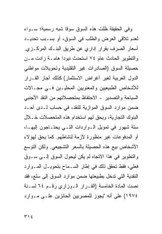 ‫ﻭﻓﻲ ﺍﻟﺤﻘﻴﻘﺔ ﻅﻠﺕ ﻫﺫﻩ ﺍﻟﺴﻭﻕ ﺴﻭ ﹰﺎ ﺸﺒﻪ ﺭﺴﻤﻴﺔ؛ ﺴـﻭﺍﺀ‬
                  ‫ﻗ‬
‫ﻟﻌﺩﻡ ﺘﻼﻗﻲ ﺍﻟﻌﺭﺽ ﻭﺍﻟﻁﻠﺏ ﻓﻲ ﺍﻟﺴﻭﻕ، ﺃﻭ ﺒﺴـﺒﺏ ﺘﺤﺩﻴـﺩ‬
‫ﺃﺴﻌﺎﺭ ﺍﻟﺼﺭﻑ ﺒﻘﺭﺍﺭ ﺇﺩﺍﺭﻱ ﻋﻥ ﻁﺭﻴﻕ ﺍﻟﺒﻨـﻙ ﺍﻟﻤﺭﻜـﺯﻱ.‬
‫ﻭﺍﻟﺘﻁﻭﻴﺭ ﺍﻟﺤﺎﺩﺙ ﻋﺎﻡ ٤٧ ﺍﺴﺘﺤﺩﺙ ﻨﺒﻭ ‪‬ﺍ ﻫﺎﻤـﺔ ﺯﺍﺩﺕ ﻤـﻥ‬
                ‫ﺩ‬
‫ﺤﺼﻴﻠﺔ ﺍﻟﺴﻭﻕ )ﺍﻟﺼﺎﺩﺭﺍﺕ ﻏﻴﺭ ﺍﻟﺘﻘﻠﻴﺩﻴﺔ ﻭﺘﺤﻭﻴﻼﺕ ﻤﻭﺍﻁﻨﻲ‬
‫ﺍﻟﺩﻭل ﺍﻟﻌﺭﺒﻴﺔ ﻟﻐﻴﺭ ﺃﻏﺭﺍﺽ ﺍﻻﺴﺘﺜﻤﺎﺭ( ﻜﺫﻟﻙ ﺃﺠﺎﺯ ﺍﻟﻘـﺭﺍﺭ‬
‫ﻟﻸﺸﺨﺎﺹ ﺍﻟﻁﺒﻴﻌﻴﻴﻥ ﻭﺍﻟﻤﻌﻨﻭﻴﻴﻥ ﺍﻟﻤﺤﻠﻴـﻴﻥ ﻓـﻲ ﻤﺠـﺎﻻﺕ‬
‫ﺍﻟﺴﻴﺎﺤﺔ ﻭﺍﻟﺘﺼﺩﻴﺭ - ﺍﻻﺤﺘﻔﺎﻅ ﺒﻤﺘﺤﺼﻼﺘﻬﻡ ﻤﻥ ﺍﻟﻨﻘﺩ ﺍﻷﺠﻨﺒﻲ‬
                          ‫ﹶ‬
‫ﻀﻤﻥ ﻤﻭﺍﺭﺩ ﺍﻟﺴﻭﻕ ﺍﻟﻤﻭﺍﺯﻴﺔ ﻟﻠﻨﻘﺩ، ﻓﻲ ﺤﺴﺎﺏ ﻟـﺩﻯ ﺃﺤـﺩ‬
‫ﺍﻟﺒﻨﻭﻙ ﺍﻟﺘﺠﺎﺭﻴﺔ، ﻭﻴﺤﻕ ﻟﻬﻡ ﺍﺴﺘﺨﺩﺍﻡ ﻫﺫﻩ ﺍﻟﻤﺘﺤﺼﻼﺕ ﺨـﻼل‬
‫ﺴﺘﺔ ﺸﻬﻭﺭ ﻓﻲ ﺘﻤﻭﻴل ﺍﻟـﻭﺍﺭﺩﺍﺕ ﺍﻟﺘـﻲ ﻴﺤﺘـﺎﺠﻭﻥ ﺇﻟﻴﻬـﺎ،‬
‫ﺃﻭ ﺍﻟﻤﺩﻓﻭﻋﺎﺕ ﻏﻴﺭ ﻤﻨﻅﻭﺭﺓ ﻷﺯﻤﺔ ﻟﻨﺸﺎﻁﻬﻡ. ﻜﻤﺎ ﻴﺤﻕ ﻟﻬﺅﻻﺀ‬
‫ﺍﻷﺸﺨﺎﺹ ﺒﻴﻊ ﻫﺫﻩ ﺍﻟﺤﺼﻴﻠﺔ ﺒﺎﻟﺴﻌﺭ ﺍﻟﺘﺸﺠﻴﻌﻲ. ﻭﻟﻜﻥ ﺍﻟﺘﻭﺴﻊ‬
‫ﻭﺍﻟﺘﻁﻭﻴﺭ ﻓﻲ ﻫﺫﺍ ﺍﻻﺘﺠﺎﻩ ﻟﻡ ﻴﻜﻥ ﻟﻴﺤﻭل ﺍﻟﺴﻭﻕ ﺇﻟـﻰ ﺴـﻭﻕ‬
‫ﻓﻌﻠ ‪ ،‬ﻓﻘﻁ ﺘﺤﻘﻕ ﺫﻟﻙ ﻓﻲ ﺇﻁﺎﺭ ﺍﻟﺴـﻤﺎﺡ ﺒﺘﺤﻭﻴـل ﺍﻟﻤـﻭﺍﺭﺩ‬
                                               ‫ﻲ‬
‫ﺍﻟﻨﻘﺩﻴﺔ ﺍﻟﺘﻲ ﺘﺩﺨل ﺒﻁﺒﻴﻌﺘﻬﺎ ﻀﻤﻥ ﻤﻭﺍﺭﺩ ﺍﻟﺴﻭﻕ ﺇﻟﻰ ﺴﻠﻊ، ﻓﻘﺩ‬
‫ﻨﺼﺕ ﺍﻟﻤﺎﺩﺓ ﺍﻟﺨﺎﻤﺴﺔ )ﺍﻟﻘـﺭﺍﺭ ﺍﻟـﻭﺯﺍﺭﻱ ﺭﻗـﻡ ٤٦ ﻟﺴـﻨﺔ‬
‫٤٧٩١( ﻋﻠﻰ ﺃﻨﻪ "ﻴﺠﻭﺯ ﻟﻠﻤﺼﺭﻴﻴﻥ ﺍﻟﺤﺎﺌﺯﻴﻥ ﻋﻠـﻰ ﻤـﻭﺍﺭﺩ‬


‫٤١٣‬
 