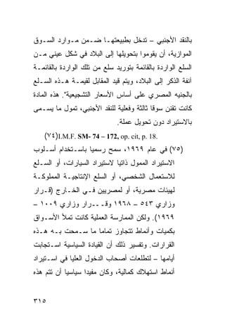 ‫ﺒﺎﻟﻨﻘﺩ ﺍﻷﺠﻨﺒﻲ – ﺘﺩﺨل ﺒﻁﺒﻴﻌﺘﻬـﺎ ﻀـﻤﻥ ﻤـﻭﺍﺭﺩ ﺍﻟﺴـﻭﻕ‬
‫ﺍﻟﻤﻭﺍﺯﻴﺔ، ﺃﻥ ﻴﻘﻭﻤﻭﺍ ﺒﺘﺤﻭﻴﻠﻬﺎ ﺇﻟﻰ ﺍﻟﺒﻼﺩ ﻓﻲ ﺸﻜل ﻋﻴﻨﻲ ﻤـﻥ‬
‫ﺍﻟﺴﻠﻊ ﺍﻟﻭﺍﺭﺩﺓ ﺒﺎﻟﻘﺎﺌﻤﺔ ﺒﺘﻭﺭﻴﺩ ﺴﻠﻊ ﻤﻥ ﺘﻠﻙ ﺍﻟﻭﺍﺭﺩﺓ ﺒﺎﻟﻘﺎﺌﻤـﺔ‬
‫ﺁﻨﻔﺔ ﺍﻟﺫﻜﺭ ﺇﻟﻰ ﺍﻟﺒﻼﺩ، ﻭﻴﺘﻡ ﻗﻴﺩ ﺍﻟﻤﻘﺎﺒل ﻟﻘﻴﻤـﺔ ﻫـﺫﻩ ﺍﻟﺴـﻠﻊ‬
‫ﺒﺎﻟﺠﻨﻴﻪ ﺍﻟﻤﺼﺭﻱ ﻋﻠﻰ ﺃﺴﺎﺱ ﺍﻷﺴﻌﺎﺭ ﺍﻟﺘﺸﺠﻴﻌﻴﺔ". ﻫﺫﻩ ﺍﻟﻤﺎﺩﺓ‬
‫ﻜﺎﻨﺕ ﺘﻘﻨﻥ ﺴﻭ ﹰﺎ ﺜﺎﻟﺜﺔ ﻭﻓﻌﻠﻴﺔ ﻟﻠﻨﻘﺩ ﺍﻷﺠﻨﺒﻲ، ﺘﻤ ‪‬ل ﻤﺎ ﻴﺴـﻤﻰ‬
          ‫ﻭ‬                                ‫ﻗ‬
                              ‫ﺒﺎﻻﺴﺘﻴﺭﺍﺩ ﺩﻭﻥ ﺘﺤﻭﻴل ﻋﻤﻠﺔ.‬
    ‫.81 .‪(٧٤)I.M.F. SM- 74 – 172, op. cit, p‬‬
‫)٥٧( ﻓﻲ ﻋﺎﻡ ٩٦٩١، ‪‬ﻤﺢ ﺭﺴﻤ ‪‬ﺎ ﺒﺎﺴـﺘﺨﺩﺍﻡ ﺃﺴـﻠﻭﺏ‬
                  ‫ﻴ‬       ‫ﺴ‬
‫ﺍﻻﺴﺘﻴﺭﺍﺩ ﺍﻟﻤﻤﻭل ﺫﺍﺘ ‪‬ﺎ ﻻﺴﺘﻴﺭﺍﺩ ﺍﻟﺴﻴﺎﺭﺍﺕ، ﺃﻭ ﺍﻟﺴـﻠﻊ‬
                             ‫ﻴ‬
‫ﻟﻼﺴﺘﻌﻤﺎل ﺍﻟﺸﺨﺼﻲ، ﺃﻭ ﺍﻟﺴﻠﻊ ﺍﻹﻨﺘﺎﺠﻴـﺔ ﺍﻟﻤﻤﻠﻭﻜـﺔ‬
‫ﻟﻬﻴﺌﺎﺕ ﻤﺼﺭﻴﺔ، ﺃﻭ ﻟﻤﺼﺭﻴﻴﻥ ﻓـﻲ ﺍﻟﺨـﺎﺭﺝ )ﻗـﺭﺍﺭ‬
‫ﻭﺯﺍﺭﻱ ٣٤٥ – ٨٦٩١ ﻭﻗـــﺭﺍﺭ ﻭﺯﺍﺭﻱ ٩٠٠١ –‬
‫٩٦٩١(. ﻭﻟﻜﻥ ﺍﻟﻤﻤﺎﺭﺴﺔ ﺍﻟﻌﻤﻠﻴﺔ ﻜﺎﻨﺕ ﺘﻤﻸ ﺍﻷﺴـﻭﺍﻕ‬
‫ﺒﻜﻤﻴﺎﺕ ﻭﺃﻨﻤﺎﻁ ﺘﺘﺠﺎﻭﺯ ﺘﻤﺎ ‪‬ﺎ ﻤﺎ ﺴـﻤﺤﺕ ﺒـﻪ ﻫـﺫﻩ‬
                   ‫ﻤ‬
‫ﺍﻟﻘﺭﺍﺭﺍﺕ. ﻭﺘﻔﺴﻴﺭ ﺫﻟﻙ ﺃﻥ ﺍﻟﻘﻴﺎﺩﺓ ﺍﻟﺴﻴﺎﺴﻴﺔ ﺍﺴـﺘﺠﺎﺒﺕ‬
‫ﺃﻴﺎﻤﻬﺎ – ﻟﺘﻁﻠﻌﺎﺕ ﺃﺼﺤﺎﺏ ﺍﻟﺩﺨﻭل ﺍﻟﻌﻠﻴﺎ ﻓﻲ ﺍﺴـﺘﻴﺭﺍﺩ‬
‫ﺃﻨﻤﺎﻁ ﺍﺴﺘﻬﻼﻙ ﻜﻤﺎﻟﻴﺔ، ﻭﻜﺎﻥ ﻤﻔﻴ ‪‬ﺍ ﺴﻴﺎﺴ ‪‬ﺎ ﺃﻥ ﺘﺘﻡ ﻫﺫﻩ‬
            ‫ﻴ‬       ‫ﺩ‬


‫٥١٣‬
 