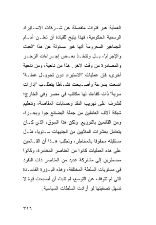 ‫ﺍﻟﻌﻤﻠﻴﺔ ﻋﺒﺭ ﻗﻨﻭﺍﺕ ﻤﻨﻔﺼﻠﺔ ﻋﻥ ﺸـﺭﻜﺎﺕ ﺍﻻﺴـﺘﻴﺭﺍﺩ‬
‫ﺍﻟﺭﺴﻤﻴﺔ ﺍﻟﺤﻜﻭﻤﻴﺔ، ﻓﻬﺫﺍ ﻴﺘﻴﺢ ﻟﻠﻘﻴﺎﺩﺓ ﺃﻥ ﺘﻌﻠـﻥ ﺃﻤـﺎﻡ‬
‫ﺍﻟﺠﻤﺎﻫﻴﺭ ﺍﻟﻤﺤﺭﻭﻤﺔ ﺃﻨﻬﺎ ﻏﻴﺭ ﻤﺴﺌﻭﻟﺔ ﻋﻥ ﻫﺫﺍ "ﺍﻟﻌﺒﺙ‬
‫ﻭﺍﻹﺠﺭﺍﻡ"، ﺒـل ﻭﺘﺘﺨـﺫ ﺒﻌـﺽ ﺇﺠـﺭﺍﺀﺍﺕ ﺍﻟﺯﺠـﺭ‬
‫ﻭﺍﻟﻤﺼﺎﺩﺭﺓ ﻤﻥ ﻭﻗﺕ ﻵﺨﺭ. ﻫﺫﺍ ﻤﻥ ﻨﺎﺤﻴﺔ، ﻭﻤﻥ ﻨﺎﺤﻴﺔ‬
‫ﺃﺨﺭﻯ، ﻓﺈﻥ ﻋﻤﻠﻴﺎﺕ "ﺍﻻﺴﺘﻴﺭﺍﺩ ﺩﻭﻥ ﺘﺤﻭﻴـل ﻋﻤﻠـﺔ"‬
‫ﺍﺘﺴﻌﺕ ﺒﺴﺭﻋﺔ ﻭﺃﺼـﺒﺤﺕ ﻨﺸـﺎ ﹰﺎ ﻴﺘﻁﻠـﺏ "ﺇﺩﺍﺭﺍﺕ‬
                ‫ﻁ‬
‫ﺴﺭﻴﺔ" ﺫﺍﺕ ﻜﻔﺎﺀﺓ، ﻟﻬﺎ ﻤﻜﺎﺘﺏ ﻓﻲ ﻤﺼﺭ ﻭﻓﻲ ﺍﻟﺨﺎﺭﺝ؛‬
‫ﻟﺘﺸﺭﻑ ﻋﻠﻰ ﺘﻬﺭﻴﺏ ﺍﻟﻨﻘﺩ ﻭﺤﺴﺎﺒﺎﺕ ﺍﻟﻤﻘﺎﺼﺔ، ﻭﺘﻨﻅﻴﻡ‬
‫ﺸﺒﻜﺔ ﺁﻻﻑ ﺍﻟﻌﺎﻤﻠﻴﻥ ﻤﻥ ﺠﻤﻠﺔ ﺍﻟﺒﻀﺎﺌﻊ ﺠ ‪‬ﺍ ﻭﺒﺤـ ‪‬ﺍ،‬
  ‫ﺭ‬       ‫ﻭ‬
‫ﻭﻤﻥ ﺍﻟﻘﺎﺌﻤﻴﻥ ﺒﺎﻟﺘﻭﺯﻴﻊ. ﻭﻟﻜﻥ ﻫﺫﺍ ﺍﻟﺴﻭﻕ، ﺍﻟﺫﻱ ﻜـﺎﻥ‬
‫ﻴﺘﻌﺎﻤل ﺒﻌﺸﺭﺍﺕ ﺍﻟﻤﻼﻴﻴﻥ ﻤﻥ ﺍﻟﺠﻨﻴﻬﺎﺕ ﺴـﻨﻭ ‪‬ﺎ، ﻅـل‬
      ‫ﻴ‬
‫ﻤﺴﺘﻘﺒﻠﻪ ﻤﺤﻔﻭ ﹰﺎ ﺒﺎﻟﻤﺨﺎﻁﺭ، ﻭﺘﻁﻠﺏ ﻫـﺫﺍ ﺃﻥ ﺍﻟﻘـﺎﺌﻤﻴﻥ‬
                                   ‫ﻓ‬
‫ﻋﻠﻰ ﻫﺫﻩ ﺍﻟﻌﻤﻠﻴﺎﺕ ﻜﺎﻨﻭﺍ ﻤﻥ ﺍﻟﻌﻨﺎﺼﺭ ﺍﻟﻤﻐﺎﻤﺭﺓ، ﻭﻜﺎﻨﻭﺍ‬
‫ﻤﻀﻁﺭﻴﻥ ﺇﻟﻰ ﻤﺸﺎﺭﻜﺔ ﻋﺩﻴﺩ ﻤﻥ ﺍﻟﻌﻨﺎﺼﺭ ﺫﺍﺕ ﺍﻟﻨﻔﻭﺫ‬
‫ﻓﻲ ﻤﺴﺘﻭﻴﺎﺕ ﺍﻟﺴﻠﻁﺔ ﺍﻟﻤﺨﺘﻠﻔﺔ، ﻭﻫﺫﻩ ﺍﻟﺒـﺅﺭﺓ ﺍﻟﻔﺎﺴـﺩﺓ‬
‫ﺍﻟﺘﻲ ﻟﻡ ﺘﺘﻭﻗﻑ ﻋﻥ ﺍﻟﺘﻭﺴﻊ، ﻟﻡ ﺘﻠﺒﺙ ﺃﻥ ﺃﺼﺒﺤﺕ ﻗﻭﺓ ﻻ‬
         ‫ﺘﺴﻬل ﺘﺼﻔﻴﺘﻬﺎ ﻟﻭ ﺃﺭﺍﺩﺕ ﺍﻟﺴﻠﻁﺎﺕ ﺍﻟﺴﻴﺎﺴﻴﺔ.‬


‫٦١٣‬
 