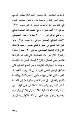 ‫ﺍﻟﺭﻜﻭﺏ ﺍﻟﺨﺎﺼﺔ، ﺒل ﻭﺘﻴﺴﻴﺭ ﺍﺴﺘﻴﺭﺍﺩﻫﺎ ﺒﻬﺩﻑ ﺍﻟﺒﻴـﻊ‬
‫)ﺘﺤﺕ ﺍﺴﻡ ﺍﻹﻫﺩﺍﺀ( ﻭﻤﻬﻤﺎ ﻜﺎﻥ ﻨﻭﻋﻬﺎ ﻭﺤﺠﻤﻬﺎ. ﻟﻘـﺩ‬
‫ﺒﻠﻎ ﻋﺩﺩ ﺴﻴﺎﺭﺍﺕ ﺍﻟﺭﻜﻭﺏ ﺍﻟﻤﺴﺘﻭﺭﺩﺓ ﻓﻲ ﻋـﺎﻡ ٢٧٩١‬
‫ﺤﻭﺍﻟﻲ ٦١ ﺃﻟﻑ ﺴﻴﺎﺭﺓ، ﻭﻤﻊ ﺍﻟﺘﻴﺴﻴﺭﺍﺕ ﺍﻟﺠﺩﻴﺩﺓ ﻴﺘﻭﻗﻊ‬
‫ﺃﻥ ﻴﺭﺘﻔﻊ ﺍﻟﺭﻗﻡ ﺇﻟﻰ ٠٠٠,٠٢ ﺴﻨﻭ ‪‬ﺎ، ﻭﻴﻘﺩﺭ ﺇﺠﻤـﺎﻟﻲ‬
                ‫ﻴ‬
‫ﺍﻹﻨﻔﺎﻕ ﺍﻟﻤﺘﻭﻗﻊ ﻹﺤﻀﺎﺭ ﺤﻭﺍﻟﻲ ٠٦ ﻤﻠﻴﻭﻥ ﺩﻭﻻﺭ، ﻭﻟﻭ‬
‫ﺃﻨﻔﻕ ﻫﺫﺍ ﺍﻟﻤﺒﻠﻎ ﻓﻲ ﺍﺴﺘﻴﺭﺍﺩ ﻗﻁﻊ ﻏﻴـﺎﺭ ﻭﻤﺴـﺘﻠﺯﻤﺎﺕ‬
‫ﺇﻨﺘﺎﺝ ﻟﺯﺍﺩ ﺇﻨﺘﺎﺠﻨﺎ ﺍﻟﺼﻨﺎﻋﻲ ﺤﻭﺍﻟﻲ ٠٢١ ﻤﻠﻴﻭﻥ ﺠﻨﻴﻪ!‬
‫ﻭﺍﻟﺴﺅﺍل ﺍﻵﻥ ﻫﻭ: ﻫل ﺍﻟﻜﻤﺎﻟﻴﺎﺕ ﺍﻟﺘﻲ ﻨﻘﻴﺩ ﺍﺴـﺘﻴﺭﺍﺩﻫﺎ‬
‫ﺘﻘﺘﺼﺭ ﻋﻠﻰ ﺍﻟﻔﺴﺘﻕ ﻭﺍﻟﻠﻭﺯ؟ ﺃﻟﻴﺴﺕ ﺍﻟﺴﻴﺎﺭﺍﺕ ﺍﻟﺨﺎﺼﺔ‬
‫– ﻭﺒﺎﻟﺫﺍﺕ ﺍﻟﺴﻴﺎﺭﺍﺕ ﺍﻟﻔﺎ ِﻫﺔ – ﻤﻥ ﺍﻟﺴﻠﻊ ﺍﻟﻜﻤﺎﻟﻴﺔ ﺍﻟﺘﻲ‬
                           ‫ﺭ‬
‫ﺘﺴﺘﺤﻕ ﻓﺭﺽ ﺃﻗﺼﻰ ﺍﻟﻘﻴﻭﺩ ﻓـﻲ ﻅـﺭﻭﻑ ﺍﻗﺘﺼـﺎﺩ‬
‫ﺍﻟﺤﺭﺏ ﺍﻟﺘﻲ ﺘﻌﺎﻨﻲ ﻓﻴﻬﺎ ﺠﻤﺎﻫﻴﺭ ﺍﻟﺸﻌﺏ؟! ﺒل ﻭﺒﺎﻟﻨﺴﺒﺔ‬
‫ﻟﻠﺘﻔﺎﺡ ﻭﺍﻟﻔﺴﺘﻕ.. ﺇﻥ ﺍﻟﺩﻭﻟﺔ ﺘﻤﻨﻊ ﺍﺴﺘﻴﺭﺍﺩﻫﺎ )ﻓﻲ ﻗﺎﺌﻤـﺔ‬
‫ﺍﻟﺴﻠﻊ ﺍﻟﻤﺴﻤﻭﺡ ﺒﻬﺎ( ﻭﻟﻜﻨﻨﺎ ﻨﻼﺤﻅ ﻓﻲ ﻨﻔﺱ ﺍﻟﻭﻗﺕ، ﺃﻥ‬
‫ﻜل ﺃﻨﻭﺍﻉ ﺍﻟﺴﻠﻊ ﺍﻟﻜﻤﺎﻟﻴﺔ ﺘﻤﻸ ﺍﻷﺴﻭﺍﻕ ﺒﻼ ﺃﻱ ﺭﻗﻴـﺏ،‬
‫ﻭﻫﺫﺍ ﻴﻌﻨﻲ ﺘﺒﺩﻴﺩ ﺠﺯﺀ ﻜﺒﻴﺭ ﻤﻥ ﺍﻟﻨﻘﺩ ﺍﻷﺠﻨﺒﻲ ﺒﺸﻜل ﺃﻭ‬




‫٨١٣‬
 