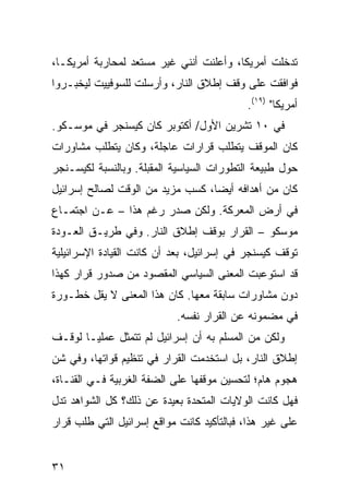 ‫ﺘﺩﺨﻠﺕ ﺃﻤﺭﻴﻜﺎ، ﻭﺃﻋﻠﻨﺕ ﺃﻨﻨﻲ ﻏﻴﺭ ﻤﺴﺘﻌﺩ ﻟﻤﺤﺎﺭﺒﺔ ﺃﻤﺭﻴﻜـﺎ،‬
‫ﻓﻭﺍﻓﻘﺕ ﻋﻠﻰ ﻭﻗﻑ ﺇﻁﻼﻕ ﺍﻟﻨﺎﺭ، ﻭﺃﺭﺴﻠﺕ ﻟﻠﺴﻭﻓﻴﻴﺕ ﻟﻴﺨﺒـﺭﻭﺍ‬
                                           ‫ﺃﻤﺭﻴﻜﺎ" )٩١(.‬
‫ﻓﻲ ٠١ ﺘﺸﺭﻴﻥ ﺍﻷﻭل/ ﺃﻜﺘﻭﺒﺭ ﻜﺎﻥ ﻜﻴﺴﻨﺠﺭ ﻓﻲ ﻤﻭﺴـﻜﻭ.‬
‫ﻜﺎﻥ ﺍﻟﻤﻭﻗﻑ ﻴﺘﻁﻠﺏ ﻗﺭﺍﺭﺍﺕ ﻋﺎﺠﻠﺔ، ﻭﻜﺎﻥ ﻴﺘﻁﻠﺏ ﻤﺸﺎﻭﺭﺍﺕ‬
‫ﺤﻭل ﻁﺒﻴﻌﺔ ﺍﻟﺘﻁﻭﺭﺍﺕ ﺍﻟﺴﻴﺎﺴﻴﺔ ﺍﻟﻤﻘﺒﻠﺔ. ﻭﺒﺎﻟﻨﺴﺒﺔ ﻟﻜﻴﺴـﻨﺠﺭ‬
‫ﻜﺎﻥ ﻤﻥ ﺃﻫﺩﺍﻓﻪ ﺃﻴ ‪‬ﺎ، ﻜﺴﺏ ﻤﺯﻴﺩ ﻤﻥ ﺍﻟﻭﻗﺕ ﻟﺼﺎﻟﺢ ﺇﺴﺭﺍﺌﻴل‬
                                  ‫ﻀ‬
‫ﻓﻲ ﺃﺭﺽ ﺍﻟﻤﻌﺭﻜﺔ. ﻭﻟﻜﻥ ﺼﺩﺭ ﺭﻏﻡ ﻫﺫﺍ – ﻋـﻥ ﺍﺠﺘﻤـﺎﻉ‬
‫ﻤﻭﺴﻜﻭ – ﺍﻟﻘﺭﺍﺭ ﺒﻭﻗﻑ ﺇﻁﻼﻕ ﺍﻟﻨﺎﺭ. ﻭﻓﻲ ﻁﺭﻴـﻕ ﺍﻟﻌـﻭﺩﺓ‬
‫ﺘﻭﻗﻑ ﻜﻴﺴﻨﺠﺭ ﻓﻲ ﺇﺴﺭﺍﺌﻴل، ﺒﻌﺩ ﺃﻥ ﻜﺎﻨﺕ ﺍﻟﻘﻴﺎﺩﺓ ﺍﻹﺴﺭﺍﺌﻴﻠﻴﺔ‬
‫ﻗﺩ ﺍﺴﺘﻭﻋﺒﺕ ﺍﻟﻤﻌﻨﻰ ﺍﻟﺴﻴﺎﺴﻲ ﺍﻟﻤﻘﺼﻭﺩ ﻤﻥ ﺼﺩﻭﺭ ﻗﺭﺍﺭ ﻜﻬﺫﺍ‬
‫ﺩﻭﻥ ﻤﺸﺎﻭﺭﺍﺕ ﺴﺎﺒﻘﺔ ﻤﻌﻬﺎ. ﻜﺎﻥ ﻫﺫﺍ ﺍﻟﻤﻌﻨﻰ ﻻ ﻴﻘل ﺨﻁـﻭﺭﺓ‬
                            ‫ﻓﻲ ﻤﻀﻤﻭﻨﻪ ﻋﻥ ﺍﻟﻘﺭﺍﺭ ﻨﻔﺴﻪ.‬
‫ﻭﻟﻜﻥ ﻤﻥ ﺍﻟﻤﺴﻠﻡ ﺒﻪ ﺃﻥ ﺇﺴﺭﺍﺌﻴل ﻟﻡ ﺘﺘﻤﺜل ﻋﻤﻠ ‪‬ـﺎ ﻟﻭﻗـﻑ‬
        ‫ﻴ‬
‫ﺇﻁﻼﻕ ﺍﻟﻨﺎﺭ، ﺒل ﺍﺴﺘﺨﺩﻤﺕ ﺍﻟﻘﺭﺍﺭ ﻓﻲ ﺘﻨﻅﻴﻡ ﻗﻭﺍﺘﻬﺎ، ﻭﻓﻲ ﺸﻥ‬
‫ﻫﺠﻭﻡ ﻫﺎﻡ؛ ﻟﺘﺤﺴﻴﻥ ﻤﻭﻗﻔﻬﺎ ﻋﻠﻰ ﺍﻟﻀﻔﺔ ﺍﻟﻐﺭﺒﻴﺔ ﻓـﻲ ﺍﻟﻘﻨـﺎﺓ،‬
‫ﻓﻬل ﻜﺎﻨﺕ ﺍﻟﻭﻻﻴﺎﺕ ﺍﻟﻤﺘﺤﺩﺓ ﺒﻌﻴﺩﺓ ﻋﻥ ﺫﻟﻙ؟ ﻜل ﺍﻟﺸﻭﺍﻫﺩ ﺘﺩل‬
‫ﻋﻠﻰ ﻏﻴﺭ ﻫﺫﺍ، ﻓﺒﺎﻟﺘﺄﻜﻴﺩ ﻜﺎﻨﺕ ﻤﻭﺍﻗﻊ ﺇﺴﺭﺍﺌﻴل ﺍﻟﺘﻲ ﻁﻠﺏ ﻗﺭﺍﺭ‬


‫١٣‬
 